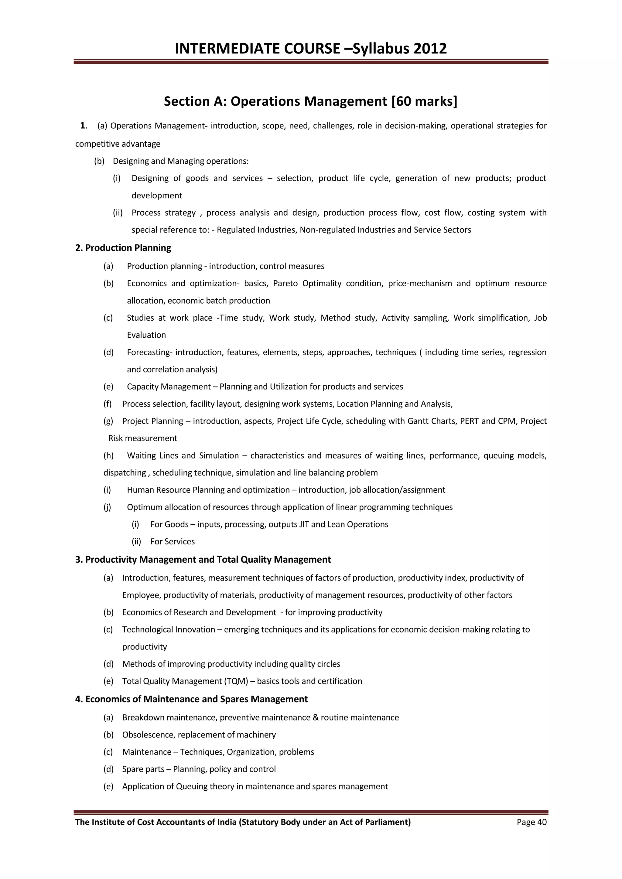 INTERMEDIATE COURSE –Syllabus 2012


                              Section A: Operations Management [60 marks]
 1. (a) Operations Management- introduction, scope, need, challenges, role in decision-making, operational strategies for
competitive advantage
    (b) Designing and Managing operations:
             (i)     Designing of goods and services – selection, product life cycle, generation of new products; product
                     development
             (ii) Process strategy , process analysis and design, production process flow, cost flow, costing system with
                     special reference to: - Regulated Industries, Non-regulated Industries and Service Sectors
2. Production Planning
       (a)          Production planning - introduction, control measures
       (b)          Economics and optimization- basics, Pareto Optimality condition, price-mechanism and optimum resource
                    allocation, economic batch production
       (c)          Studies at work place -Time study, Work study, Method study, Activity sampling, Work simplification, Job
                    Evaluation
       (d)          Forecasting- introduction, features, elements, steps, approaches, techniques ( including time series, regression
                    and correlation analysis)
       (e)          Capacity Management – Planning and Utilization for products and services
       (f)         Process selection, facility layout, designing work systems, Location Planning and Analysis,
       (g) Project Planning – introduction, aspects, Project Life Cycle, scheduling with Gantt Charts, PERT and CPM, Project
        Risk measurement
       (h)          Waiting Lines and Simulation – characteristics and measures of waiting lines, performance, queuing models,
       dispatching , scheduling technique, simulation and line balancing problem
       (i)          Human Resource Planning and optimization – introduction, job allocation/assignment
       (j)          Optimum allocation of resources through application of linear programming techniques
                     (i)   For Goods – inputs, processing, outputs JIT and Lean Operations
                     (ii) For Services
3. Productivity Management and Total Quality Management
       (a) Introduction, features, measurement techniques of factors of production, productivity index, productivity of
                   Employee, productivity of materials, productivity of management resources, productivity of other factors
       (b) Economics of Research and Development - for improving productivity
       (c) Technological Innovation – emerging techniques and its applications for economic decision-making relating to
                   productivity
       (d) Methods of improving productivity including quality circles
       (e) Total Quality Management (TQM) – basics tools and certification
4. Economics of Maintenance and Spares Management
       (a) Breakdown maintenance, preventive maintenance & routine maintenance
       (b) Obsolescence, replacement of machinery
       (c) Maintenance – Techniques, Organization, problems
       (d) Spare parts – Planning, policy and control
       (e) Application of Queuing theory in maintenance and spares management


The Institute of Cost Accountants of India (Statutory Body under an Act of Parliament)                                        Page 40
 