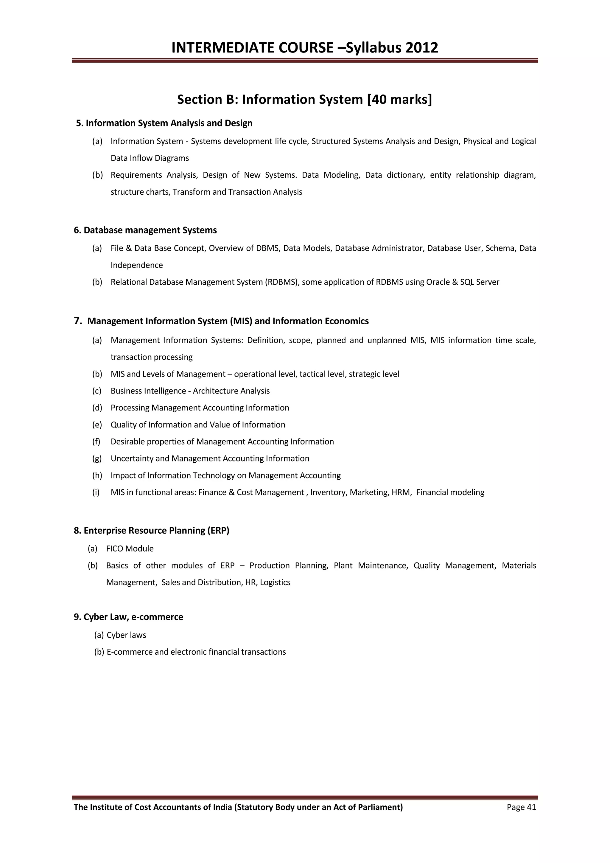 INTERMEDIATE COURSE –Syllabus 2012


                             Section B: Information System [40 marks]
5. Information System Analysis and Design
    (a) Information System - Systems development life cycle, Structured Systems Analysis and Design, Physical and Logical
           Data Inflow Diagrams
    (b) Requirements Analysis, Design of New Systems. Data Modeling, Data dictionary, entity relationship diagram,
           structure charts, Transform and Transaction Analysis



6. Database management Systems
    (a) File & Data Base Concept, Overview of DBMS, Data Models, Database Administrator, Database User, Schema, Data
           Independence
    (b) Relational Database Management System (RDBMS), some application of RDBMS using Oracle & SQL Server



7. Management Information System (MIS) and Information Economics
    (a) Management Information Systems: Definition, scope, planned and unplanned MIS, MIS information time scale,
           transaction processing
    (b) MIS and Levels of Management – operational level, tactical level, strategic level
    (c) Business Intelligence - Architecture Analysis
    (d) Processing Management Accounting Information
    (e) Quality of Information and Value of Information
    (f)    Desirable properties of Management Accounting Information
    (g) Uncertainty and Management Accounting Information
    (h) Impact of Information Technology on Management Accounting
    (i)    MIS in functional areas: Finance & Cost Management , Inventory, Marketing, HRM, Financial modeling



8. Enterprise Resource Planning (ERP)
   (a) FICO Module
   (b) Basics of other modules of ERP – Production Planning, Plant Maintenance, Quality Management, Materials
          Management, Sales and Distribution, HR, Logistics


9. Cyber Law, e-commerce
     (a) Cyber laws
     (b) E-commerce and electronic financial transactions




The Institute of Cost Accountants of India (Statutory Body under an Act of Parliament)                           Page 41
 