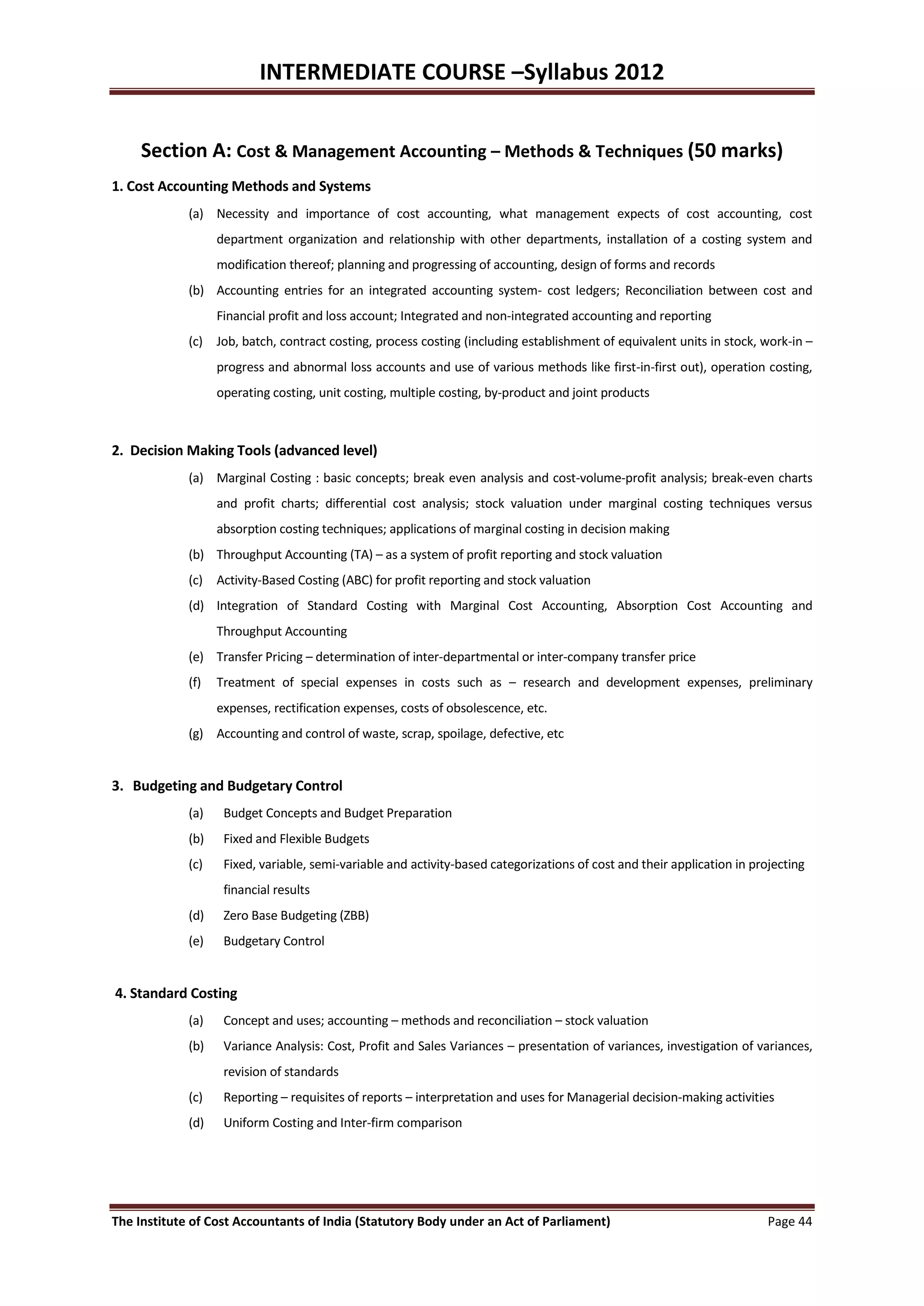 INTERMEDIATE COURSE –Syllabus 2012


     Section A: Cost & Management Accounting – Methods & Techniques (50 marks)
1. Cost Accounting Methods and Systems
             (a) Necessity and importance of cost accounting, what management expects of cost accounting, cost
                   department organization and relationship with other departments, installation of a costing system and
                   modification thereof; planning and progressing of accounting, design of forms and records
             (b) Accounting entries for an integrated accounting system- cost ledgers; Reconciliation between cost and
                   Financial profit and loss account; Integrated and non-integrated accounting and reporting
             (c) Job, batch, contract costing, process costing (including establishment of equivalent units in stock, work-in –
                   progress and abnormal loss accounts and use of various methods like first-in-first out), operation costing,
                   operating costing, unit costing, multiple costing, by-product and joint products



2. Decision Making Tools (advanced level)
             (a) Marginal Costing : basic concepts; break even analysis and cost-volume-profit analysis; break-even charts
                   and profit charts; differential cost analysis; stock valuation under marginal costing techniques versus
                   absorption costing techniques; applications of marginal costing in decision making
             (b) Throughput Accounting (TA) – as a system of profit reporting and stock valuation
             (c) Activity-Based Costing (ABC) for profit reporting and stock valuation
             (d) Integration of Standard Costing with Marginal Cost Accounting, Absorption Cost Accounting and
                   Throughput Accounting
             (e) Transfer Pricing – determination of inter-departmental or inter-company transfer price
             (f)   Treatment of special expenses in costs such as – research and development expenses, preliminary
                   expenses, rectification expenses, costs of obsolescence, etc.
             (g) Accounting and control of waste, scrap, spoilage, defective, etc


3. Budgeting and Budgetary Control
             (a)    Budget Concepts and Budget Preparation
             (b)    Fixed and Flexible Budgets
             (c)    Fixed, variable, semi-variable and activity-based categorizations of cost and their application in projecting
                    financial results
             (d)    Zero Base Budgeting (ZBB)
             (e)    Budgetary Control


4. Standard Costing
             (a)    Concept and uses; accounting – methods and reconciliation – stock valuation
             (b)    Variance Analysis: Cost, Profit and Sales Variances – presentation of variances, investigation of variances,
                    revision of standards
             (c)    Reporting – requisites of reports – interpretation and uses for Managerial decision-making activities
             (d)    Uniform Costing and Inter-firm comparison




The Institute of Cost Accountants of India (Statutory Body under an Act of Parliament)                                    Page 44
 