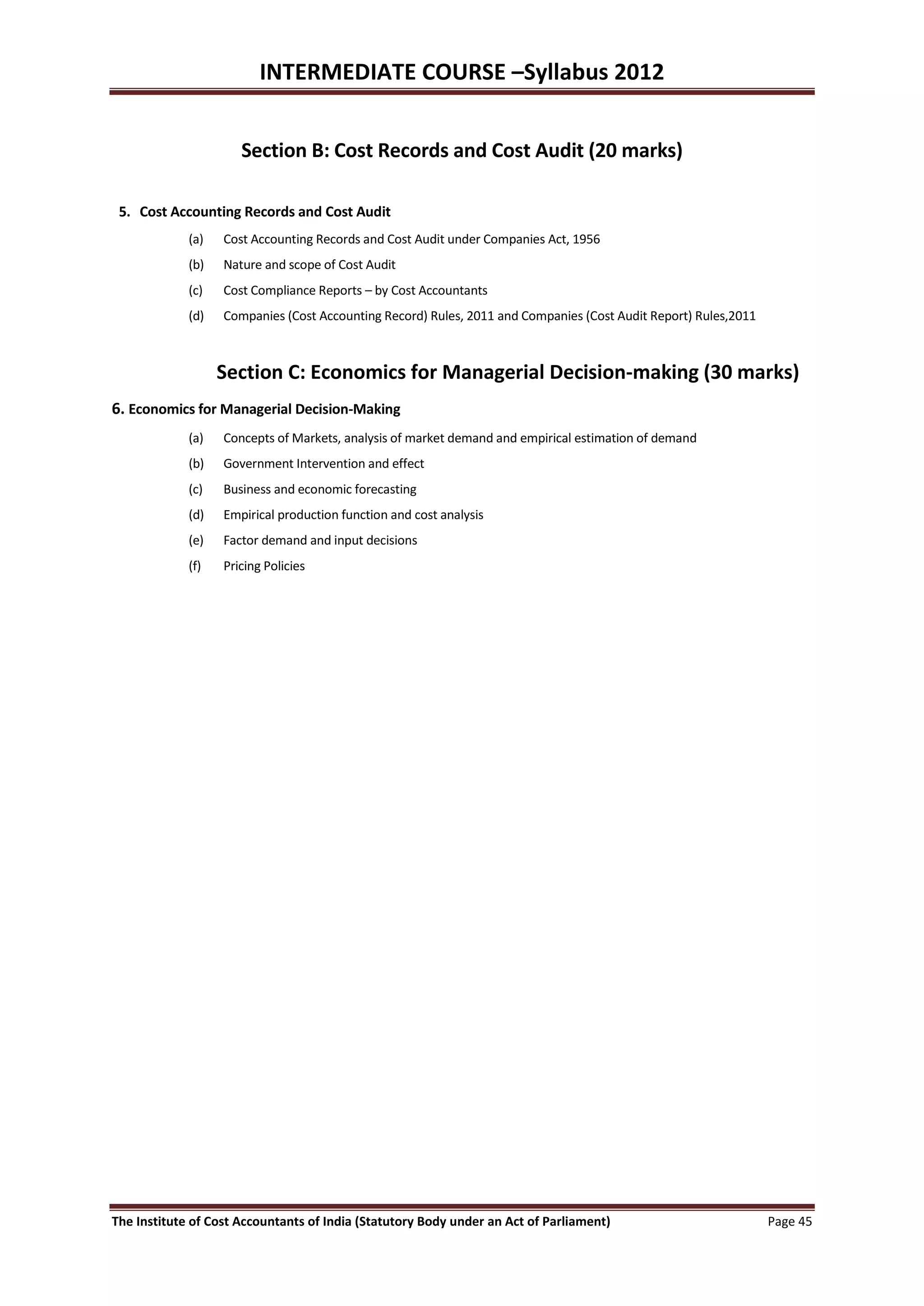 INTERMEDIATE COURSE –Syllabus 2012


                      Section B: Cost Records and Cost Audit (20 marks)

 5. Cost Accounting Records and Cost Audit
             (a)   Cost Accounting Records and Cost Audit under Companies Act, 1956
             (b)   Nature and scope of Cost Audit
             (c)   Cost Compliance Reports – by Cost Accountants
             (d)   Companies (Cost Accounting Record) Rules, 2011 and Companies (Cost Audit Report) Rules,2011



                   Section C: Economics for Managerial Decision-making (30 marks)
6. Economics for Managerial Decision-Making
             (a)   Concepts of Markets, analysis of market demand and empirical estimation of demand
             (b)   Government Intervention and effect
             (c)   Business and economic forecasting
             (d)   Empirical production function and cost analysis
             (e)   Factor demand and input decisions
             (f)   Pricing Policies




The Institute of Cost Accountants of India (Statutory Body under an Act of Parliament)                           Page 45
 