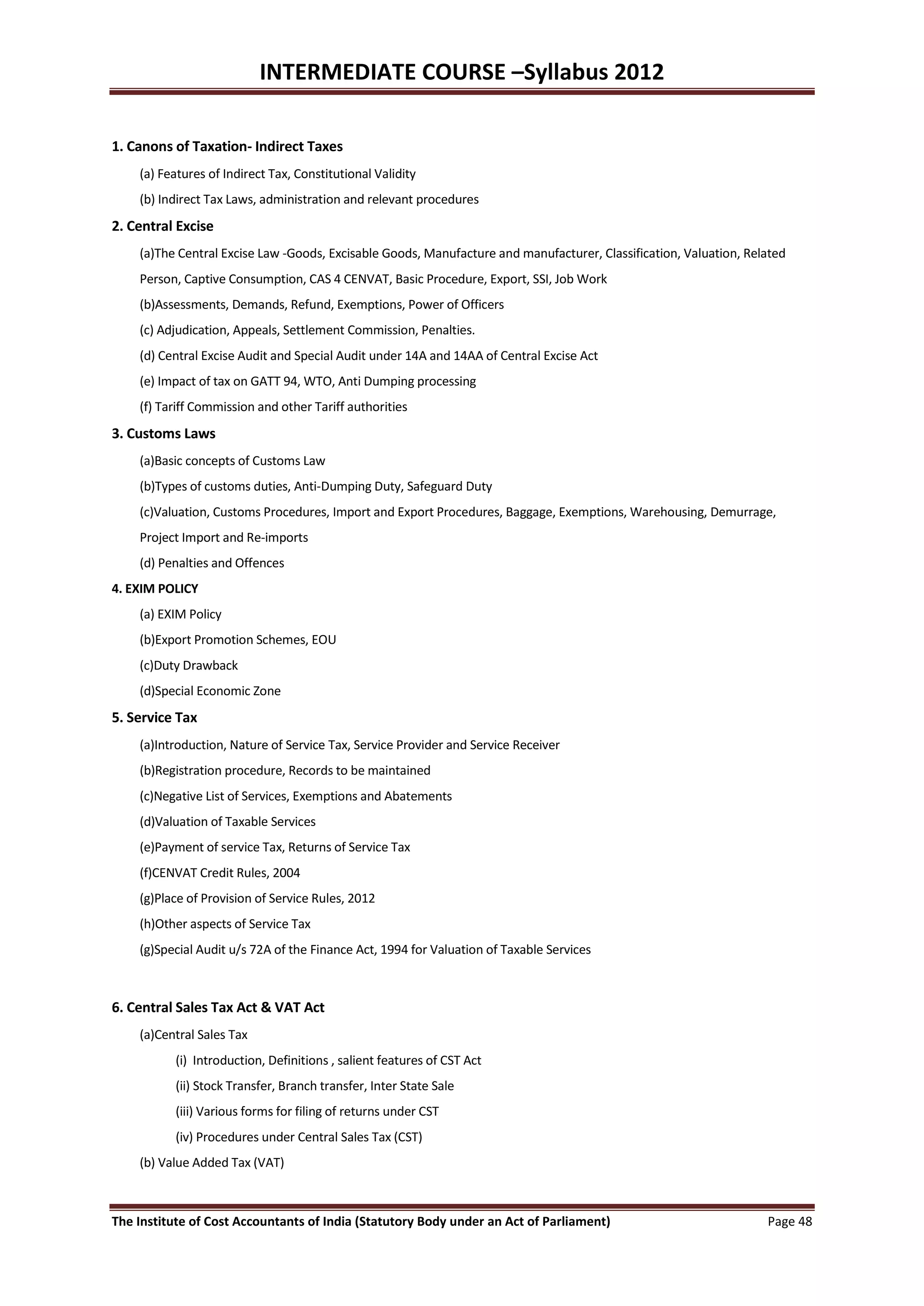 INTERMEDIATE COURSE –Syllabus 2012

1. Canons of Taxation- Indirect Taxes
    (a) Features of Indirect Tax, Constitutional Validity
    (b) Indirect Tax Laws, administration and relevant procedures
2. Central Excise
    (a)The Central Excise Law -Goods, Excisable Goods, Manufacture and manufacturer, Classification, Valuation, Related
    Person, Captive Consumption, CAS 4 CENVAT, Basic Procedure, Export, SSI, Job Work
    (b)Assessments, Demands, Refund, Exemptions, Power of Officers
    (c) Adjudication, Appeals, Settlement Commission, Penalties.
    (d) Central Excise Audit and Special Audit under 14A and 14AA of Central Excise Act
    (e) Impact of tax on GATT 94, WTO, Anti Dumping processing
    (f) Tariff Commission and other Tariff authorities
3. Customs Laws
    (a)Basic concepts of Customs Law
    (b)Types of customs duties, Anti-Dumping Duty, Safeguard Duty
    (c)Valuation, Customs Procedures, Import and Export Procedures, Baggage, Exemptions, Warehousing, Demurrage,
    Project Import and Re-imports
    (d) Penalties and Offences
4. EXIM POLICY
    (a) EXIM Policy
    (b)Export Promotion Schemes, EOU
    (c)Duty Drawback
    (d)Special Economic Zone
5. Service Tax
    (a)Introduction, Nature of Service Tax, Service Provider and Service Receiver
    (b)Registration procedure, Records to be maintained
    (c)Negative List of Services, Exemptions and Abatements
    (d)Valuation of Taxable Services
    (e)Payment of service Tax, Returns of Service Tax
    (f)CENVAT Credit Rules, 2004
    (g)Place of Provision of Service Rules, 2012
    (h)Other aspects of Service Tax
    (g)Special Audit u/s 72A of the Finance Act, 1994 for Valuation of Taxable Services



6. Central Sales Tax Act & VAT Act
    (a)Central Sales Tax
           (i) Introduction, Definitions , salient features of CST Act
           (ii) Stock Transfer, Branch transfer, Inter State Sale
           (iii) Various forms for filing of returns under CST
           (iv) Procedures under Central Sales Tax (CST)
    (b) Value Added Tax (VAT)



The Institute of Cost Accountants of India (Statutory Body under an Act of Parliament)                             Page 48
 