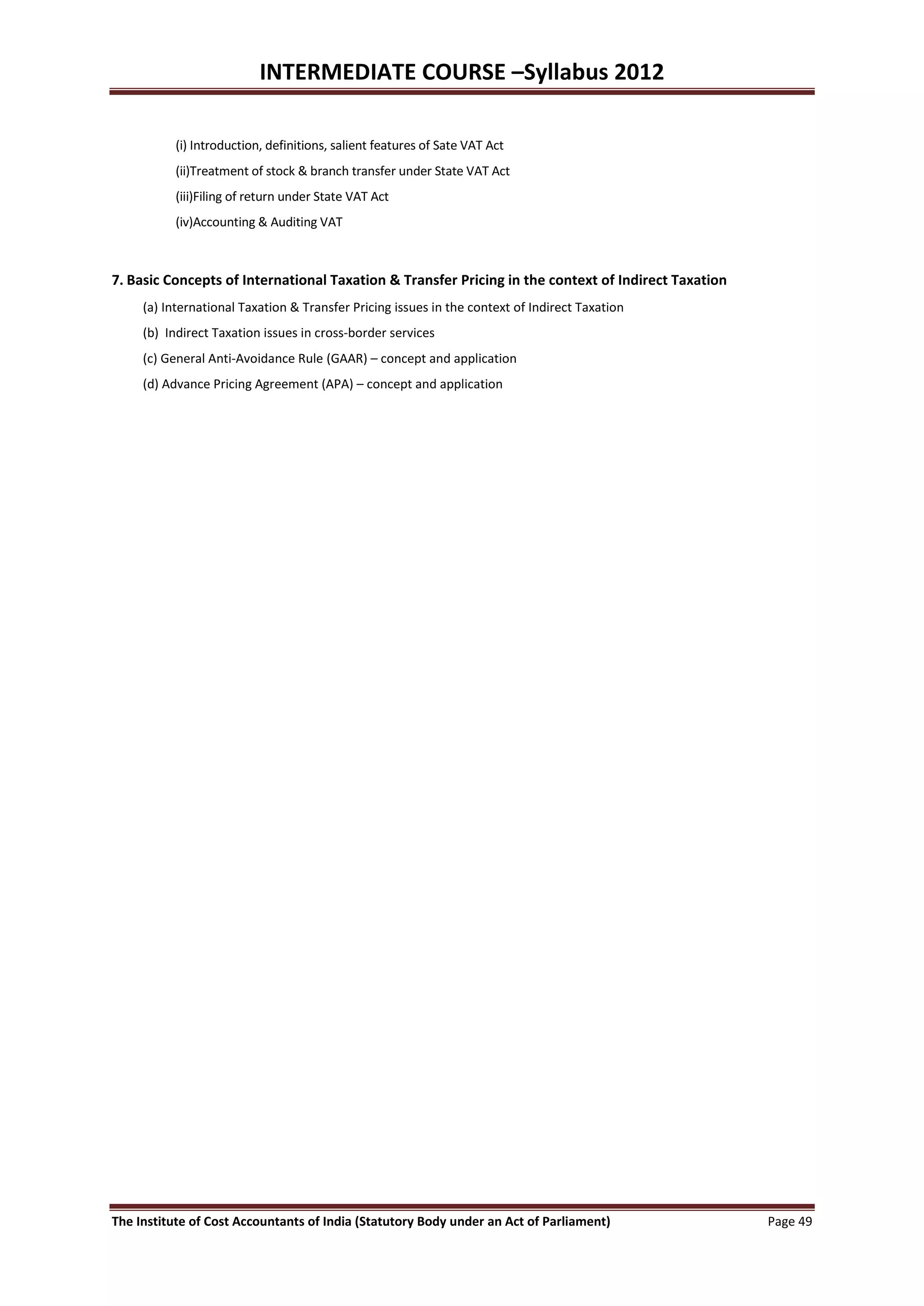 INTERMEDIATE COURSE –Syllabus 2012

           (i) Introduction, definitions, salient features of Sate VAT Act
           (ii)Treatment of stock & branch transfer under State VAT Act
           (iii)Filing of return under State VAT Act
           (iv)Accounting & Auditing VAT



7. Basic Concepts of International Taxation & Transfer Pricing in the context of Indirect Taxation
     (a) International Taxation & Transfer Pricing issues in the context of Indirect Taxation
     (b) Indirect Taxation issues in cross-border services
     (c) General Anti-Avoidance Rule (GAAR) – concept and application
     (d) Advance Pricing Agreement (APA) – concept and application




The Institute of Cost Accountants of India (Statutory Body under an Act of Parliament)               Page 49
 