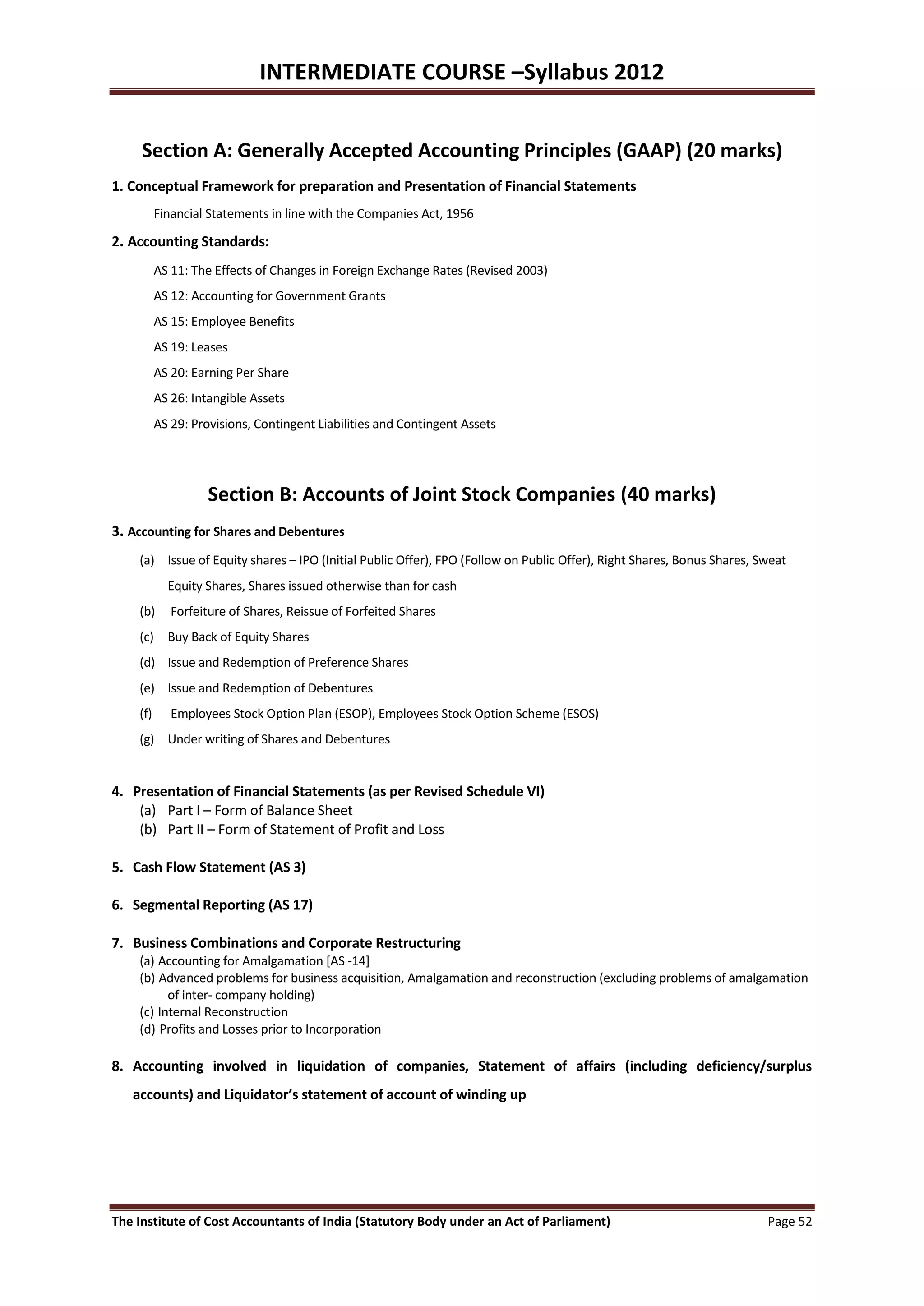 INTERMEDIATE COURSE –Syllabus 2012


     Section A: Generally Accepted Accounting Principles (GAAP) (20 marks)
1. Conceptual Framework for preparation and Presentation of Financial Statements
          Financial Statements in line with the Companies Act, 1956

2. Accounting Standards:
          AS 11: The Effects of Changes in Foreign Exchange Rates (Revised 2003)
          AS 12: Accounting for Government Grants
          AS 15: Employee Benefits
          AS 19: Leases
          AS 20: Earning Per Share
          AS 26: Intangible Assets
          AS 29: Provisions, Contingent Liabilities and Contingent Assets




                   Section B: Accounts of Joint Stock Companies (40 marks)
3. Accounting for Shares and Debentures
    (a) Issue of Equity shares – IPO (Initial Public Offer), FPO (Follow on Public Offer), Right Shares, Bonus Shares, Sweat
            Equity Shares, Shares issued otherwise than for cash
    (b)      Forfeiture of Shares, Reissue of Forfeited Shares
    (c) Buy Back of Equity Shares
    (d) Issue and Redemption of Preference Shares
    (e) Issue and Redemption of Debentures
    (f)      Employees Stock Option Plan (ESOP), Employees Stock Option Scheme (ESOS)
    (g) Under writing of Shares and Debentures


4. Presentation of Financial Statements (as per Revised Schedule VI)
    (a) Part I – Form of Balance Sheet
    (b) Part II – Form of Statement of Profit and Loss

5. Cash Flow Statement (AS 3)

6. Segmental Reporting (AS 17)

7. Business Combinations and Corporate Restructuring
    (a) Accounting for Amalgamation [AS -14]
    (b) Advanced problems for business acquisition, Amalgamation and reconstruction (excluding problems of amalgamation
          of inter- company holding)
    (c) Internal Reconstruction
    (d) Profits and Losses prior to Incorporation

8. Accounting involved in liquidation of companies, Statement of affairs (including deficiency/surplus
   accounts) and Liquidator’s statement of account of winding up




The Institute of Cost Accountants of India (Statutory Body under an Act of Parliament)                                  Page 52
 