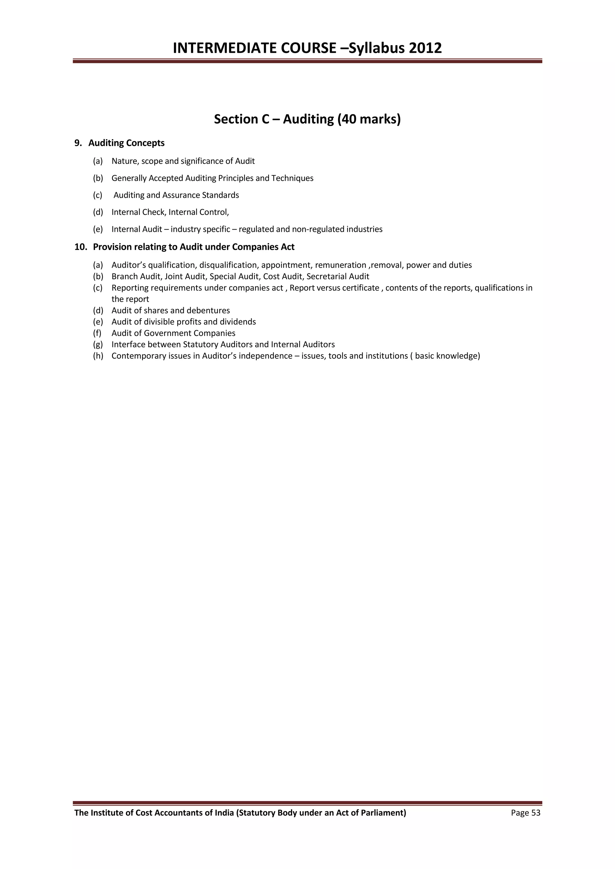INTERMEDIATE COURSE –Syllabus 2012



                                     Section C – Auditing (40 marks)
9. Auditing Concepts
    (a) Nature, scope and significance of Audit
    (b) Generally Accepted Auditing Principles and Techniques
    (c)   Auditing and Assurance Standards
    (d) Internal Check, Internal Control,
    (e) Internal Audit – industry specific – regulated and non-regulated industries
10. Provision relating to Audit under Companies Act
    (a) Auditor’s qualification, disqualification, appointment, remuneration ,removal, power and duties
    (b) Branch Audit, Joint Audit, Special Audit, Cost Audit, Secretarial Audit
    (c) Reporting requirements under companies act , Report versus certificate , contents of the reports, qualifications in
        the report
    (d) Audit of shares and debentures
    (e) Audit of divisible profits and dividends
    (f) Audit of Government Companies
    (g) Interface between Statutory Auditors and Internal Auditors
    (h) Contemporary issues in Auditor’s independence – issues, tools and institutions ( basic knowledge)




The Institute of Cost Accountants of India (Statutory Body under an Act of Parliament)                               Page 53
 