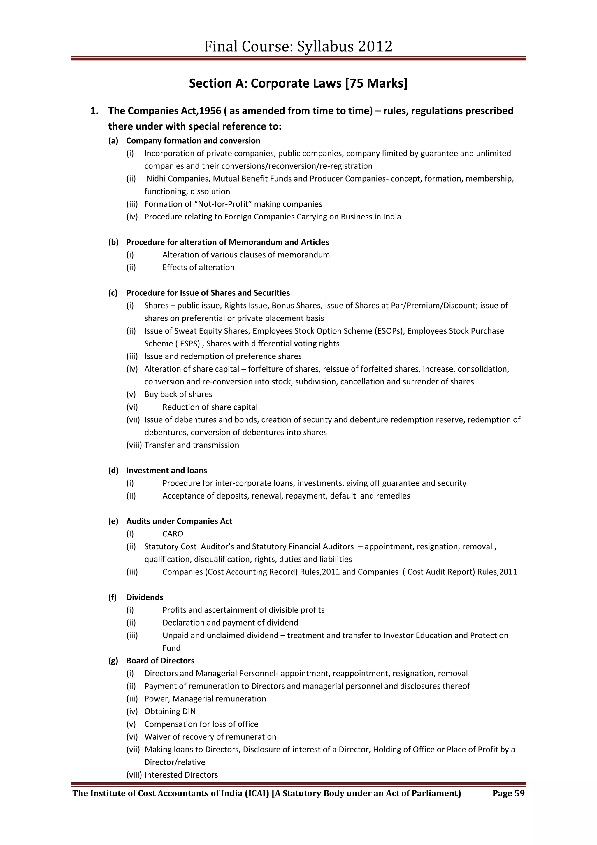 Final Course: Syllabus 2012

                               Section A: Corporate Laws [75 Marks]
    1. The Companies Act,1956 ( as amended from time to time) – rules, regulations prescribed
       there under with special reference to:
        (a) Company formation and conversion
            (i) Incorporation of private companies, public companies, company limited by guarantee and unlimited
                  companies and their conversions/reconversion/re-registration
            (ii) Nidhi Companies, Mutual Benefit Funds and Producer Companies- concept, formation, membership,
                  functioning, dissolution
            (iii) Formation of “Not-for-Profit” making companies
            (iv) Procedure relating to Foreign Companies Carrying on Business in India

        (b) Procedure for alteration of Memorandum and Articles
            (i)     Alteration of various clauses of memorandum
            (ii)    Effects of alteration

        (c) Procedure for Issue of Shares and Securities
            (i) Shares – public issue, Rights Issue, Bonus Shares, Issue of Shares at Par/Premium/Discount; issue of
                   shares on preferential or private placement basis
            (ii) Issue of Sweat Equity Shares, Employees Stock Option Scheme (ESOPs), Employees Stock Purchase
                   Scheme ( ESPS) , Shares with differential voting rights
            (iii) Issue and redemption of preference shares
            (iv) Alteration of share capital – forfeiture of shares, reissue of forfeited shares, increase, consolidation,
                   conversion and re-conversion into stock, subdivision, cancellation and surrender of shares
            (v) Buy back of shares
            (vi)        Reduction of share capital
            (vii) Issue of debentures and bonds, creation of security and debenture redemption reserve, redemption of
                   debentures, conversion of debentures into shares
            (viii) Transfer and transmission

        (d) Investment and loans
            (i)     Procedure for inter-corporate loans, investments, giving off guarantee and security
            (ii)    Acceptance of deposits, renewal, repayment, default and remedies

        (e) Audits under Companies Act
            (i)        CARO
            (ii) Statutory Cost Auditor’s and Statutory Financial Auditors – appointment, resignation, removal ,
                  qualification, disqualification, rights, duties and liabilities
            (iii)      Companies (Cost Accounting Record) Rules,2011 and Companies ( Cost Audit Report) Rules,2011

        (f) Dividends
            (i)         Profits and ascertainment of divisible profits
            (ii)        Declaration and payment of dividend
            (iii)       Unpaid and unclaimed dividend – treatment and transfer to Investor Education and Protection
                        Fund
        (g) Board of Directors
            (i) Directors and Managerial Personnel- appointment, reappointment, resignation, removal
            (ii) Payment of remuneration to Directors and managerial personnel and disclosures thereof
            (iii) Power, Managerial remuneration
            (iv) Obtaining DIN
            (v) Compensation for loss of office
            (vi) Waiver of recovery of remuneration
            (vii) Making loans to Directors, Disclosure of interest of a Director, Holding of Office or Place of Profit by a
                   Director/relative
            (viii) Interested Directors

The Institute of Cost Accountants of India (ICAI) [A Statutory Body under an Act of Parliament)                      Page 59
 