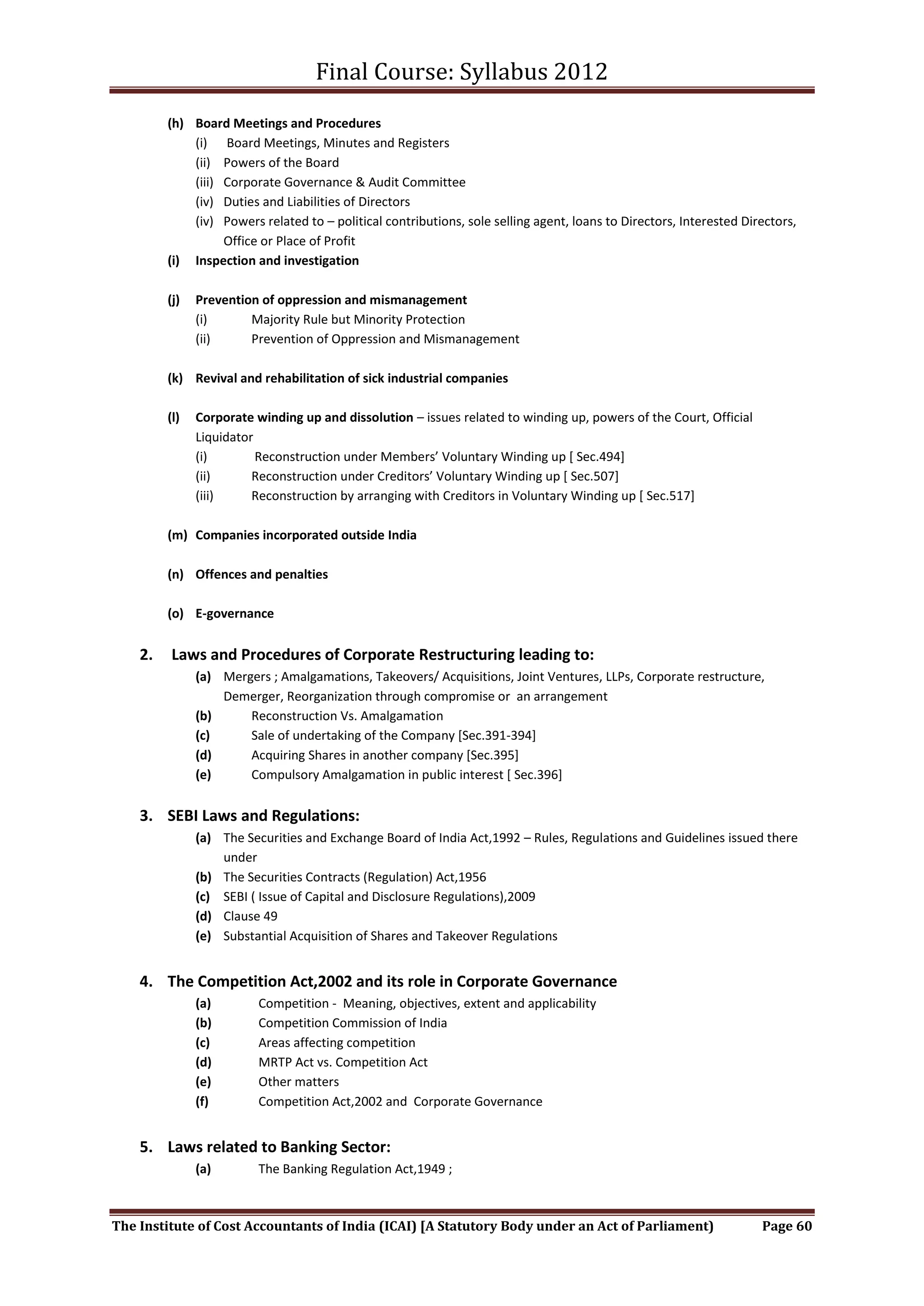 Final Course: Syllabus 2012
         (h) Board Meetings and Procedures
             (i) Board Meetings, Minutes and Registers
             (ii) Powers of the Board
             (iii) Corporate Governance & Audit Committee
             (iv) Duties and Liabilities of Directors
             (iv) Powers related to – political contributions, sole selling agent, loans to Directors, Interested Directors,
                   Office or Place of Profit
         (i) Inspection and investigation

         (j)   Prevention of oppression and mismanagement
               (i)      Majority Rule but Minority Protection
               (ii)     Prevention of Oppression and Mismanagement

         (k) Revival and rehabilitation of sick industrial companies

         (l)   Corporate winding up and dissolution – issues related to winding up, powers of the Court, Official
               Liquidator
               (i)        Reconstruction under Members’ Voluntary Winding up * Sec.494+
               (ii)      Reconstruction under Creditors’ Voluntary Winding up * Sec.507+
               (iii)     Reconstruction by arranging with Creditors in Voluntary Winding up [ Sec.517]

         (m) Companies incorporated outside India

         (n) Offences and penalties

         (o) E-governance


    2.   Laws and Procedures of Corporate Restructuring leading to:
               (a) Mergers ; Amalgamations, Takeovers/ Acquisitions, Joint Ventures, LLPs, Corporate restructure,
                   Demerger, Reorganization through compromise or an arrangement
               (b)     Reconstruction Vs. Amalgamation
               (c)     Sale of undertaking of the Company [Sec.391-394]
               (d)     Acquiring Shares in another company [Sec.395]
               (e)     Compulsory Amalgamation in public interest [ Sec.396]


    3. SEBI Laws and Regulations:
               (a) The Securities and Exchange Board of India Act,1992 – Rules, Regulations and Guidelines issued there
                   under
               (b) The Securities Contracts (Regulation) Act,1956
               (c) SEBI ( Issue of Capital and Disclosure Regulations),2009
               (d) Clause 49
               (e) Substantial Acquisition of Shares and Takeover Regulations


    4. The Competition Act,2002 and its role in Corporate Governance
               (a)        Competition - Meaning, objectives, extent and applicability
               (b)        Competition Commission of India
               (c)        Areas affecting competition
               (d)        MRTP Act vs. Competition Act
               (e)        Other matters
               (f)        Competition Act,2002 and Corporate Governance


    5. Laws related to Banking Sector:
               (a)        The Banking Regulation Act,1949 ;



The Institute of Cost Accountants of India (ICAI) [A Statutory Body under an Act of Parliament)                      Page 60
 