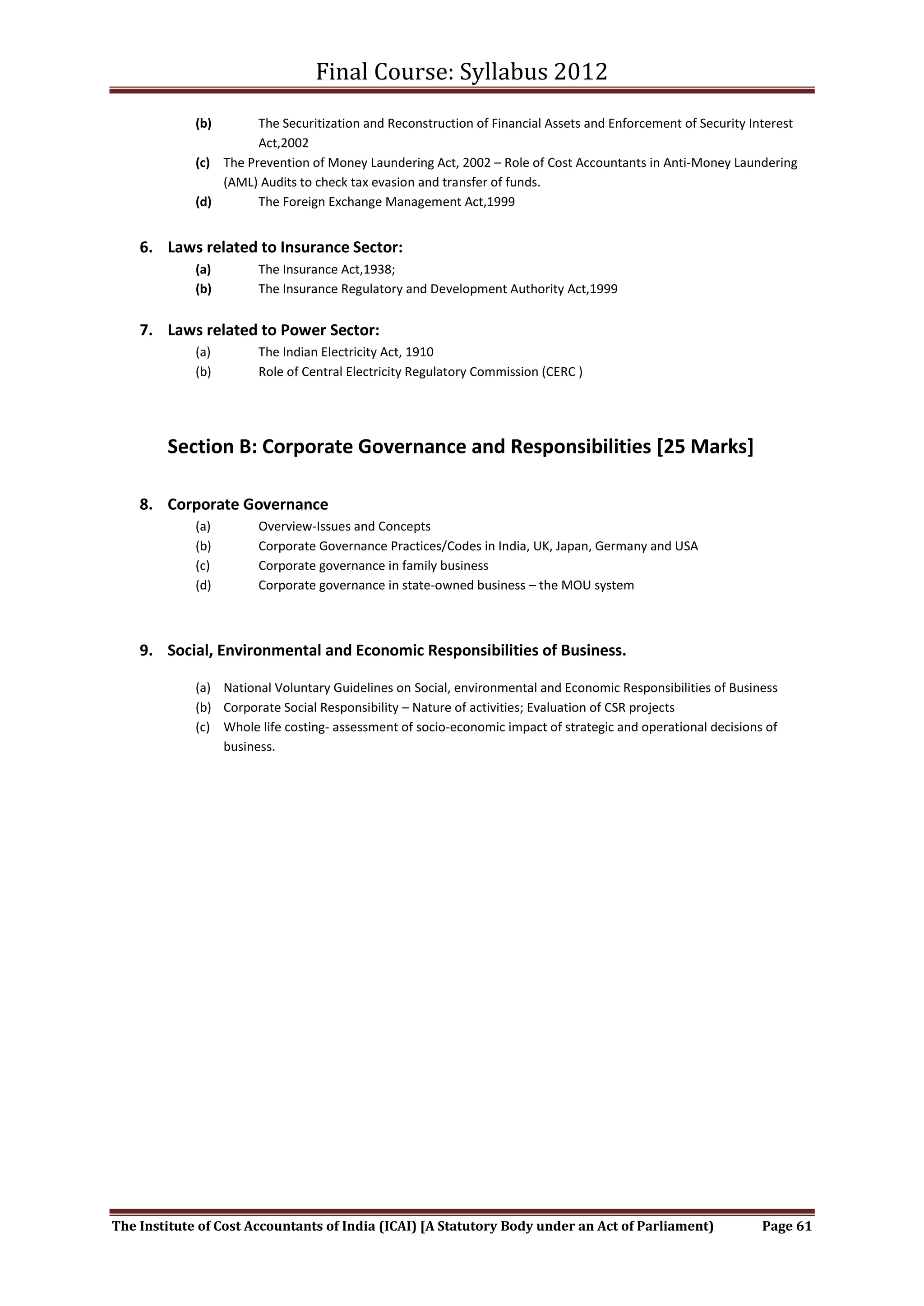 Final Course: Syllabus 2012
             (b)       The Securitization and Reconstruction of Financial Assets and Enforcement of Security Interest
                       Act,2002
             (c) The Prevention of Money Laundering Act, 2002 – Role of Cost Accountants in Anti-Money Laundering
                 (AML) Audits to check tax evasion and transfer of funds.
             (d)       The Foreign Exchange Management Act,1999


    6. Laws related to Insurance Sector:
             (a)       The Insurance Act,1938;
             (b)       The Insurance Regulatory and Development Authority Act,1999


    7. Laws related to Power Sector:
             (a)       The Indian Electricity Act, 1910
             (b)       Role of Central Electricity Regulatory Commission (CERC )




        Section B: Corporate Governance and Responsibilities [25 Marks]

    8. Corporate Governance
             (a)       Overview-Issues and Concepts
             (b)       Corporate Governance Practices/Codes in India, UK, Japan, Germany and USA
             (c)       Corporate governance in family business
             (d)       Corporate governance in state-owned business – the MOU system



    9. Social, Environmental and Economic Responsibilities of Business.

             (a) National Voluntary Guidelines on Social, environmental and Economic Responsibilities of Business
             (b) Corporate Social Responsibility – Nature of activities; Evaluation of CSR projects
             (c) Whole life costing- assessment of socio-economic impact of strategic and operational decisions of
                 business.




The Institute of Cost Accountants of India (ICAI) [A Statutory Body under an Act of Parliament)                Page 61
 