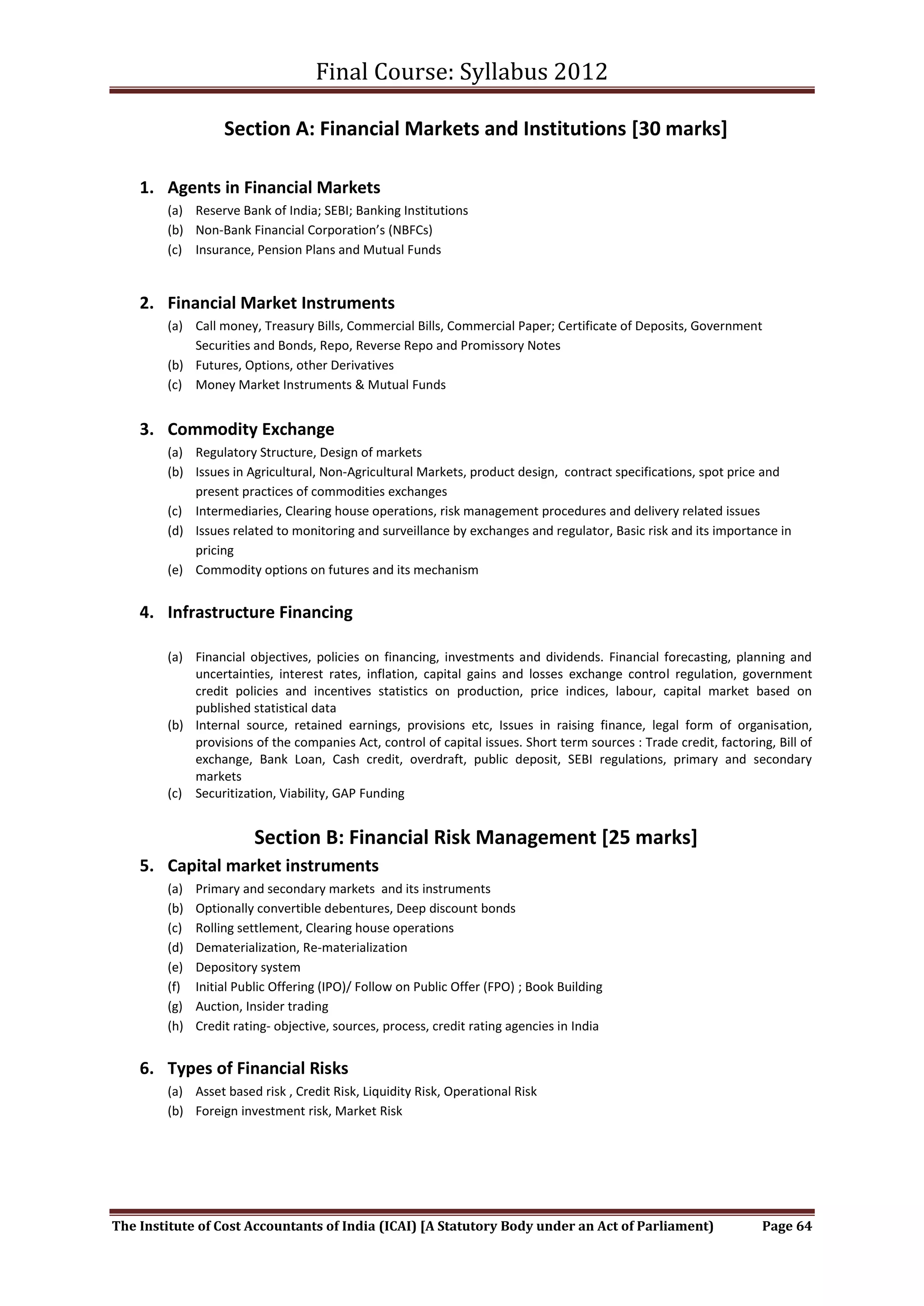 Final Course: Syllabus 2012

                   Section A: Financial Markets and Institutions [30 marks]

    1. Agents in Financial Markets
        (a) Reserve Bank of India; SEBI; Banking Institutions
        (b) Non-Bank Financial Corporation’s (NBFCs)
        (c) Insurance, Pension Plans and Mutual Funds


    2. Financial Market Instruments
        (a) Call money, Treasury Bills, Commercial Bills, Commercial Paper; Certificate of Deposits, Government
            Securities and Bonds, Repo, Reverse Repo and Promissory Notes
        (b) Futures, Options, other Derivatives
        (c) Money Market Instruments & Mutual Funds


    3. Commodity Exchange
        (a) Regulatory Structure, Design of markets
        (b) Issues in Agricultural, Non-Agricultural Markets, product design, contract specifications, spot price and
            present practices of commodities exchanges
        (c) Intermediaries, Clearing house operations, risk management procedures and delivery related issues
        (d) Issues related to monitoring and surveillance by exchanges and regulator, Basic risk and its importance in
            pricing
        (e) Commodity options on futures and its mechanism


    4. Infrastructure Financing

        (a) Financial objectives, policies on financing, investments and dividends. Financial forecasting, planning and
            uncertainties, interest rates, inflation, capital gains and losses exchange control regulation, government
            credit policies and incentives statistics on production, price indices, labour, capital market based on
            published statistical data
        (b) Internal source, retained earnings, provisions etc, Issues in raising finance, legal form of organisation,
            provisions of the companies Act, control of capital issues. Short term sources : Trade credit, factoring, Bill of
            exchange, Bank Loan, Cash credit, overdraft, public deposit, SEBI regulations, primary and secondary
            markets
        (c) Securitization, Viability, GAP Funding


                        Section B: Financial Risk Management [25 marks]
    5. Capital market instruments
        (a)   Primary and secondary markets and its instruments
        (b)   Optionally convertible debentures, Deep discount bonds
        (c)   Rolling settlement, Clearing house operations
        (d)   Dematerialization, Re-materialization
        (e)   Depository system
        (f)   Initial Public Offering (IPO)/ Follow on Public Offer (FPO) ; Book Building
        (g)   Auction, Insider trading
        (h)   Credit rating- objective, sources, process, credit rating agencies in India


    6. Types of Financial Risks
        (a) Asset based risk , Credit Risk, Liquidity Risk, Operational Risk
        (b) Foreign investment risk, Market Risk




The Institute of Cost Accountants of India (ICAI) [A Statutory Body under an Act of Parliament)                    Page 64
 