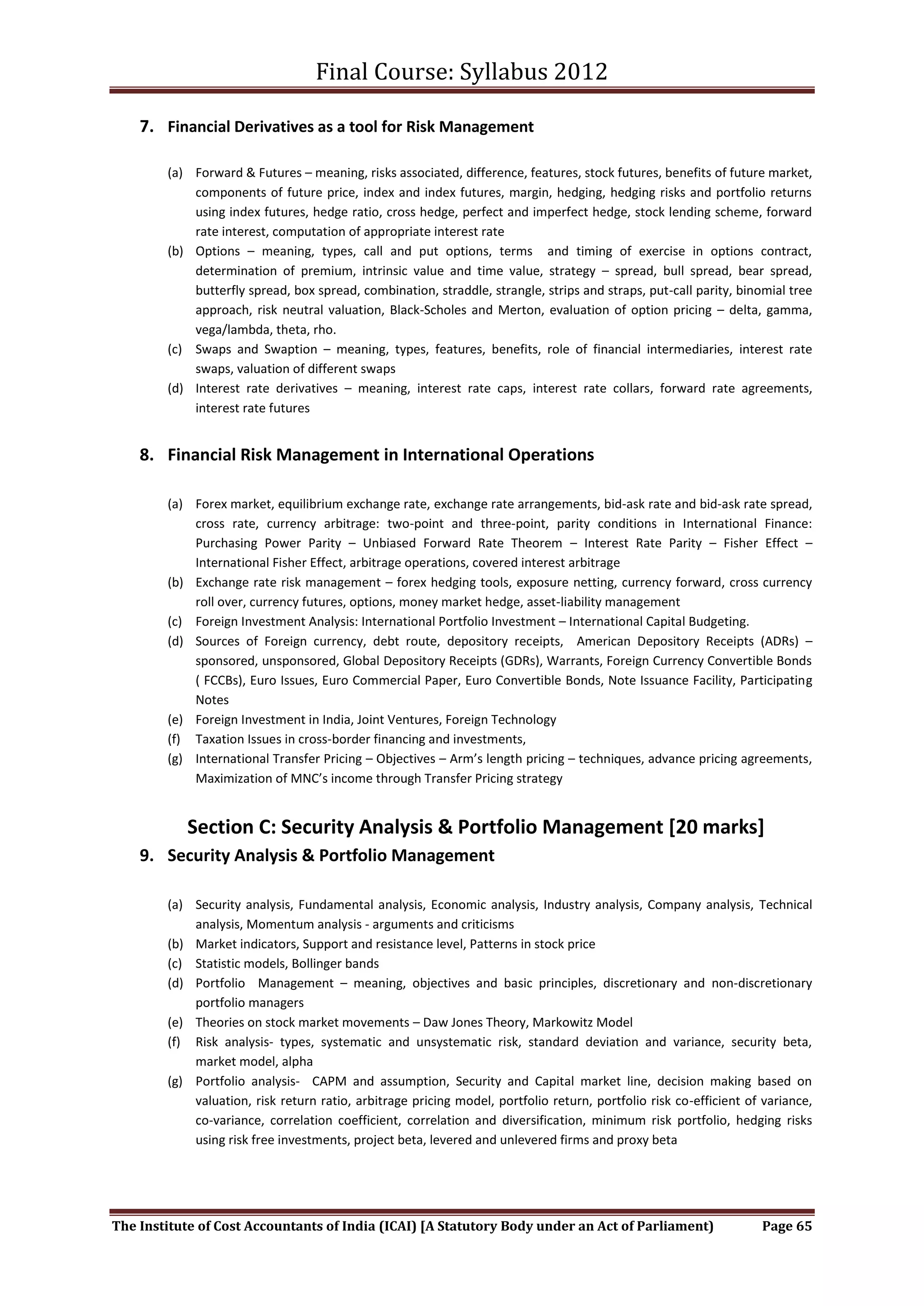 Final Course: Syllabus 2012

    7. Financial Derivatives as a tool for Risk Management

        (a) Forward & Futures – meaning, risks associated, difference, features, stock futures, benefits of future market,
            components of future price, index and index futures, margin, hedging, hedging risks and portfolio returns
            using index futures, hedge ratio, cross hedge, perfect and imperfect hedge, stock lending scheme, forward
            rate interest, computation of appropriate interest rate
        (b) Options – meaning, types, call and put options, terms and timing of exercise in options contract,
            determination of premium, intrinsic value and time value, strategy – spread, bull spread, bear spread,
            butterfly spread, box spread, combination, straddle, strangle, strips and straps, put-call parity, binomial tree
            approach, risk neutral valuation, Black-Scholes and Merton, evaluation of option pricing – delta, gamma,
            vega/lambda, theta, rho.
        (c) Swaps and Swaption – meaning, types, features, benefits, role of financial intermediaries, interest rate
            swaps, valuation of different swaps
        (d) Interest rate derivatives – meaning, interest rate caps, interest rate collars, forward rate agreements,
            interest rate futures


    8. Financial Risk Management in International Operations

        (a) Forex market, equilibrium exchange rate, exchange rate arrangements, bid-ask rate and bid-ask rate spread,
            cross rate, currency arbitrage: two-point and three-point, parity conditions in International Finance:
            Purchasing Power Parity – Unbiased Forward Rate Theorem – Interest Rate Parity – Fisher Effect –
            International Fisher Effect, arbitrage operations, covered interest arbitrage
        (b) Exchange rate risk management – forex hedging tools, exposure netting, currency forward, cross currency
            roll over, currency futures, options, money market hedge, asset-liability management
        (c) Foreign Investment Analysis: International Portfolio Investment – International Capital Budgeting.
        (d) Sources of Foreign currency, debt route, depository receipts, American Depository Receipts (ADRs) –
            sponsored, unsponsored, Global Depository Receipts (GDRs), Warrants, Foreign Currency Convertible Bonds
            ( FCCBs), Euro Issues, Euro Commercial Paper, Euro Convertible Bonds, Note Issuance Facility, Participating
            Notes
        (e) Foreign Investment in India, Joint Ventures, Foreign Technology
        (f) Taxation Issues in cross-border financing and investments,
        (g) International Transfer Pricing – Objectives – Arm’s length pricing – techniques, advance pricing agreements,
            Maximization of MNC’s income through Transfer Pricing strategy


           Section C: Security Analysis & Portfolio Management [20 marks]
    9. Security Analysis & Portfolio Management

        (a) Security analysis, Fundamental analysis, Economic analysis, Industry analysis, Company analysis, Technical
            analysis, Momentum analysis - arguments and criticisms
        (b) Market indicators, Support and resistance level, Patterns in stock price
        (c) Statistic models, Bollinger bands
        (d) Portfolio Management – meaning, objectives and basic principles, discretionary and non-discretionary
            portfolio managers
        (e) Theories on stock market movements – Daw Jones Theory, Markowitz Model
        (f) Risk analysis- types, systematic and unsystematic risk, standard deviation and variance, security beta,
            market model, alpha
        (g) Portfolio analysis- CAPM and assumption, Security and Capital market line, decision making based on
            valuation, risk return ratio, arbitrage pricing model, portfolio return, portfolio risk co-efficient of variance,
            co-variance, correlation coefficient, correlation and diversification, minimum risk portfolio, hedging risks
            using risk free investments, project beta, levered and unlevered firms and proxy beta




The Institute of Cost Accountants of India (ICAI) [A Statutory Body under an Act of Parliament)                    Page 65
 