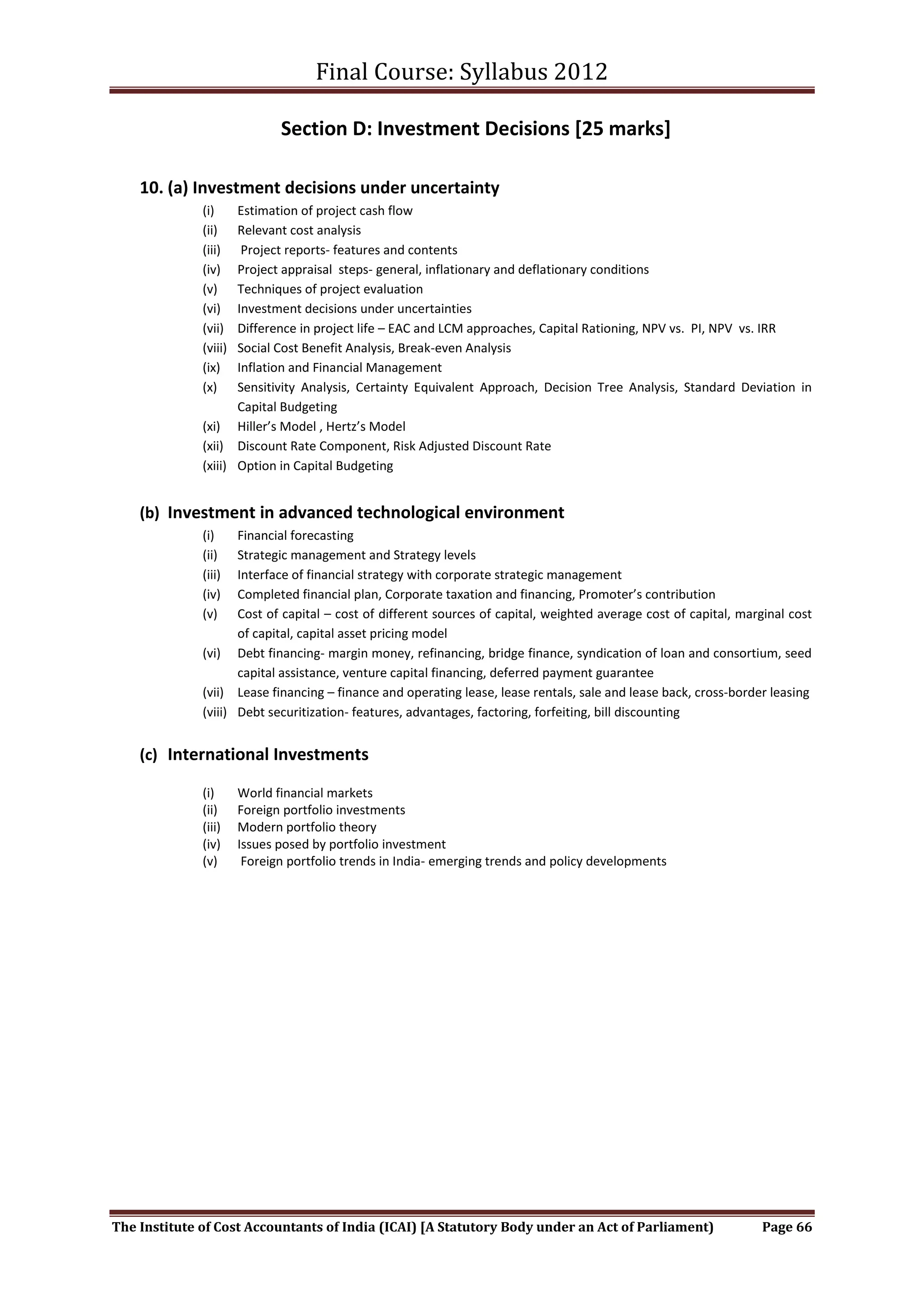 Final Course: Syllabus 2012

                              Section D: Investment Decisions [25 marks]

    10. (a) Investment decisions under uncertainty
              (i)    Estimation of project cash flow
              (ii)   Relevant cost analysis
              (iii)   Project reports- features and contents
              (iv)   Project appraisal steps- general, inflationary and deflationary conditions
              (v)    Techniques of project evaluation
              (vi)   Investment decisions under uncertainties
              (vii)  Difference in project life – EAC and LCM approaches, Capital Rationing, NPV vs. PI, NPV vs. IRR
              (viii) Social Cost Benefit Analysis, Break-even Analysis
              (ix)   Inflation and Financial Management
              (x)    Sensitivity Analysis, Certainty Equivalent Approach, Decision Tree Analysis, Standard Deviation in
                     Capital Budgeting
              (xi) Hiller’s Model , Hertz’s Model
              (xii) Discount Rate Component, Risk Adjusted Discount Rate
              (xiii) Option in Capital Budgeting


    (b) Investment in advanced technological environment
              (i)    Financial forecasting
              (ii)   Strategic management and Strategy levels
              (iii)  Interface of financial strategy with corporate strategic management
              (iv)   Completed financial plan, Corporate taxation and financing, Promoter’s contribution
              (v)    Cost of capital – cost of different sources of capital, weighted average cost of capital, marginal cost
                     of capital, capital asset pricing model
              (vi) Debt financing- margin money, refinancing, bridge finance, syndication of loan and consortium, seed
                     capital assistance, venture capital financing, deferred payment guarantee
              (vii) Lease financing – finance and operating lease, lease rentals, sale and lease back, cross-border leasing
              (viii) Debt securitization- features, advantages, factoring, forfeiting, bill discounting


    (c) International Investments

              (i)      World financial markets
              (ii)     Foreign portfolio investments
              (iii)    Modern portfolio theory
              (iv)     Issues posed by portfolio investment
              (v)       Foreign portfolio trends in India- emerging trends and policy developments




The Institute of Cost Accountants of India (ICAI) [A Statutory Body under an Act of Parliament)                    Page 66
 