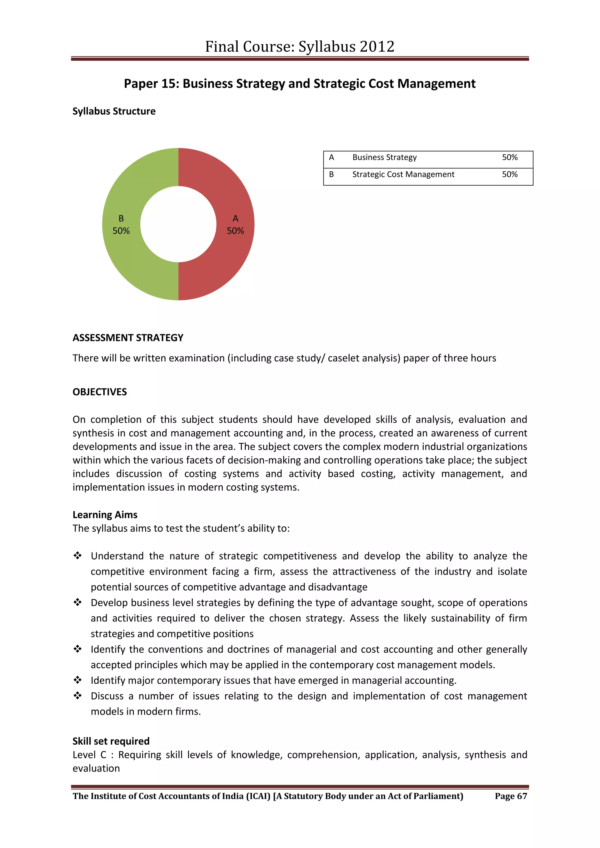 Final Course: Syllabus 2012

            Paper 15: Business Strategy and Strategic Cost Management
Syllabus Structure



                                                              A     Business Strategy              50%
                                                              B     Strategic Cost Management      50%



          B                           A
         50%                         50%




ASSESSMENT STRATEGY
There will be written examination (including case study/ caselet analysis) paper of three hours


OBJECTIVES

On completion of this subject students should have developed skills of analysis, evaluation and
synthesis in cost and management accounting and, in the process, created an awareness of current
developments and issue in the area. The subject covers the complex modern industrial organizations
within which the various facets of decision-making and controlling operations take place; the subject
includes discussion of costing systems and activity based costing, activity management, and
implementation issues in modern costing systems.

Learning Aims
The syllabus aims to test the student’s ability to:

 Understand the nature of strategic competitiveness and develop the ability to analyze the
  competitive environment facing a firm, assess the attractiveness of the industry and isolate
  potential sources of competitive advantage and disadvantage
 Develop business level strategies by defining the type of advantage sought, scope of operations
  and activities required to deliver the chosen strategy. Assess the likely sustainability of firm
  strategies and competitive positions
 Identify the conventions and doctrines of managerial and cost accounting and other generally
  accepted principles which may be applied in the contemporary cost management models.
 Identify major contemporary issues that have emerged in managerial accounting.
 Discuss a number of issues relating to the design and implementation of cost management
  models in modern firms.

Skill set required
Level C : Requiring skill levels of knowledge, comprehension, application, analysis, synthesis and
evaluation

The Institute of Cost Accountants of India (ICAI) [A Statutory Body under an Act of Parliament)   Page 67
 
