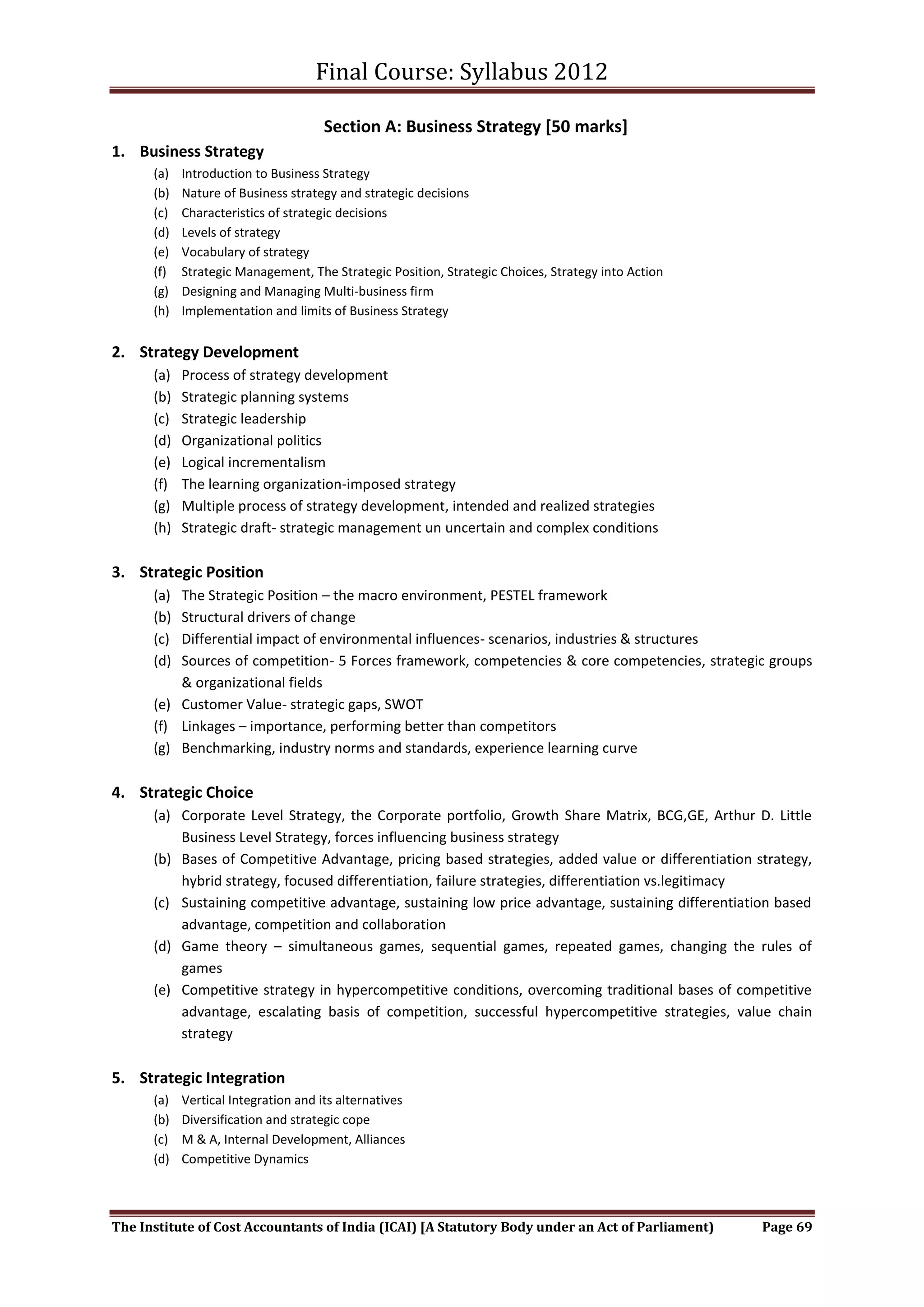 Final Course: Syllabus 2012

                                      Section A: Business Strategy [50 marks]
1. Business Strategy
      (a)   Introduction to Business Strategy
      (b)   Nature of Business strategy and strategic decisions
      (c)   Characteristics of strategic decisions
      (d)   Levels of strategy
      (e)   Vocabulary of strategy
      (f)   Strategic Management, The Strategic Position, Strategic Choices, Strategy into Action
      (g)   Designing and Managing Multi-business firm
      (h)   Implementation and limits of Business Strategy


2. Strategy Development
      (a)   Process of strategy development
      (b)   Strategic planning systems
      (c)   Strategic leadership
      (d)   Organizational politics
      (e)   Logical incrementalism
      (f)   The learning organization-imposed strategy
      (g)   Multiple process of strategy development, intended and realized strategies
      (h)   Strategic draft- strategic management un uncertain and complex conditions

3. Strategic Position
      (a) The Strategic Position – the macro environment, PESTEL framework
      (b) Structural drivers of change
      (c) Differential impact of environmental influences- scenarios, industries & structures
      (d) Sources of competition- 5 Forces framework, competencies & core competencies, strategic groups
          & organizational fields
      (e) Customer Value- strategic gaps, SWOT
      (f) Linkages – importance, performing better than competitors
      (g) Benchmarking, industry norms and standards, experience learning curve

4. Strategic Choice
      (a) Corporate Level Strategy, the Corporate portfolio, Growth Share Matrix, BCG,GE, Arthur D. Little
          Business Level Strategy, forces influencing business strategy
      (b) Bases of Competitive Advantage, pricing based strategies, added value or differentiation strategy,
          hybrid strategy, focused differentiation, failure strategies, differentiation vs.legitimacy
      (c) Sustaining competitive advantage, sustaining low price advantage, sustaining differentiation based
          advantage, competition and collaboration
      (d) Game theory – simultaneous games, sequential games, repeated games, changing the rules of
          games
      (e) Competitive strategy in hypercompetitive conditions, overcoming traditional bases of competitive
          advantage, escalating basis of competition, successful hypercompetitive strategies, value chain
          strategy

5. Strategic Integration
      (a)   Vertical Integration and its alternatives
      (b)   Diversification and strategic cope
      (c)   M & A, Internal Development, Alliances
      (d)   Competitive Dynamics



The Institute of Cost Accountants of India (ICAI) [A Statutory Body under an Act of Parliament)     Page 69
 