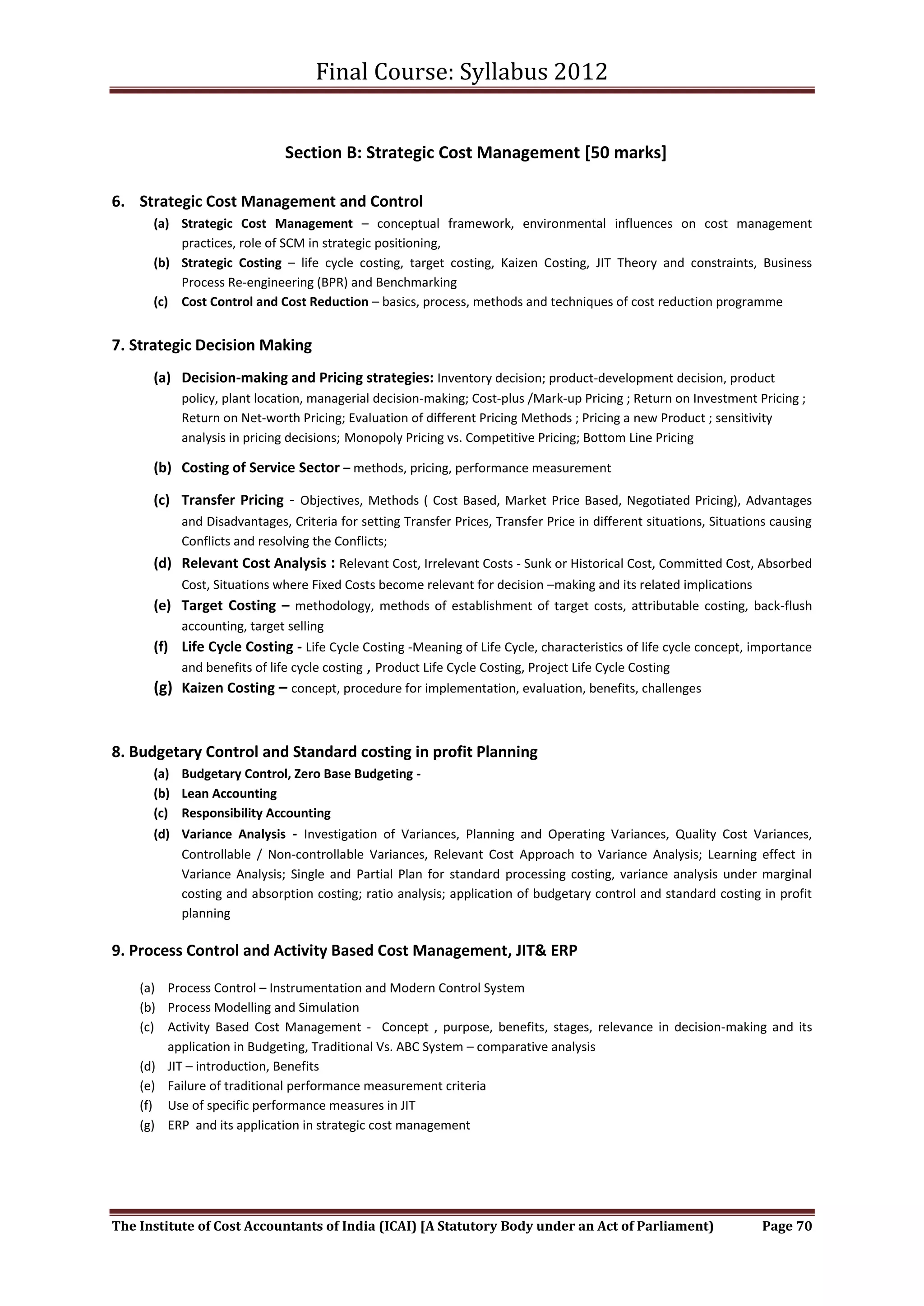 Final Course: Syllabus 2012


                             Section B: Strategic Cost Management [50 marks]

6. Strategic Cost Management and Control
      (a) Strategic Cost Management – conceptual framework, environmental influences on cost management
          practices, role of SCM in strategic positioning,
      (b) Strategic Costing – life cycle costing, target costing, Kaizen Costing, JIT Theory and constraints, Business
          Process Re-engineering (BPR) and Benchmarking
      (c) Cost Control and Cost Reduction – basics, process, methods and techniques of cost reduction programme


7. Strategic Decision Making
      (a) Decision-making and Pricing strategies: Inventory decision; product-development decision, product
           policy, plant location, managerial decision-making; Cost-plus /Mark-up Pricing ; Return on Investment Pricing ;
           Return on Net-worth Pricing; Evaluation of different Pricing Methods ; Pricing a new Product ; sensitivity
           analysis in pricing decisions; Monopoly Pricing vs. Competitive Pricing; Bottom Line Pricing

      (b) Costing of Service Sector – methods, pricing, performance measurement

      (c) Transfer Pricing - Objectives, Methods ( Cost Based, Market Price Based, Negotiated Pricing), Advantages
           and Disadvantages, Criteria for setting Transfer Prices, Transfer Price in different situations, Situations causing
           Conflicts and resolving the Conflicts;
      (d) Relevant Cost Analysis : Relevant Cost, Irrelevant Costs - Sunk or Historical Cost, Committed Cost, Absorbed
           Cost, Situations where Fixed Costs become relevant for decision –making and its related implications
      (e) Target Costing – methodology, methods of establishment of target costs, attributable costing, back-flush
           accounting, target selling
      (f) Life Cycle Costing - Life Cycle Costing -Meaning of Life Cycle, characteristics of life cycle concept, importance
          and benefits of life cycle costing , Product Life Cycle Costing, Project Life Cycle Costing
      (g) Kaizen Costing – concept, procedure for implementation, evaluation, benefits, challenges


8. Budgetary Control and Standard costing in profit Planning
      (a) Budgetary Control, Zero Base Budgeting -
      (b) Lean Accounting
      (c) Responsibility Accounting
      (d) Variance Analysis - Investigation of Variances, Planning and Operating Variances, Quality Cost Variances,
          Controllable / Non-controllable Variances, Relevant Cost Approach to Variance Analysis; Learning effect in
          Variance Analysis; Single and Partial Plan for standard processing costing, variance analysis under marginal
          costing and absorption costing; ratio analysis; application of budgetary control and standard costing in profit
          planning

9. Process Control and Activity Based Cost Management, JIT& ERP

    (a) Process Control – Instrumentation and Modern Control System
    (b) Process Modelling and Simulation
    (c) Activity Based Cost Management - Concept , purpose, benefits, stages, relevance in decision-making and its
        application in Budgeting, Traditional Vs. ABC System – comparative analysis
    (d) JIT – introduction, Benefits
    (e) Failure of traditional performance measurement criteria
    (f) Use of specific performance measures in JIT
    (g) ERP and its application in strategic cost management




The Institute of Cost Accountants of India (ICAI) [A Statutory Body under an Act of Parliament)                     Page 70
 