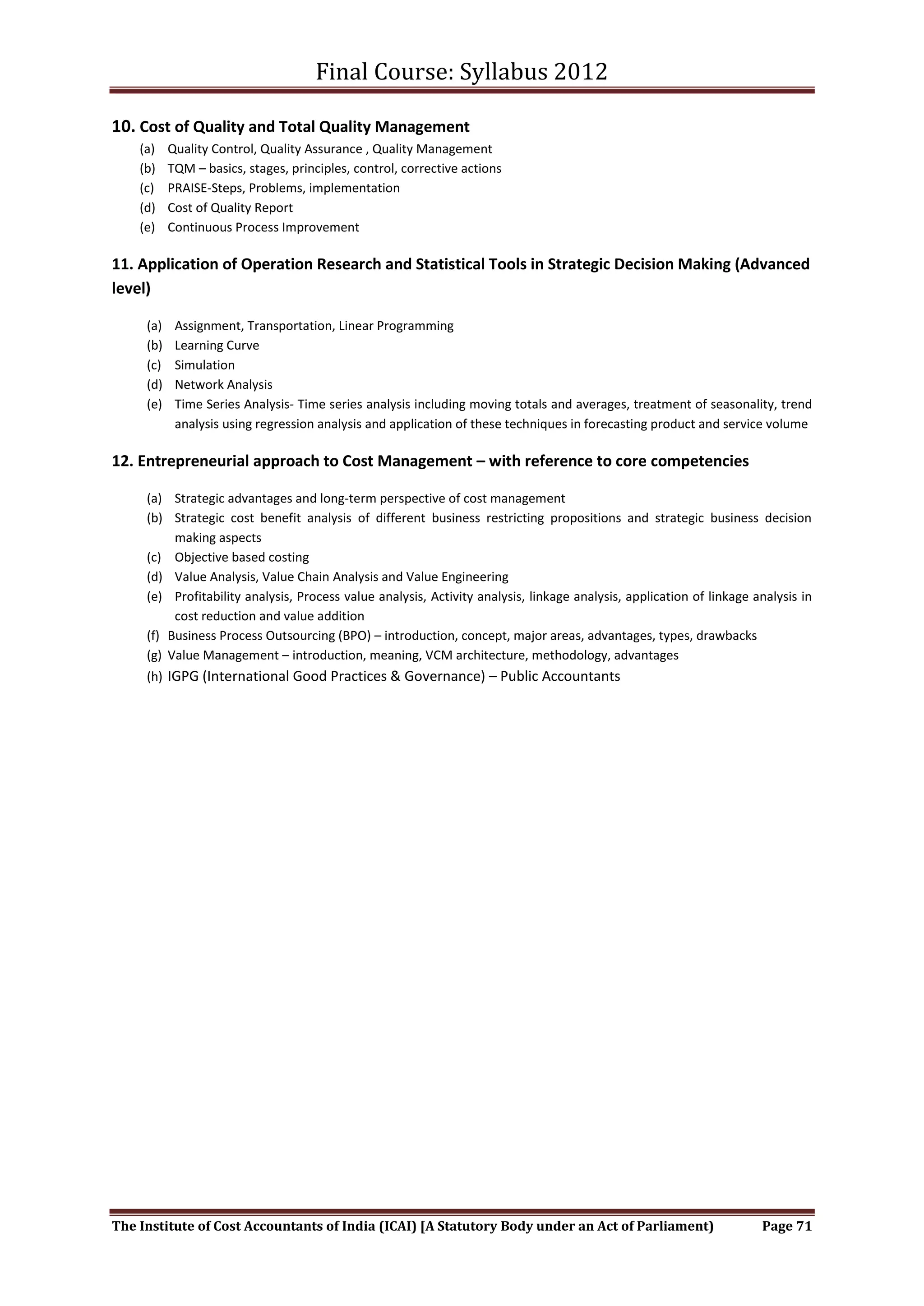 Final Course: Syllabus 2012

10. Cost of Quality and Total Quality Management
    (a)    Quality Control, Quality Assurance , Quality Management
    (b)    TQM – basics, stages, principles, control, corrective actions
    (c)    PRAISE-Steps, Problems, implementation
    (d)    Cost of Quality Report
    (e)    Continuous Process Improvement

11. Application of Operation Research and Statistical Tools in Strategic Decision Making (Advanced
level)

     (a)    Assignment, Transportation, Linear Programming
     (b)    Learning Curve
     (c)    Simulation
     (d)    Network Analysis
     (e)    Time Series Analysis- Time series analysis including moving totals and averages, treatment of seasonality, trend
            analysis using regression analysis and application of these techniques in forecasting product and service volume

12. Entrepreneurial approach to Cost Management – with reference to core competencies

     (a) Strategic advantages and long-term perspective of cost management
     (b) Strategic cost benefit analysis of different business restricting propositions and strategic business decision
          making aspects
     (c) Objective based costing
     (d) Value Analysis, Value Chain Analysis and Value Engineering
     (e) Profitability analysis, Process value analysis, Activity analysis, linkage analysis, application of linkage analysis in
          cost reduction and value addition
     (f) Business Process Outsourcing (BPO) – introduction, concept, major areas, advantages, types, drawbacks
     (g) Value Management – introduction, meaning, VCM architecture, methodology, advantages
     (h) IGPG (International Good Practices & Governance) – Public Accountants




The Institute of Cost Accountants of India (ICAI) [A Statutory Body under an Act of Parliament)                       Page 71
 