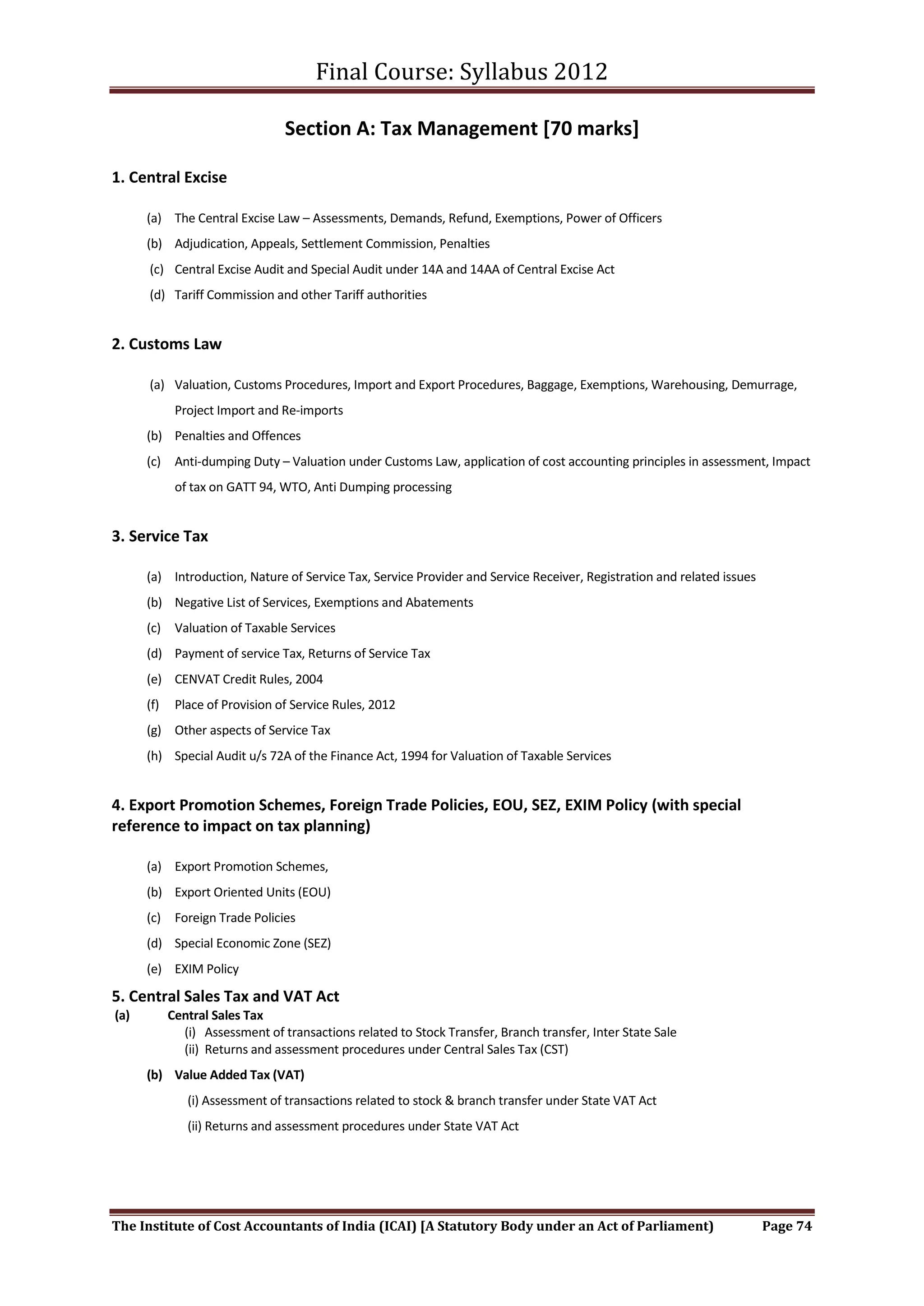 Final Course: Syllabus 2012

                                 Section A: Tax Management [70 marks]

1. Central Excise

      (a) The Central Excise Law – Assessments, Demands, Refund, Exemptions, Power of Officers
      (b) Adjudication, Appeals, Settlement Commission, Penalties
      (c) Central Excise Audit and Special Audit under 14A and 14AA of Central Excise Act
      (d) Tariff Commission and other Tariff authorities


2. Customs Law

      (a) Valuation, Customs Procedures, Import and Export Procedures, Baggage, Exemptions, Warehousing, Demurrage,
             Project Import and Re-imports
      (b) Penalties and Offences
      (c) Anti-dumping Duty – Valuation under Customs Law, application of cost accounting principles in assessment, Impact
             of tax on GATT 94, WTO, Anti Dumping processing


3. Service Tax

      (a) Introduction, Nature of Service Tax, Service Provider and Service Receiver, Registration and related issues
      (b) Negative List of Services, Exemptions and Abatements
      (c) Valuation of Taxable Services
      (d) Payment of service Tax, Returns of Service Tax
      (e) CENVAT Credit Rules, 2004
      (f)    Place of Provision of Service Rules, 2012
      (g) Other aspects of Service Tax
      (h) Special Audit u/s 72A of the Finance Act, 1994 for Valuation of Taxable Services


4. Export Promotion Schemes, Foreign Trade Policies, EOU, SEZ, EXIM Policy (with special
reference to impact on tax planning)

      (a) Export Promotion Schemes,
      (b) Export Oriented Units (EOU)
      (c) Foreign Trade Policies
      (d) Special Economic Zone (SEZ)
      (e) EXIM Policy

5. Central Sales Tax and VAT Act
(a)         Central Sales Tax
              (i) Assessment of transactions related to Stock Transfer, Branch transfer, Inter State Sale
              (ii) Returns and assessment procedures under Central Sales Tax (CST)
      (b) Value Added Tax (VAT)
               (i) Assessment of transactions related to stock & branch transfer under State VAT Act
               (ii) Returns and assessment procedures under State VAT Act




The Institute of Cost Accountants of India (ICAI) [A Statutory Body under an Act of Parliament)                         Page 74
 