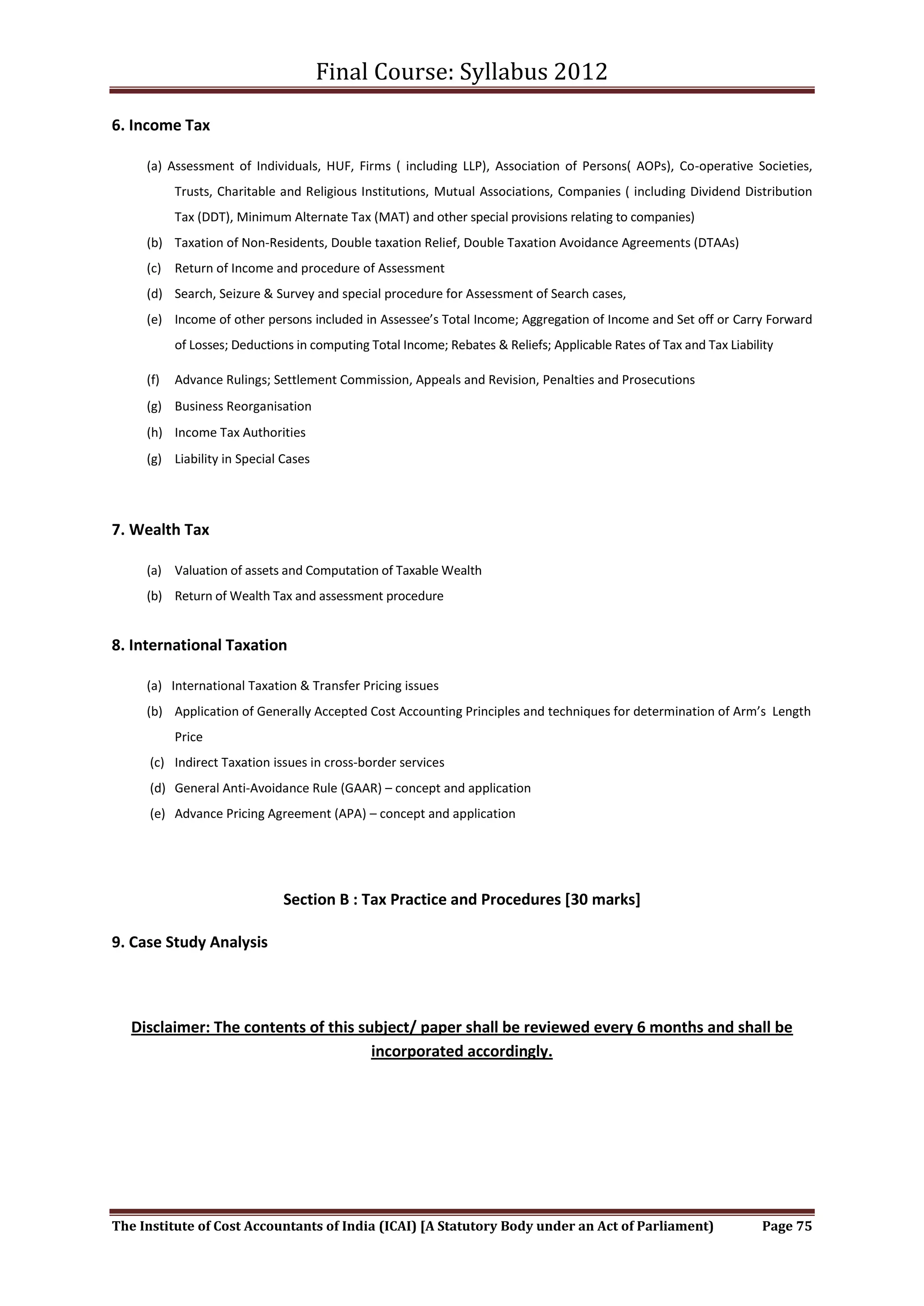 Final Course: Syllabus 2012

6. Income Tax

     (a) Assessment of Individuals, HUF, Firms ( including LLP), Association of Persons( AOPs), Co-operative Societies,
           Trusts, Charitable and Religious Institutions, Mutual Associations, Companies ( including Dividend Distribution
           Tax (DDT), Minimum Alternate Tax (MAT) and other special provisions relating to companies)
     (b) Taxation of Non-Residents, Double taxation Relief, Double Taxation Avoidance Agreements (DTAAs)
     (c) Return of Income and procedure of Assessment
     (d) Search, Seizure & Survey and special procedure for Assessment of Search cases,
     (e) Income of other persons included in Assessee’s Total Income; Aggregation of Income and Set off or Carry Forward
           of Losses; Deductions in computing Total Income; Rebates & Reliefs; Applicable Rates of Tax and Tax Liability

     (f)   Advance Rulings; Settlement Commission, Appeals and Revision, Penalties and Prosecutions
     (g) Business Reorganisation
     (h) Income Tax Authorities
     (g) Liability in Special Cases




7. Wealth Tax

     (a) Valuation of assets and Computation of Taxable Wealth
     (b) Return of Wealth Tax and assessment procedure


8. International Taxation

     (a) International Taxation & Transfer Pricing issues
     (b) Application of Generally Accepted Cost Accounting Principles and techniques for determination of Arm’s Length
           Price
      (c) Indirect Taxation issues in cross-border services
      (d) General Anti-Avoidance Rule (GAAR) – concept and application
      (e) Advance Pricing Agreement (APA) – concept and application




                              Section B : Tax Practice and Procedures [30 marks]

9. Case Study Analysis



   Disclaimer: The contents of this subject/ paper shall be reviewed every 6 months and shall be
                                      incorporated accordingly.




The Institute of Cost Accountants of India (ICAI) [A Statutory Body under an Act of Parliament)                      Page 75
 