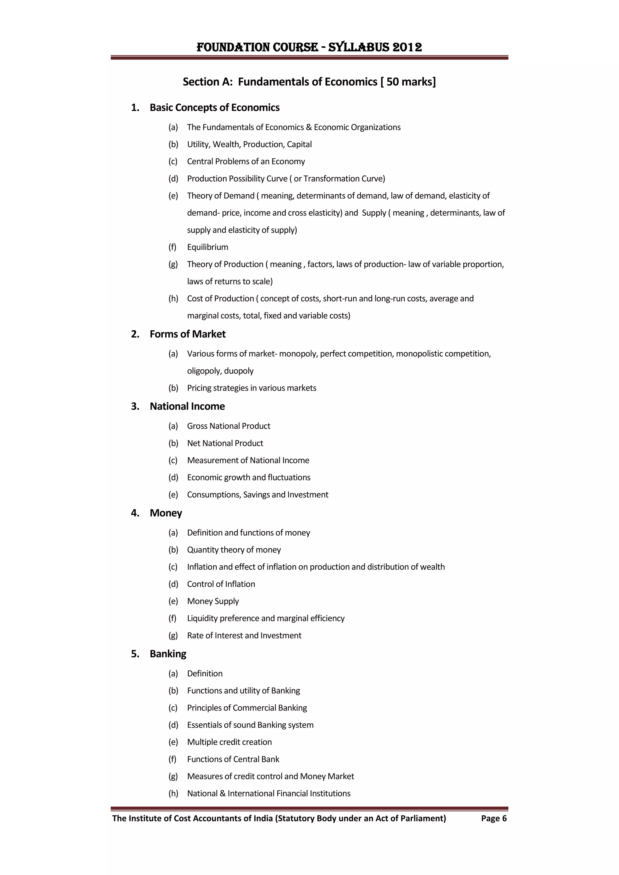 FOUNDATION COURSE - Syllabus 2012

                    Section A: Fundamentals of Economics [ 50 marks]

    1. Basic Concepts of Economics
              (a) The Fundamentals of Economics & Economic Organizations
              (b) Utility, Wealth, Production, Capital
              (c)   Central Problems of an Economy
              (d) Production Possibility Curve ( or Transformation Curve)
              (e) Theory of Demand ( meaning, determinants of demand, law of demand, elasticity of
                    demand- price, income and cross elasticity) and Supply ( meaning , determinants, law of
                    supply and elasticity of supply)
              (f)   Equilibrium
              (g) Theory of Production ( meaning , factors, laws of production- law of variable proportion,
                    laws of returns to scale)
              (h) Cost of Production ( concept of costs, short-run and long-run costs, average and
                    marginal costs, total, fixed and variable costs)

    2. Forms of Market
              (a) Various forms of market- monopoly, perfect competition, monopolistic competition,
                    oligopoly, duopoly
              (b) Pricing strategies in various markets

    3. National Income
              (a) Gross National Product
              (b) Net National Product
              (c)   Measurement of National Income
              (d) Economic growth and fluctuations
              (e) Consumptions, Savings and Investment

    4. Money
              (a) Definition and functions of money
              (b) Quantity theory of money
              (c)   Inflation and effect of inflation on production and distribution of wealth
              (d) Control of Inflation
              (e) Money Supply
              (f)   Liquidity preference and marginal efficiency
              (g) Rate of Interest and Investment

    5. Banking
              (a) Definition
              (b) Functions and utility of Banking
              (c)   Principles of Commercial Banking
              (d) Essentials of sound Banking system
              (e) Multiple credit creation
              (f)   Functions of Central Bank
              (g) Measures of credit control and Money Market
              (h) National & International Financial Institutions

The Institute of Cost Accountants of India (Statutory Body under an Act of Parliament)               Page 6
 