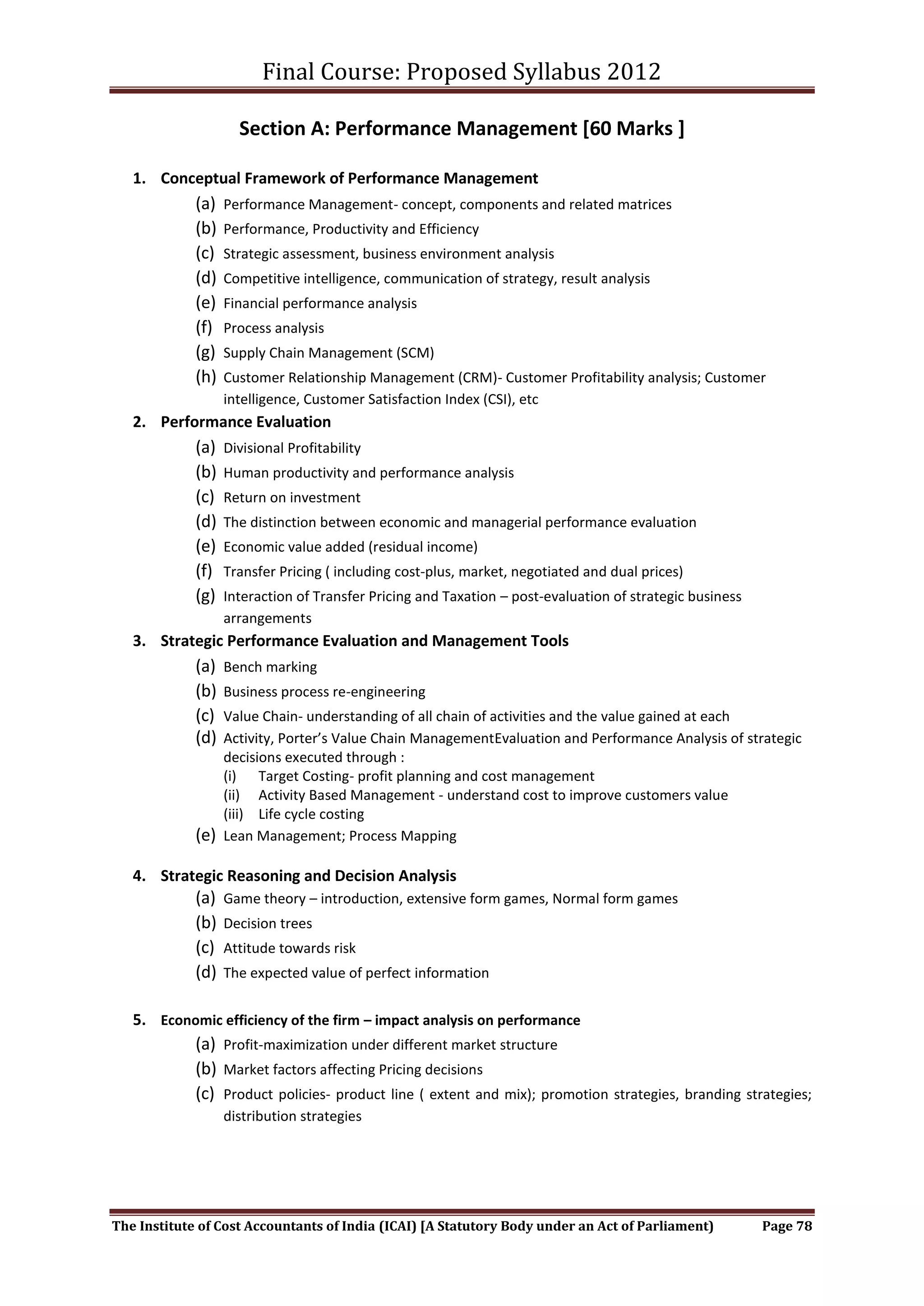 Final Course: Proposed Syllabus 2012

                     Section A: Performance Management [60 Marks ]

   1. Conceptual Framework of Performance Management
             (a)   Performance Management- concept, components and related matrices
             (b)   Performance, Productivity and Efficiency
             (c)   Strategic assessment, business environment analysis
             (d)   Competitive intelligence, communication of strategy, result analysis
             (e)   Financial performance analysis
             (f)   Process analysis
             (g)   Supply Chain Management (SCM)
             (h)   Customer Relationship Management (CRM)- Customer Profitability analysis; Customer
                   intelligence, Customer Satisfaction Index (CSI), etc
   2. Performance Evaluation
             (a)   Divisional Profitability
             (b)   Human productivity and performance analysis
             (c)   Return on investment
             (d)   The distinction between economic and managerial performance evaluation
             (e)   Economic value added (residual income)
             (f)   Transfer Pricing ( including cost-plus, market, negotiated and dual prices)
             (g)   Interaction of Transfer Pricing and Taxation – post-evaluation of strategic business
                   arrangements
   3. Strategic Performance Evaluation and Management Tools
             (a)   Bench marking
             (b)   Business process re-engineering
             (c)   Value Chain- understanding of all chain of activities and the value gained at each
             (d)   Activity, Porter’s Value Chain ManagementEvaluation and Performance Analysis of strategic
                   decisions executed through :
                   (i) Target Costing- profit planning and cost management
                   (ii) Activity Based Management - understand cost to improve customers value
                   (iii) Life cycle costing
             (e)   Lean Management; Process Mapping

   4. Strategic Reasoning and Decision Analysis
             (a)   Game theory – introduction, extensive form games, Normal form games
             (b)   Decision trees
             (c)   Attitude towards risk
             (d)   The expected value of perfect information


   5. Economic efficiency of the firm – impact analysis on performance
             (a) Profit-maximization under different market structure
             (b) Market factors affecting Pricing decisions
             (c) Product policies- product line ( extent and mix); promotion strategies, branding strategies;
                   distribution strategies




The Institute of Cost Accountants of India (ICAI) [A Statutory Body under an Act of Parliament)           Page 78
 
