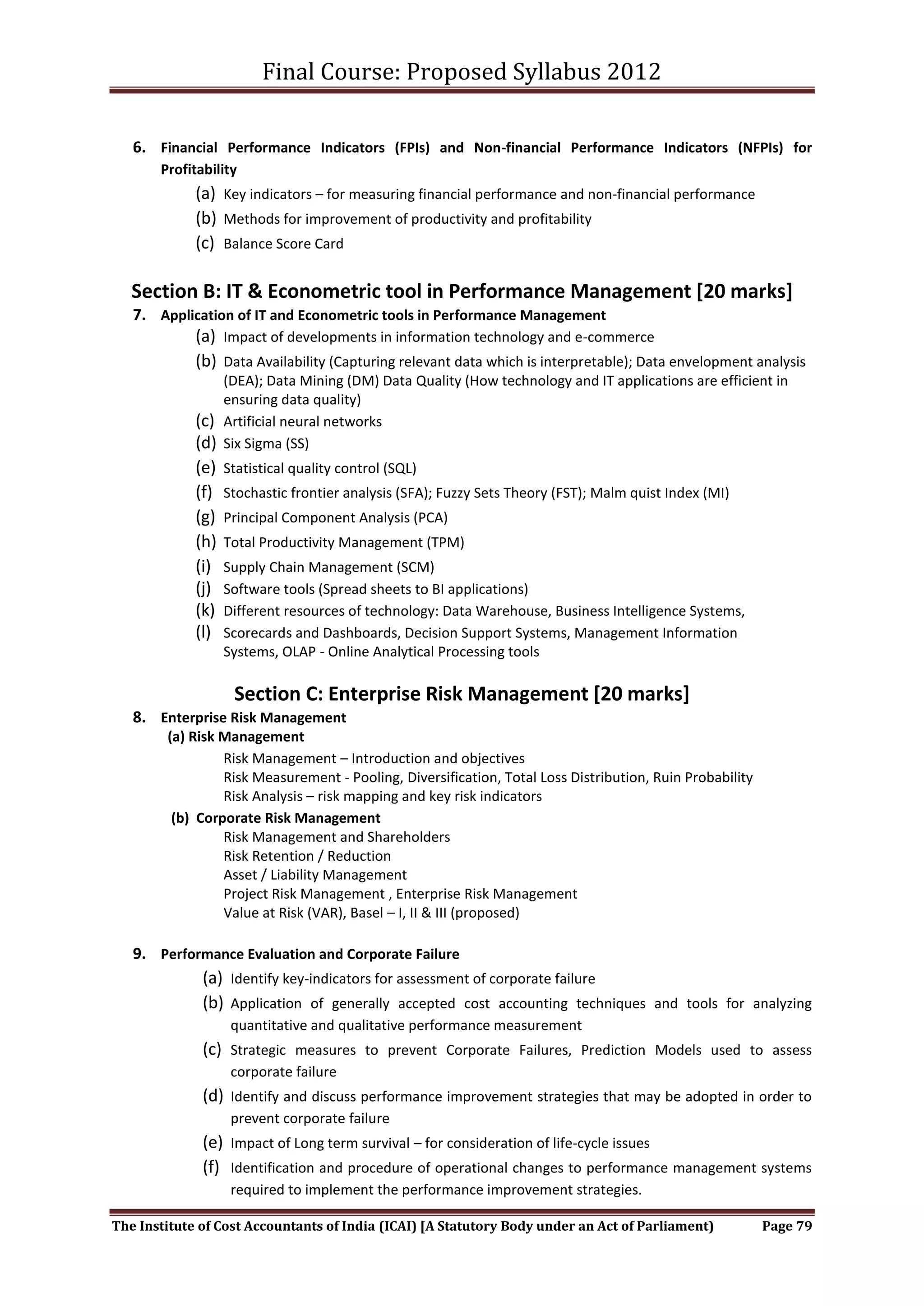 Final Course: Proposed Syllabus 2012

   6. Financial Performance Indicators (FPIs) and Non-financial Performance Indicators (NFPIs) for
       Profitability
             (a) Key indicators – for measuring financial performance and non-financial performance
             (b) Methods for improvement of productivity and profitability
             (c) Balance Score Card

   Section B: IT & Econometric tool in Performance Management [20 marks]
   7. Application of IT and Econometric tools in Performance Management
             (a) Impact of developments in information technology and e-commerce
             (b) Data Availability (Capturing relevant data which is interpretable); Data envelopment analysis
                   (DEA); Data Mining (DM) Data Quality (How technology and IT applications are efficient in
                   ensuring data quality)
             (c)   Artificial neural networks
             (d)   Six Sigma (SS)
             (e)   Statistical quality control (SQL)
             (f)   Stochastic frontier analysis (SFA); Fuzzy Sets Theory (FST); Malm quist Index (MI)
             (g)   Principal Component Analysis (PCA)
             (h)   Total Productivity Management (TPM)
             (i)   Supply Chain Management (SCM)
             (j)   Software tools (Spread sheets to BI applications)
             (k)   Different resources of technology: Data Warehouse, Business Intelligence Systems,
             (l)   Scorecards and Dashboards, Decision Support Systems, Management Information
                   Systems, OLAP - Online Analytical Processing tools

                    Section C: Enterprise Risk Management [20 marks]
   8. Enterprise Risk Management
        (a) Risk Management
                 Risk Management – Introduction and objectives
                 Risk Measurement - Pooling, Diversification, Total Loss Distribution, Ruin Probability
                 Risk Analysis – risk mapping and key risk indicators
         (b) Corporate Risk Management
                 Risk Management and Shareholders
                 Risk Retention / Reduction
                 Asset / Liability Management
                 Project Risk Management , Enterprise Risk Management
                 Value at Risk (VAR), Basel – I, II & III (proposed)

   9. Performance Evaluation and Corporate Failure
              (a) Identify key-indicators for assessment of corporate failure
              (b) Application of generally accepted cost accounting techniques and tools for analyzing
                    quantitative and qualitative performance measurement
              (c) Strategic measures to prevent Corporate Failures, Prediction Models used to assess
                    corporate failure
              (d) Identify and discuss performance improvement strategies that may be adopted in order to
                    prevent corporate failure
              (e) Impact of Long term survival – for consideration of life-cycle issues
              (f) Identification and procedure of operational changes to performance management systems
                    required to implement the performance improvement strategies.

The Institute of Cost Accountants of India (ICAI) [A Statutory Body under an Act of Parliament)           Page 79
 