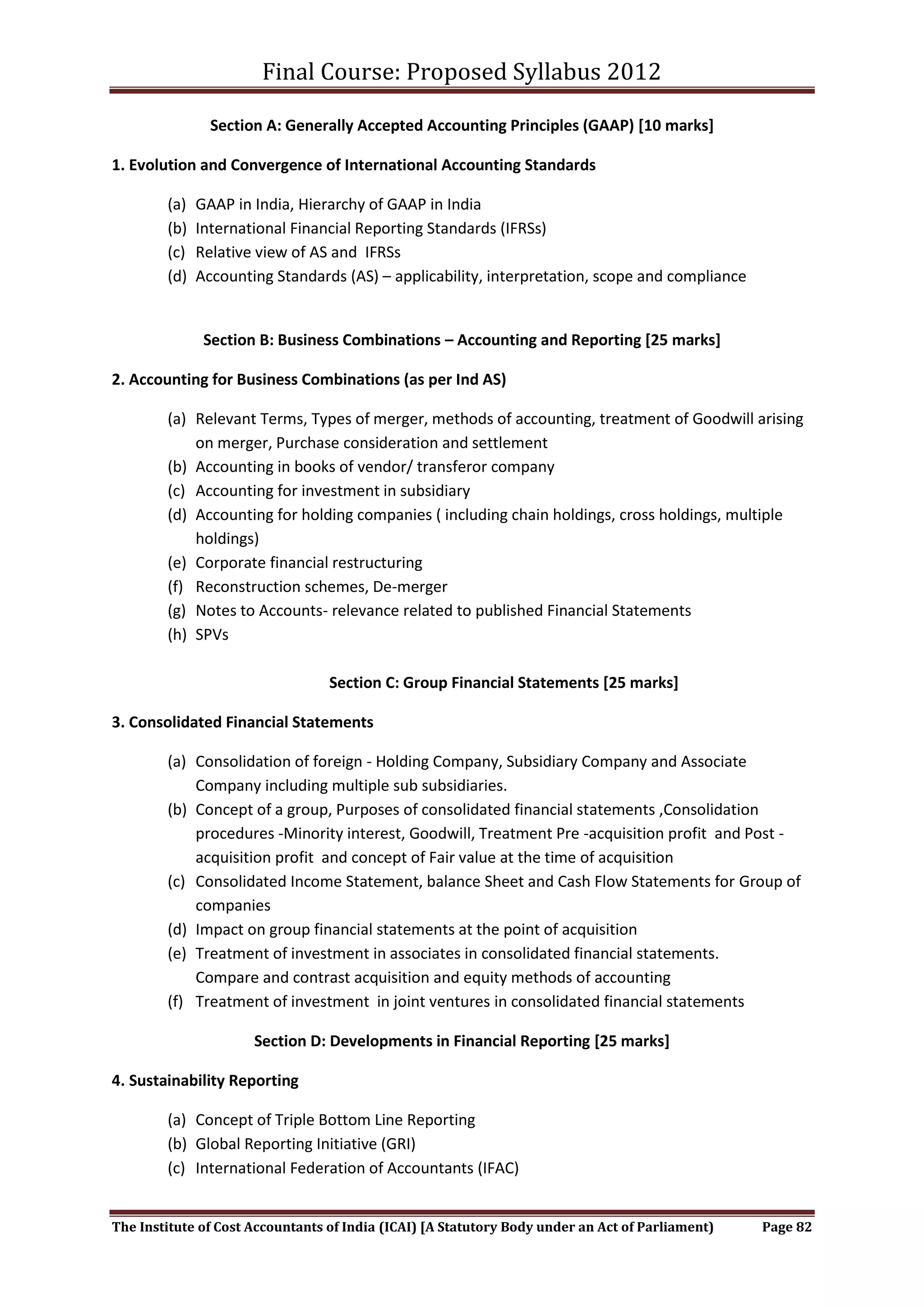 Final Course: Proposed Syllabus 2012

                Section A: Generally Accepted Accounting Principles (GAAP) [10 marks]

1. Evolution and Convergence of International Accounting Standards

        (a)   GAAP in India, Hierarchy of GAAP in India
        (b)   International Financial Reporting Standards (IFRSs)
        (c)   Relative view of AS and IFRSs
        (d)   Accounting Standards (AS) – applicability, interpretation, scope and compliance


               Section B: Business Combinations – Accounting and Reporting [25 marks]

2. Accounting for Business Combinations (as per Ind AS)

        (a) Relevant Terms, Types of merger, methods of accounting, treatment of Goodwill arising
            on merger, Purchase consideration and settlement
        (b) Accounting in books of vendor/ transferor company
        (c) Accounting for investment in subsidiary
        (d) Accounting for holding companies ( including chain holdings, cross holdings, multiple
            holdings)
        (e) Corporate financial restructuring
        (f) Reconstruction schemes, De-merger
        (g) Notes to Accounts- relevance related to published Financial Statements
        (h) SPVs

                                  Section C: Group Financial Statements [25 marks]

3. Consolidated Financial Statements

        (a) Consolidation of foreign - Holding Company, Subsidiary Company and Associate
            Company including multiple sub subsidiaries.
        (b) Concept of a group, Purposes of consolidated financial statements ,Consolidation
            procedures -Minority interest, Goodwill, Treatment Pre -acquisition profit and Post -
            acquisition profit and concept of Fair value at the time of acquisition
        (c) Consolidated Income Statement, balance Sheet and Cash Flow Statements for Group of
            companies
        (d) Impact on group financial statements at the point of acquisition
        (e) Treatment of investment in associates in consolidated financial statements.
            Compare and contrast acquisition and equity methods of accounting
        (f) Treatment of investment in joint ventures in consolidated financial statements

                      Section D: Developments in Financial Reporting [25 marks]

4. Sustainability Reporting

        (a) Concept of Triple Bottom Line Reporting
        (b) Global Reporting Initiative (GRI)
        (c) International Federation of Accountants (IFAC)


The Institute of Cost Accountants of India (ICAI) [A Statutory Body under an Act of Parliament)   Page 82
 