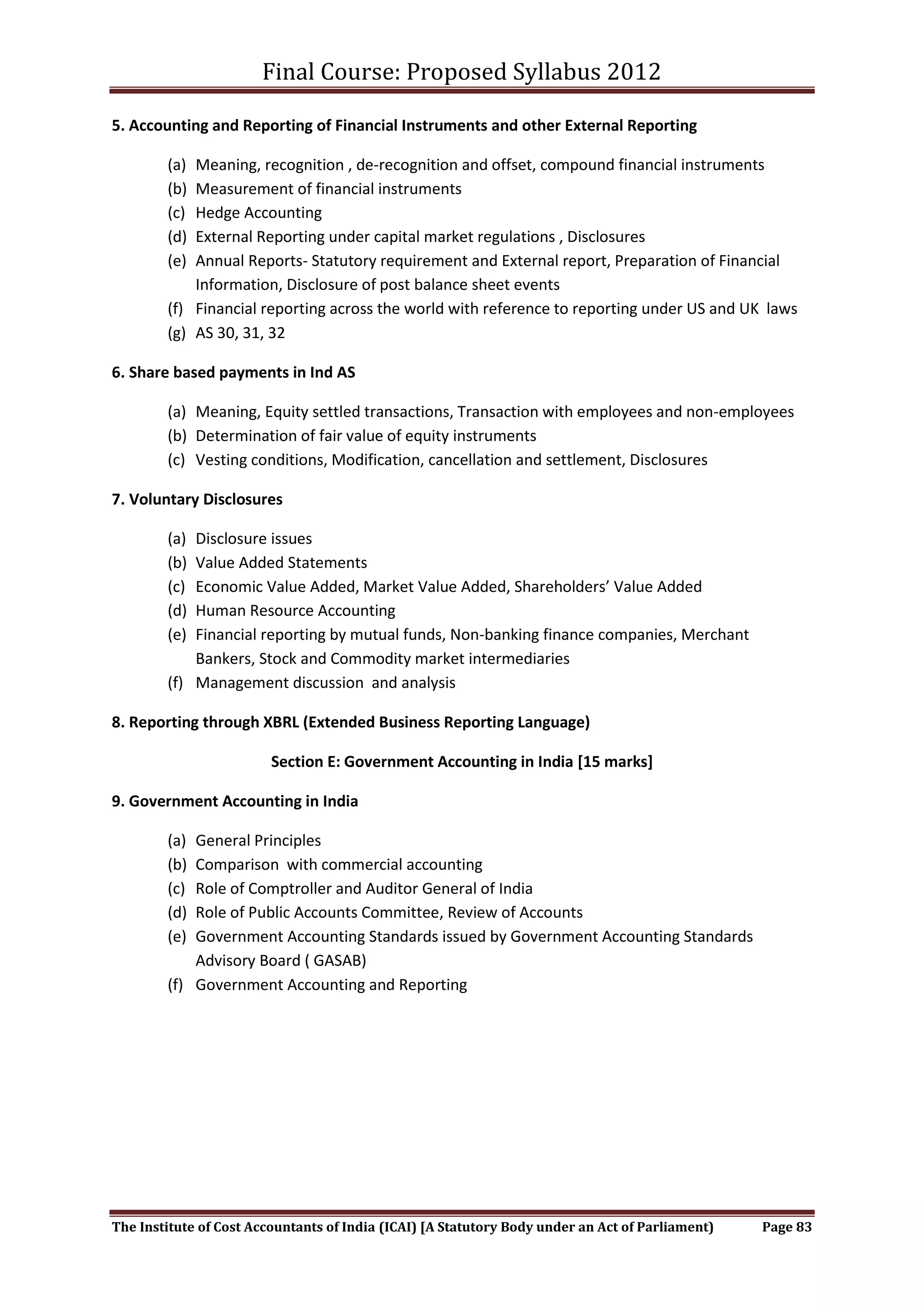 Final Course: Proposed Syllabus 2012

5. Accounting and Reporting of Financial Instruments and other External Reporting

        (a) Meaning, recognition , de-recognition and offset, compound financial instruments
        (b) Measurement of financial instruments
        (c) Hedge Accounting
        (d) External Reporting under capital market regulations , Disclosures
        (e) Annual Reports- Statutory requirement and External report, Preparation of Financial
            Information, Disclosure of post balance sheet events
        (f) Financial reporting across the world with reference to reporting under US and UK laws
        (g) AS 30, 31, 32

6. Share based payments in Ind AS

        (a) Meaning, Equity settled transactions, Transaction with employees and non-employees
        (b) Determination of fair value of equity instruments
        (c) Vesting conditions, Modification, cancellation and settlement, Disclosures

7. Voluntary Disclosures

        (a) Disclosure issues
        (b) Value Added Statements
        (c) Economic Value Added, Market Value Added, Shareholders’ Value Added
        (d) Human Resource Accounting
        (e) Financial reporting by mutual funds, Non-banking finance companies, Merchant
            Bankers, Stock and Commodity market intermediaries
        (f) Management discussion and analysis

8. Reporting through XBRL (Extended Business Reporting Language)

                         Section E: Government Accounting in India [15 marks]

9. Government Accounting in India

        (a) General Principles
        (b) Comparison with commercial accounting
        (c) Role of Comptroller and Auditor General of India
        (d) Role of Public Accounts Committee, Review of Accounts
        (e) Government Accounting Standards issued by Government Accounting Standards
            Advisory Board ( GASAB)
        (f) Government Accounting and Reporting




The Institute of Cost Accountants of India (ICAI) [A Statutory Body under an Act of Parliament)   Page 83
 