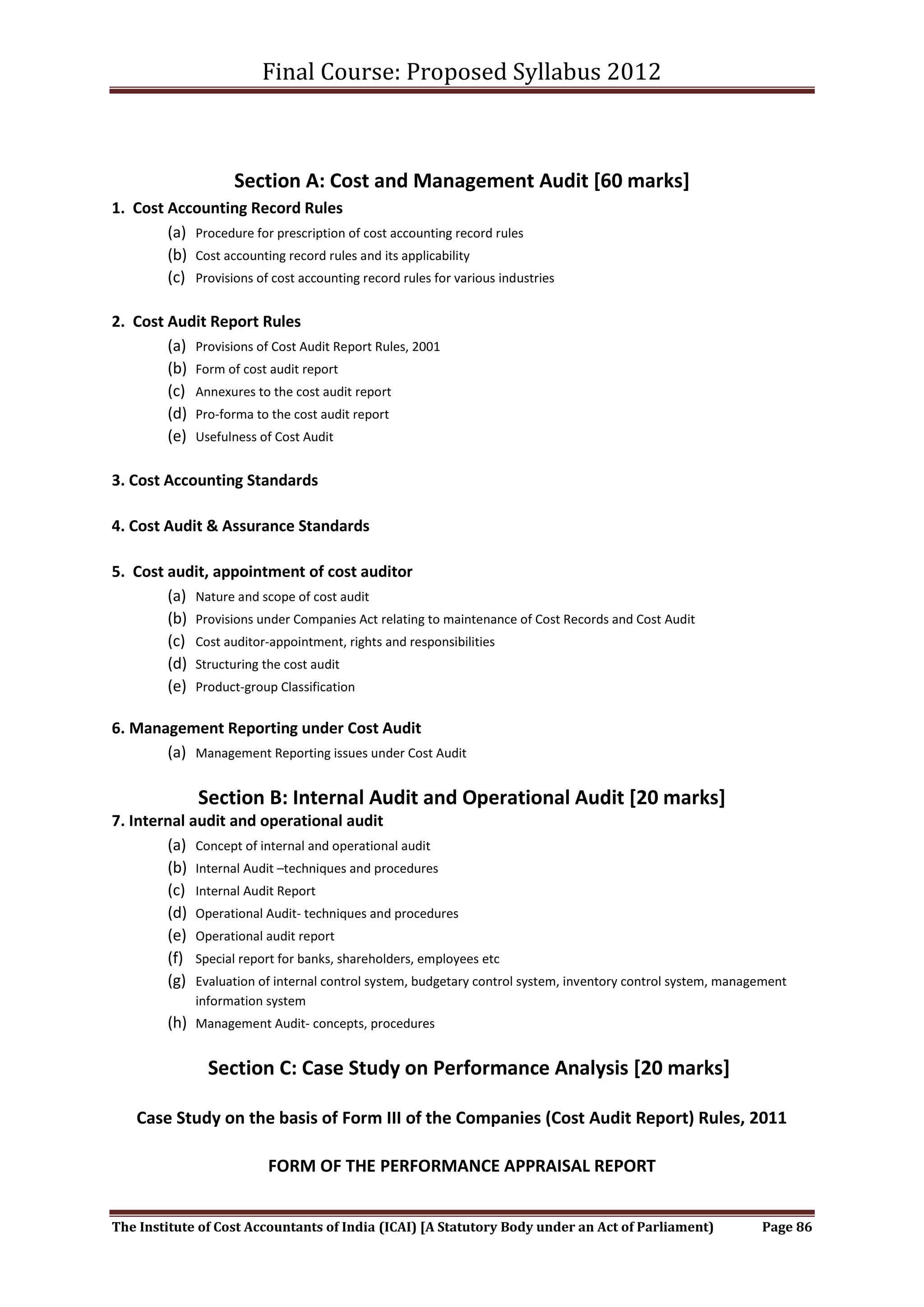 Final Course: Proposed Syllabus 2012



                     Section A: Cost and Management Audit [60 marks]
1. Cost Accounting Record Rules
        (a) Procedure for prescription of cost accounting record rules
        (b) Cost accounting record rules and its applicability
        (c) Provisions of cost accounting record rules for various industries

2. Cost Audit Report Rules
        (a) Provisions of Cost Audit Report Rules, 2001
        (b) Form of cost audit report
        (c) Annexures to the cost audit report
        (d) Pro-forma to the cost audit report
        (e) Usefulness of Cost Audit

3. Cost Accounting Standards

4. Cost Audit & Assurance Standards

5. Cost audit, appointment of cost auditor
        (a) Nature and scope of cost audit
        (b) Provisions under Companies Act relating to maintenance of Cost Records and Cost Audit
        (c) Cost auditor-appointment, rights and responsibilities
        (d) Structuring the cost audit
        (e) Product-group Classification

6. Management Reporting under Cost Audit
       (a) Management Reporting issues under Cost Audit

               Section B: Internal Audit and Operational Audit [20 marks]
7. Internal audit and operational audit
        (a) Concept of internal and operational audit
        (b) Internal Audit –techniques and procedures
        (c) Internal Audit Report
        (d) Operational Audit- techniques and procedures
        (e) Operational audit report
        (f) Special report for banks, shareholders, employees etc
        (g) Evaluation of internal control system, budgetary control system, inventory control system, management
              information system
         (h) Management Audit- concepts, procedures

                Section C: Case Study on Performance Analysis [20 marks]

    Case Study on the basis of Form III of the Companies (Cost Audit Report) Rules, 2011

                           FORM OF THE PERFORMANCE APPRAISAL REPORT


The Institute of Cost Accountants of India (ICAI) [A Statutory Body under an Act of Parliament)             Page 86
 