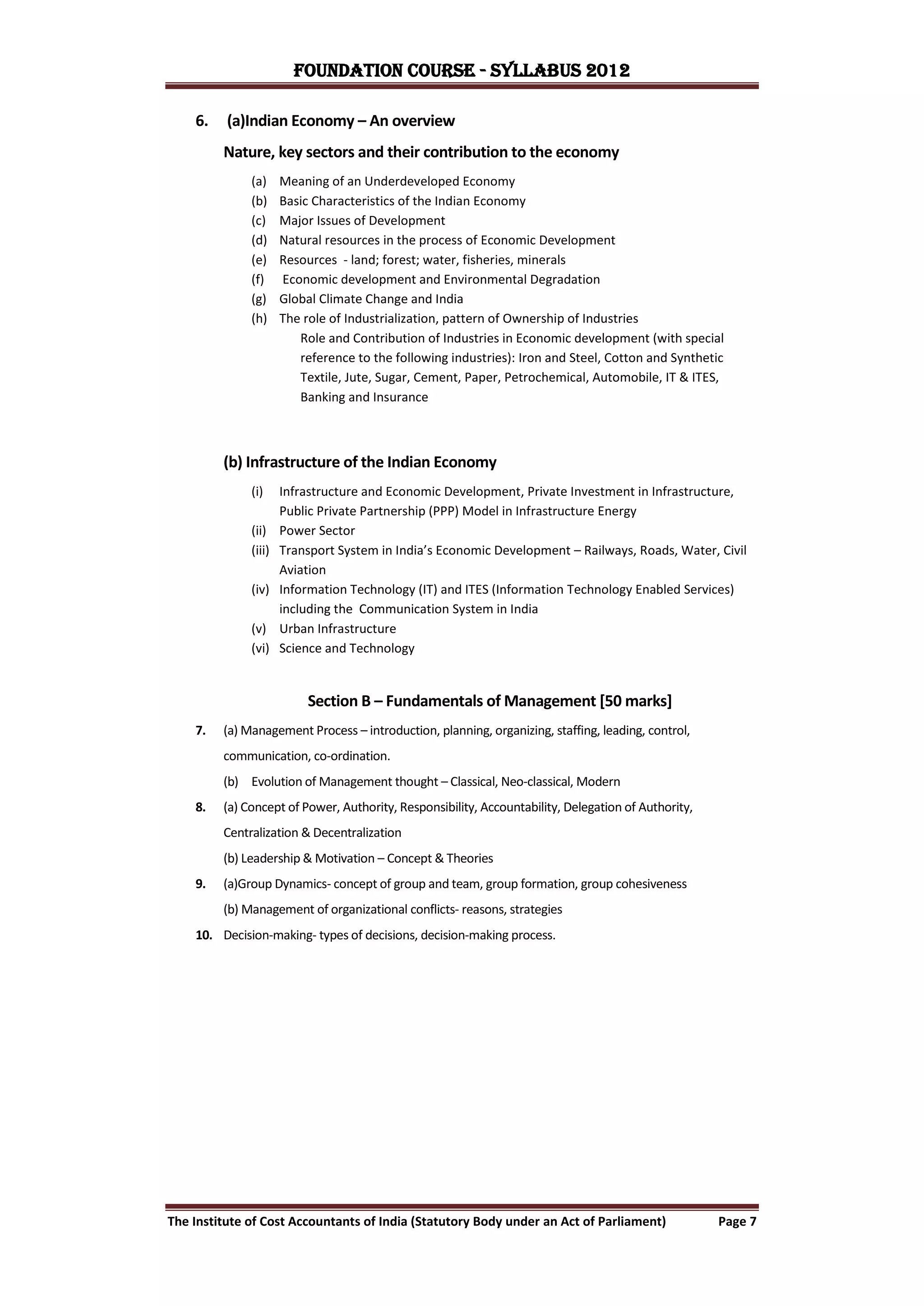 FOUNDATION COURSE - Syllabus 2012

    6.    (a)Indian Economy – An overview
         Nature, key sectors and their contribution to the economy
              (a)     Meaning of an Underdeveloped Economy
              (b)     Basic Characteristics of the Indian Economy
              (c)     Major Issues of Development
              (d)     Natural resources in the process of Economic Development
              (e)     Resources - land; forest; water, fisheries, minerals
              (f)     Economic development and Environmental Degradation
              (g)     Global Climate Change and India
              (h)     The role of Industrialization, pattern of Ownership of Industries
                         Role and Contribution of Industries in Economic development (with special
                         reference to the following industries): Iron and Steel, Cotton and Synthetic
                         Textile, Jute, Sugar, Cement, Paper, Petrochemical, Automobile, IT & ITES,
                         Banking and Insurance



         (b) Infrastructure of the Indian Economy
              (i)     Infrastructure and Economic Development, Private Investment in Infrastructure,
                      Public Private Partnership (PPP) Model in Infrastructure Energy
              (ii)    Power Sector
              (iii)   Transport System in India’s Economic Development – Railways, Roads, Water, Civil
                      Aviation
              (iv)    Information Technology (IT) and ITES (Information Technology Enabled Services)
                      including the Communication System in India
              (v)     Urban Infrastructure
              (vi)    Science and Technology


                           Section B – Fundamentals of Management [50 marks]
    7.   (a) Management Process – introduction, planning, organizing, staffing, leading, control,
         communication, co-ordination.
         (b) Evolution of Management thought – Classical, Neo-classical, Modern
    8.   (a) Concept of Power, Authority, Responsibility, Accountability, Delegation of Authority,
         Centralization & Decentralization
         (b) Leadership & Motivation – Concept & Theories
    9.   (a)Group Dynamics- concept of group and team, group formation, group cohesiveness
         (b) Management of organizational conflicts- reasons, strategies
    10. Decision-making- types of decisions, decision-making process.




The Institute of Cost Accountants of India (Statutory Body under an Act of Parliament)               Page 7
 