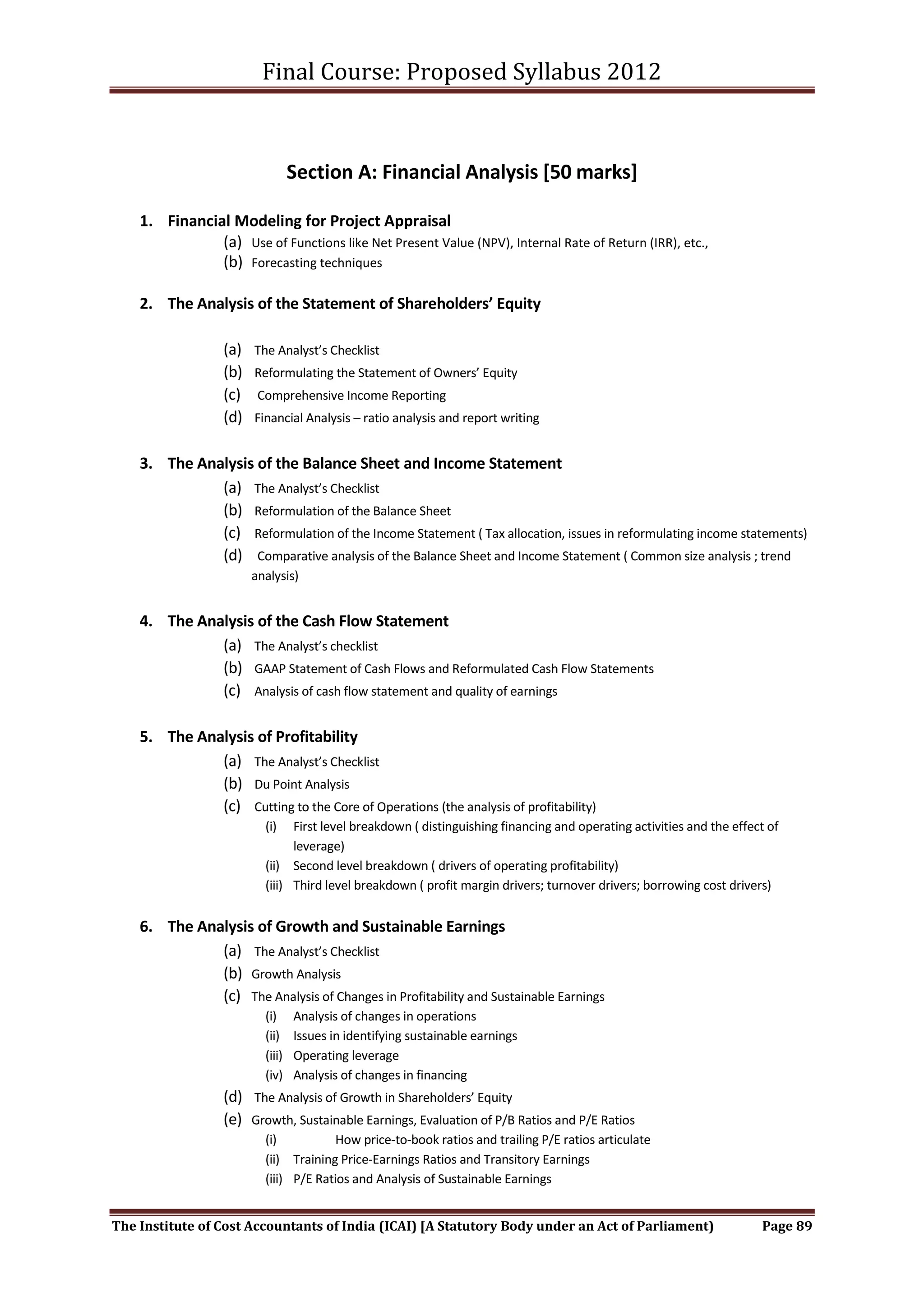 Final Course: Proposed Syllabus 2012



                                  Section A: Financial Analysis [50 marks]

    1. Financial Modeling for Project Appraisal
               (a) Use of Functions like Net Present Value (NPV), Internal Rate of Return (IRR), etc.,
               (b) Forecasting techniques

    2. The Analysis of the Statement of Shareholders’ Equity

                  (a)   The Analyst’s Checklist
                  (b)   Reformulating the Statement of Owners’ Equity
                  (c)    Comprehensive Income Reporting
                  (d)   Financial Analysis – ratio analysis and report writing


    3. The Analysis of the Balance Sheet and Income Statement
              (a) The Analyst’s Checklist
              (b) Reformulation of the Balance Sheet
              (c) Reformulation of the Income Statement ( Tax allocation, issues in reformulating income statements)
              (d) Comparative analysis of the Balance Sheet and Income Statement ( Common size analysis ; trend
                        analysis)


    4. The Analysis of the Cash Flow Statement
              (a) The Analyst’s checklist
              (b) GAAP Statement of Cash Flows and Reformulated Cash Flow Statements
              (c) Analysis of cash flow statement and quality of earnings

    5. The Analysis of Profitability
              (a) The Analyst’s Checklist
              (b) Du Point Analysis
              (c) Cutting to the Core of Operations (the analysis of profitability)
                          (i)   First level breakdown ( distinguishing financing and operating activities and the effect of
                                leverage)
                          (ii) Second level breakdown ( drivers of operating profitability)
                          (iii) Third level breakdown ( profit margin drivers; turnover drivers; borrowing cost drivers)


    6. The Analysis of Growth and Sustainable Earnings
              (a) The Analyst’s Checklist
              (b) Growth Analysis
              (c) The Analysis of Changes in Profitability and Sustainable Earnings
                          (i)     Analysis of changes in operations
                          (ii)    Issues in identifying sustainable earnings
                          (iii)   Operating leverage
                          (iv)    Analysis of changes in financing
                  (d) The Analysis of Growth in Shareholders’ Equity
                  (e) Growth, Sustainable Earnings, Evaluation of P/B Ratios and P/E Ratios
                          (i)           How price-to-book ratios and trailing P/E ratios articulate
                          (ii) Training Price-Earnings Ratios and Transitory Earnings
                          (iii) P/E Ratios and Analysis of Sustainable Earnings


The Institute of Cost Accountants of India (ICAI) [A Statutory Body under an Act of Parliament)                        Page 89
 