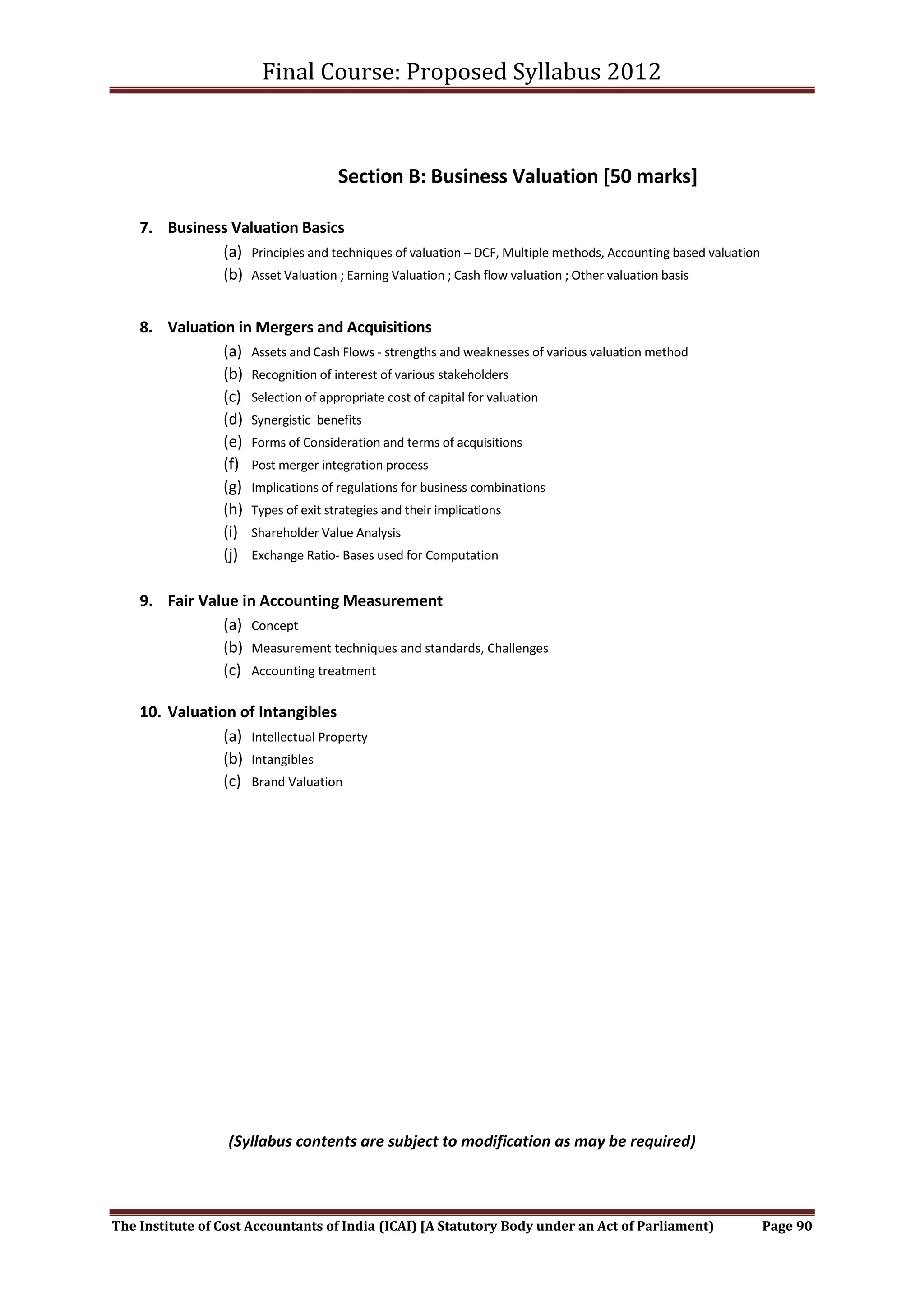 Final Course: Proposed Syllabus 2012



                                     Section B: Business Valuation [50 marks]

    7. Business Valuation Basics
              (a) Principles and techniques of valuation – DCF, Multiple methods, Accounting based valuation
              (b) Asset Valuation ; Earning Valuation ; Cash flow valuation ; Other valuation basis


    8. Valuation in Mergers and Acquisitions
               (a) Assets and Cash Flows - strengths and weaknesses of various valuation method
               (b) Recognition of interest of various stakeholders
               (c) Selection of appropriate cost of capital for valuation
               (d) Synergistic benefits
               (e) Forms of Consideration and terms of acquisitions
               (f) Post merger integration process
               (g) Implications of regulations for business combinations
               (h) Types of exit strategies and their implications
               (i) Shareholder Value Analysis
               (j) Exchange Ratio- Bases used for Computation

    9. Fair Value in Accounting Measurement
               (a) Concept
               (b) Measurement techniques and standards, Challenges
               (c) Accounting treatment

    10. Valuation of Intangibles
                (a) Intellectual Property
                (b) Intangibles
                (c) Brand Valuation




                  (Syllabus contents are subject to modification as may be required)



The Institute of Cost Accountants of India (ICAI) [A Statutory Body under an Act of Parliament)                Page 90
 