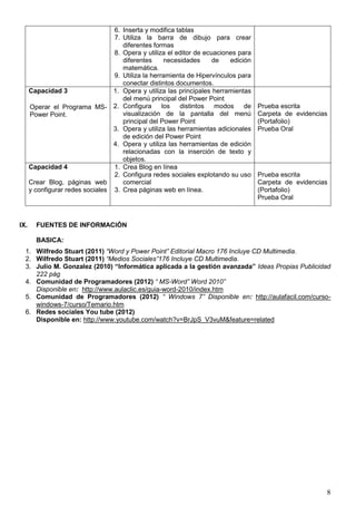 8
6. Inserta y modifica tablas
7. Utiliza la barra de dibujo para crear
diferentes formas
8. Opera y utiliza el editor de ecuaciones para
diferentes necesidades de edición
matemática.
9. Utiliza la herramienta de Hipervínculos para
conectar distintos documentos.
Capacidad 3
Operar el Programa MS-
Power Point.
1. Opera y utiliza las principales herramientas
del menú principal del Power Point
2. Configura los distintos modos de
visualización de la pantalla del menú
principal del Power Point
3. Opera y utiliza las herramientas adicionales
de edición del Power Point
4. Opera y utiliza las herramientas de edición
relacionadas con la inserción de texto y
objetos.
Prueba escrita
Carpeta de evidencias
(Portafolio)
Prueba Oral
Capacidad 4
Crear Blog, páginas web
y configurar redes sociales
1. Crea Blog en línea
2. Configura redes sociales explotando su uso
comercial
3. Crea páginas web en línea.
Prueba escrita
Carpeta de evidencias
(Portafolio)
Prueba Oral
IX. FUENTES DE INFORMACIÓN
BASICA:
1. Wilfredo Stuart (2011) “Word y Power Point” Editorial Macro 176 Incluye CD Multimedia.
2. Wilfredo Stuart (2011) “Medios Sociales”176 Incluye CD Multimedia.
3. Julio M. Gonzalez (2010) “Informática aplicada a la gestión avanzada” Ideas Propias Publicidad
222 pág
4. Comunidad de Programadores (2012) “ MS-Word” Word 2010”
Disponible en: http://www.aulaclic.es/guia-word-2010/index.htm
5. Comunidad de Programadores (2012) “ Windows 7” Disponible en: http://aulafacil.com/curso-
windows-7/curso/Temario.htm
6. Redes sociales You tube (2012)
Disponible en: http://www.youtube.com/watch?v=BrJpS_V3vuM&feature=related
 