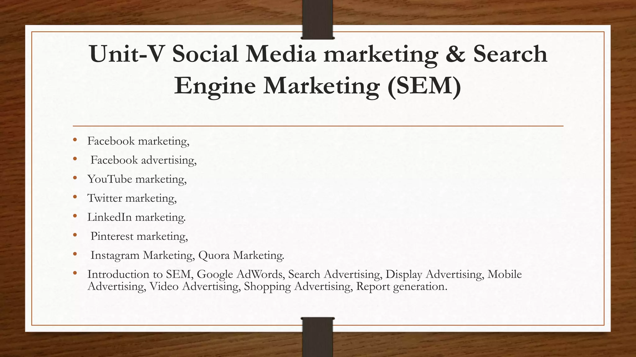 Unit-V Social Media marketing & Search
Engine Marketing (SEM)
• Facebook marketing,
• Facebook advertising,
• YouTube marketing,
• Twitter marketing,
• LinkedIn marketing.
• Pinterest marketing,
• Instagram Marketing, Quora Marketing.
• Introduction to SEM, Google AdWords, Search Advertising, Display Advertising, Mobile
Advertising, Video Advertising, Shopping Advertising, Report generation.
 