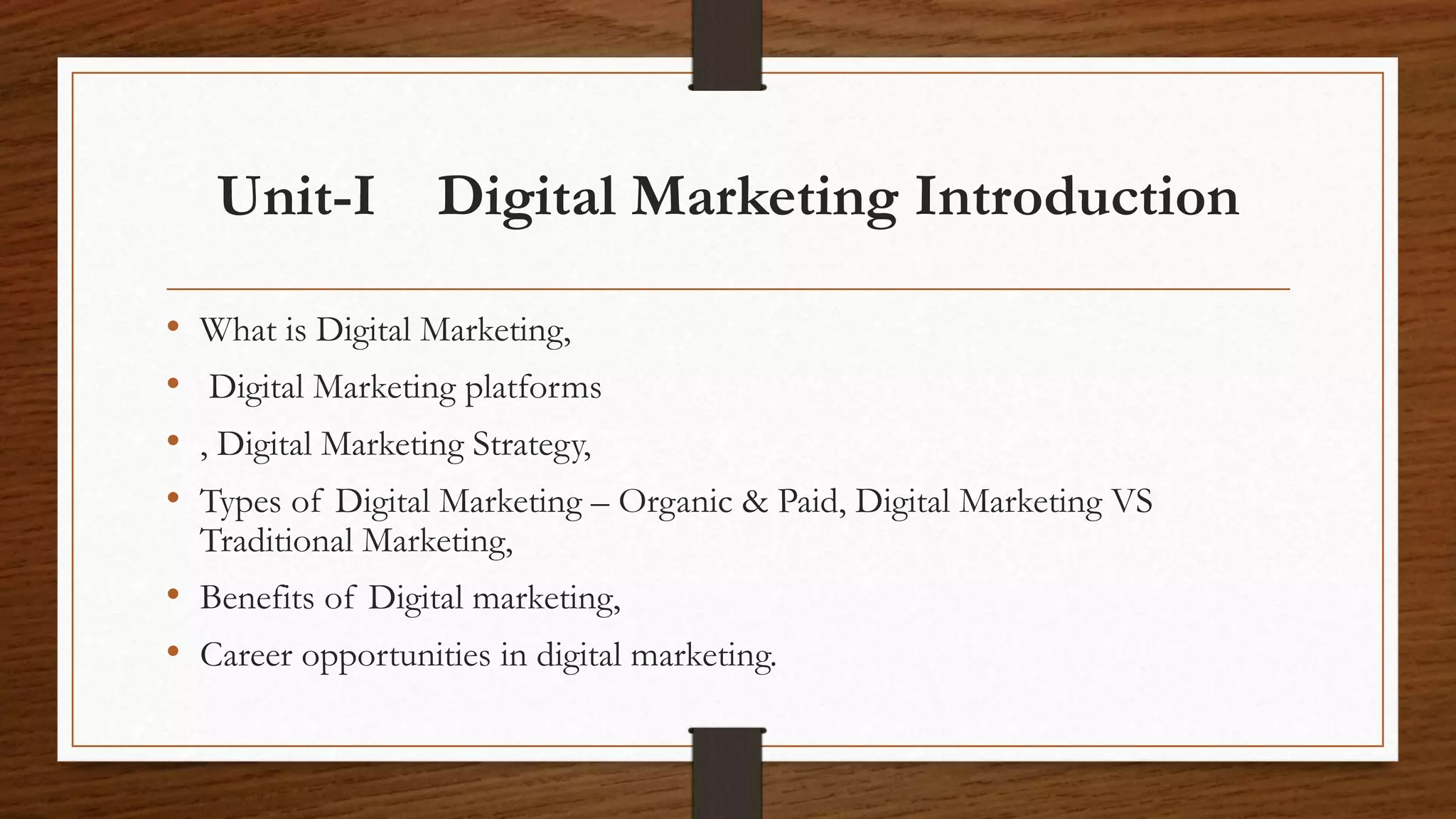 Unit-I Digital Marketing Introduction
• What is Digital Marketing,
• Digital Marketing platforms
• , Digital Marketing Strategy,
• Types of Digital Marketing – Organic & Paid, Digital Marketing VS
Traditional Marketing,
• Benefits of Digital marketing,
• Career opportunities in digital marketing.
 