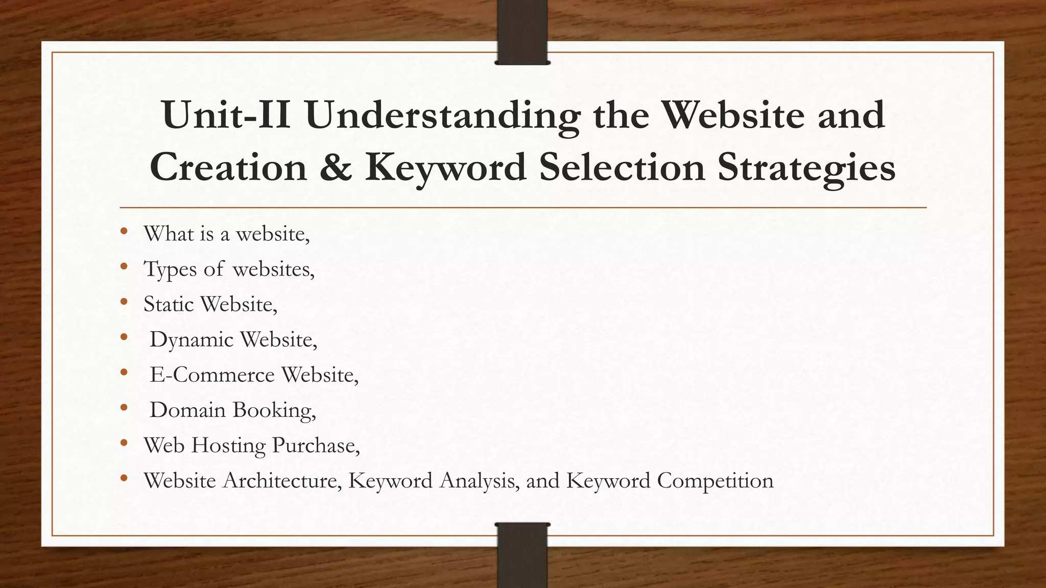 Unit-II Understanding the Website and
Creation & Keyword Selection Strategies
• What is a website,
• Types of websites,
• Static Website,
• Dynamic Website,
• E-Commerce Website,
• Domain Booking,
• Web Hosting Purchase,
• Website Architecture, Keyword Analysis, and Keyword Competition
 