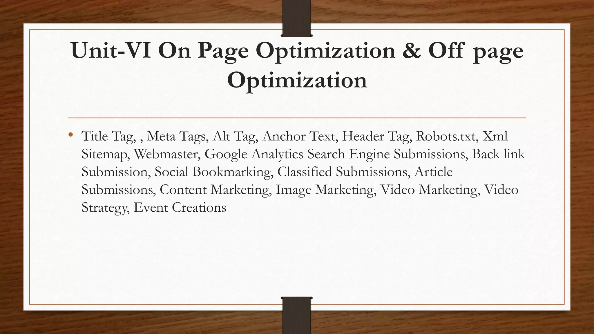 Unit-VI On Page Optimization & Off page
Optimization
• Title Tag, , Meta Tags, Alt Tag, Anchor Text, Header Tag, Robots.txt, Xml
Sitemap, Webmaster, Google Analytics Search Engine Submissions, Back link
Submission, Social Bookmarking, Classified Submissions, Article
Submissions, Content Marketing, Image Marketing, Video Marketing, Video
Strategy, Event Creations
 