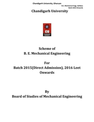 Chandigarh University, Gharuan
B.E. Mechanical Engg. Syllabus
Batch 2015 Onwards
Chandigarh University
Scheme of
B. E. Mechanical Engineering
For
Batch 2015(Direct Admission), 2016 Leet
Onwards
By
Board of Studies of Mechanical Engineering
 