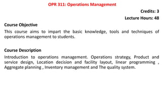 OPR 311: Operations Management
Credits: 3
Lecture Hours: 48
Course Objective
This course aims to impart the basic knowledge, tools and techniques of
operations management to students.
Course Description
Introduction to operations management. Operations strategy, Product and
service design, Location decision and facility layout, linear programming ,
Aggregate planning , Inventory management and The quality system.
 