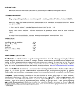 CLASS MATERIALS
Readings, exercises and class materials will be provided by the instructor through Blackboard.
ADDITIONAL RESOURCES
King, Larry and Margarita Suñer: Gramática española – Análisis y práctica. 3rd edition. McGraw-Hill, 2008.
Gutiérrez Araus, María Luz. Problemas fundamentales de la gramática del español como 2/L. Madrid:
Arco/Libros, 2011
Schmitt, Conrad. Schaum's Outline of Spanish Grammar. McGraw-Hill, 1999.
Vining Lunn, Patricia and Janet DeCesaris. Investigación de gramática. Boston: Heinle & Heinle Publishers,
1992.
Whitley, Stanley. Spanish-English Contrasts. Washington: Georgetown University Press, 2002
COURSE GRADE
Attendance and Participation 10%
Quizzes (5 out of 6) 20%
Midterm 25%
Final Exam 25%
Homework (10 out of 12) 15%
Squib 5%
COURSE WORK/EXPECTATIONS
Class Behavior. In order to create an adequate learning environment, please do not engage in disruptive behavior
during class such as constantly arriving late, eating or drinking, answering your cell phone, sending text messages,
posting Facebook updates, checking your personal email, passing notes, leaving the classroom early or distracting
your classmates. If our class is set to use a laptop or a computer, students should be engaged in the activities indicated
by the instructor. Students are to follow the standards of conduct outlined in http://students.asu.edu/srr/students
Email and Blackboard. Students must have access to their university email account and Blackboard. You will need
to have an ASU account to access Blackboard. Class announcements and additional instructions will be posted in
Blackboard, as necessary. Please, make sure you can use these communications tools during the first week of classes.
Attendance. Class attendance is crucial for our class. You should to be present and active in each of our sessions. If
you miss an evaluation, you will have to contact your instructor as soon as possible if you have a valid excuse. A valid
excuse includes cases of documented sickness, or you are representing ASU in an event, or if there is a personal
emergency such as the death of an immediate family member. If you must miss a class, please submit the
appropriate documentation to the instructor; otherwise you will not be allowed to make up the work. The only
exception for this policy is your class participation grade, which you cannot make up by definition even if you have
a valid excuse.
 