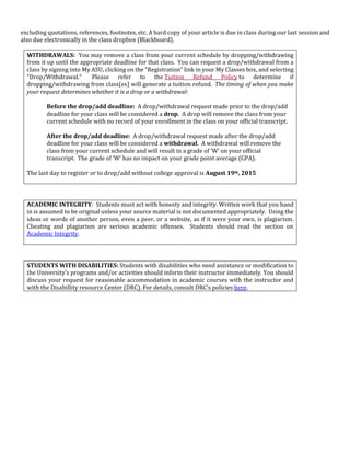 excluding quotations, references, footnotes, etc. A hard copy of your article is due in class during our last session and
also due electronically in the class dropbox (Blackboard).
WITHDRAWALS: You may remove a class from your current schedule by dropping/withdrawing
from it up until the appropriate deadline for that class. You can request a drop/withdrawal from a
class by signing into My ASU, clicking on the “Registration” link in your My Classes box, and selecting
“Drop/Withdrawal.” Please refer to the Tuition Refund Policy to determine if
dropping/withdrawing from class(es) will generate a tuition refund. The timing of when you make
your request determines whether it is a drop or a withdrawal:
Before the drop/add deadline: A drop/withdrawal request made prior to the drop/add
deadline for your class will be considered a drop. A drop will remove the class from your
current schedule with no record of your enrollment in the class on your official transcript.
After the drop/add deadline: A drop/withdrawal request made after the drop/add
deadline for your class will be considered a withdrawal. A withdrawal will remove the
class from your current schedule and will result in a grade of ‘W’ on your official
transcript. The grade of ‘W’ has no impact on your grade point average (GPA).
The last day to register or to drop/add without college approval is August 19th, 2015
ACADEMIC INTEGRITY: Students must act with honesty and integrity. Written work that you hand
in is assumed to be original unless your source material is not documented appropriately. Using the
ideas or words of another person, even a peer, or a website, as if it were your own, is plagiarism.
Cheating and plagiarism are serious academic offenses. Students should read the section on
Academic Integrity.
STUDENTS WITH DISABILITIES: Students with disabilities who need assistance or modification to
the University’s programs and/or activities should inform their instructor immediately. You should
discuss your request for reasonable accommodation in academic courses with the instructor and
with the Disabillity resource Center (DRC). For details, consult DRC’s policies here.
 
