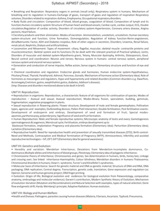 • Breathing and Respiration: Respiratory organs in animals (recall only); Respiratory system in humans; Mechanism of
breathing and its regulation in humans-Exchange of gases, transport of gases and regulation of respiration Respiratory
volumes;Disordersrelatedtorespiration-Asthma,Emphysema,Occupationalrespiratorydisorders.
• Body fluids and circulation: Composition of blood, blood groups, coagulation of blood; Composition of lymph and its
function;Human circulatory system-Structure of human heart and blood vessels; Cardiac cycle, cardiac output, ECG, Double
circulation;Regulation of cardiac activity; Disorders of circulatory system-Hypertension, Coronary artery disease, Angina
pectoris,Heartfailure.
• Excretory products and their elimination: Modes of excretion- Ammonotelism, ureotelism, uricotelism; Human excretory
system-structure and function; Urine formation, Osmoregulation; Regulation of kidney function-Renin-angiotensin,
AtrialNatriuretic Factor, ADH and Diabetes insipidus; Role of other organs in excretion; Disorders; Uraemia, Renal failure,
renalcalculi,Nephritis;Dialysisandartificialkidney.
• Locomotion and Movement: Types of movement- ciliary, flagellar, muscular; skeletal muscle- contractile proteins and
musclecontraction; Skeletal system and its functions (To be dealt with the relevant practical of Practical syllabus); Joints;
Disorders of muscular and skeletal system-Myasthenia gravis, Tetany, Muscular dystrophy, Arthritis, Osteoporosis, Gout.
Neural control and coordination: Neuron and nerves; Nervous system in humans- central nervous system, peripheral
nervoussystemandvisceralnervoussystem;
• Generation and conduction of nerve impulse; Reflex action; Sense organs; Elementary structure and function of eye and
ear.
• Chemical coordination and regulation: Endocrine glands and hormones; Human endocrine system-Hypothalamus,
Pituitary,Pineal, Thyroid, Parathyroid, Adrenal, Pancreas, Gonads; Mechanism of hormone action (Elementary Idea); Role of
hormones as messengers and regulators, Hypo-and hyperactivity and related disorders (Common disorders e.g. Dwarfism,
Acromegaly,Cretinism,goitre,exophthalmicgoitre,diabetes,Addison'sdisease).
(Imp:Diseasesanddisordersmentionedabovetobedealtinbrief).
UNITVI:Reproduction:
• Reproduction in organisms: Reproduction, a characteristic feature of all organisms for continuation of species; Modes of
reproduction – Asexual and sexual; Asexual reproduction; Modes-Binary fission, sporulation, budding, gemmule,
fragmentation;vegetativepropagationinplants.
• Sexual reproduction in flowering plants: Flower structure; Development of male and female gametophytes; Pollination
types, agencies and examples; Outbreeding devices; Pollen-Pistil interaction; Double fertilization; Post fertilization events-
Development of endosperm and embryo, Development of seed and formation of fruit; Special modes-
apomixis,parthenocarpy,polyembryony;Significanceofseedandfruitformation.
• Human Reproduction: Male and female reproductive systems; Microscopic anatomy of testis and ovary; Gametogenesis
spermatogenesis&oogenesis;Menstrualcycle;Fertilisation,embryodevelopmentupto
blastocyst formation, implantation Pregnancy and placenta formation (Elementary idea); Parturition (Elementary idea);
Lactation(Elementaryidea).
• Reproductive health: Need for reproductive health and prevention of sexually transmitted diseases (STD); Birth control-
Need and Methods, Contraception and Medical Termination of Pregnancy (MTP); Amniocentesis; Infertility and assisted
reproductivetechnologies–IVF,ZIFT,GIFT(Elementaryideaforgeneralawareness).
UNITVII:GeneticsandEvolution:
• Heredity and variation: Mendelian Inheritance; Deviations from Mendelism-Incomplete dominance, Co-
dominance,MultipleallelesandInheritanceofbloodgroups,Pleiotropy;Elementaryideaofpolygenicinheritance;
• Chromosome theory of inheritance; Chromosomes and genes; Sex determination-In humans, birds, honey bee; Linkage
and crossing over; Sex linked inheritance-Haemophilia, Colour blindness; Mendelian disorders in humans-Thalassemia;
Chromosomaldisordersinhumans;Down's syndrome,Turner'sandKlinefelter'ssyndromes.
• Molecular basis of Inheritance: Search for genetic material and DNA as genetic material; Structure of DNA and RNA; DNA
packaging; DNA replication; Central dogma; Transcription, genetic code, translation; Gene expression and regulation-Lac
Operon;Genomeandhumangenomeproject;DNAfingerprinting.
• Evolution: Origin of life; Biological evolution and evidences for biological evolution from Palaeontology, comparative
anatomy, embryology and molecular evidence); Darwin's contribution, Modern Synthetic theory of Evolution; Mechanism
of evolution-Variation (Mutation and Recombination) and Natural Selection with examples, types of natural selection; Gene
flowandgeneticdrift;Hardy-Weinberg'sprinciple;AdaptiveRadiation;Humanevolution.
UNITVIII:BiologyandHumanWelfare:
•HealthandDisease;Pathogens;parasitescausinghumandiseases(Malaria,Filariasis,Ascariasis.Typhoid,Pneumonia,
10
Syllabus: AIPMST (Secondary) - 2018
 