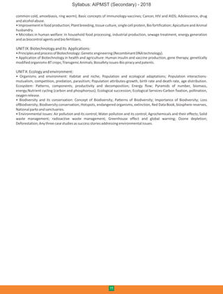 common cold, amoebiasis, ring worm); Basic concepts of immunology-vaccines; Cancer, HIV and AIDS; Adolescence, drug
andalcoholabuse.
• Improvement in food production; Plant breeding, tissue culture, single cell protein, Bio fortification; Apiculture and Animal
husbandry.
• Microbes in human welfare: In household food processing, industrial production, sewage treatment, energy generation
andasbiocontrolagentsandbiofertilizers.
UNITIX:BiotechnologyandIts Applications:
•PrinciplesandprocessofBiotechnology:Geneticengineering(RecombinantDNAtechnology).
• Application of Biotechnology in health and agriculture: Human insulin and vaccine production, gene therapy; genetically
modifiedorganisms-BTcrops;TransgenicAnimals;Biosafetyissues-Biopiracyandpatents.
UNITX:Ecologyandenvironment:
• Organisms and environment: Habitat and niche; Population and ecological adaptations; Population interactions-
mutualism, competition, predation, parasitism; Population attributes-growth, birth rate and death rate, age distribution.
Ecosystem: Patterns, components; productivity and decomposition; Energy flow; Pyramids of number, biomass,
energy;Nutrient cycling (carbon and phosphorous); Ecological succession; Ecological Services-Carbon fixation, pollination,
oxygenrelease.
• Biodiversity and its conservation: Concept of Biodiversity; Patterns of Biodiversity; Importance of Biodiversity; Loss
ofBiodiversity; Biodiversity conservation; Hotspots, endangered organisms, extinction, Red Data Book, biosphere reserves,
Nationalparksandsanctuaries.
• Environmental issues: Air pollution and its control; Water pollution and its control; Agrochemicals and their effects; Solid
waste management; radioactive waste management; Greenhouse effect and global warning; Ozone depletion;
Deforestation;Anythreecasestudiesassuccessstoriesaddressingenvironmentalissues.
11
Syllabus: AIPMST (Secondary) - 2018
 