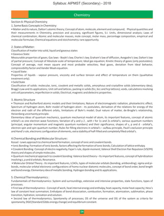 Chemistry
SectionA:PhysicalChemistry
1.SomeBasicConceptsinChemistry:
•Matteranditsnature,Dalton'satomictheory;Conceptofatom,molecule,elementandcompound; Physicalquantitiesand
their measurements in Chemistry, precision and accuracy, significant figures, S.I. Units, dimensional analysis; Laws of
chemical combination; Atomic and molecular masses, mole concept, molar mass, percentage composition, empirical and
molecularformulae;Chemicalequationsandstoichiometry.rareopportunity.
2.StatesofMatter:
Classificationofmatterintosolid,liquidandgaseousstates
•GaseousState:
Measurable properties of gases; Gas laws - Boyle's law, Charles's law, Graham's law of diffusion, Avogadro's law, Dalton's law
of partial pressure; Concept of Absolute scale of temperature; Ideal gas equation; Kinetic theory of gases (only postulates);
Concept of average, root mean square and most probable velocities; Real gases, deviation from Ideal behavior,
compressibilityfactorandVanderWaalsequation.
•LiquidState:
Properties of liquids - vapour pressure, viscosity and surface tension and effect of temperature on them (qualitative
treatmentonly).
•SolidState
Classification of solids: molecular, ionic, covalent and metallic solids, amorphous and crystalline solids (elementary idea);
Bragg's Law and its applications; Unit cell and lattices, packing in solids (fcc, bcc and hcp lattices), voids, calculations involving
unitcellparameters,imperfectioninsolids;Electrical,magneticanddielectricproperties.
3.AtomicStructure
• Thomson and Rutherford atomic models and their limitations; Nature of electromagnetic radiation, photoelectric effect;
Spectrum of hydrogen atom, Bohr model of hydrogen atom - its postulates, derivation of the relations for energy of the
electron and radii of the different orbits, limitations of Bohr's model; Dual nature of matter, de-Broglie's relationship,
Heisenberguncertaintyprinciple.
Elementary ideas of quantum mechanics, quantum mechanical model of atom, its important features, concept of atomic
orbital's as one electron wave functions; Variation of y and y 2 , with r for 1s and 2s orbital's; various quantum numbers
(principal, angular momentum and magnetic quantum numbers) and their significance; shapes of s, p and d - orbital's,
electron spin and spin quantum number; Rules for filling electrons in orbital's – aufbau principle, Pauli's exclusion principle
andHand'srule,electronicconfigurationofelements,extrastabilityofhalf-filledandcompletelyfilledorbital's.
4.ChemicalBondingandMolecularStructure:
Kossel-Lewisapproachtochemicalbondformation,conceptofionicandcovalentbonds.
•IonicBonding:Formationofionicbonds,factorsaffectingtheformationofionicbonds;Calculationoflatticeenthalpy.
• Covalent Bonding: Concept of electro negativity, Fajan's rule, dipole moment; Valence Shell Electron Pair Repulsion (VSEPR)
theoryandshapesofsimplemolecules.
•Quantummechanicalapproachtocovalentbonding:Valencebondtheory –Itsimportantfeatures,conceptofhybridization
involvings,panddorbitals;Resonance.
• Molecular Orbital Theory - Its important features, LCAOs, types of molecular orbitals (bonding, antibonding), sigma and pi-
bonds, molecular orbital electronic configurations of homo nuclear diatomic molecules, concept of bond order, bond length
andbondenergy.Elementaryideaofmetallicbonding.Hydrogenbondinganditsapplications.
5.ChemicalThermodynamics:
Fundamentals of thermodynamics: System and surroundings, extensive and intensive properties, state functions, types of
processes.
•Firstlawofthermodynamics-Conceptofwork,heatinternalenergyandenthalpy,heatcapacity,molarheatcapacity;Hess's
law of constant heat summation; Enthalpies of bond dissociation, combustion, formation, atomization, sublimation, phase
transition,hydration,ionizationandsolution.
• Second law of thermodynamics; Spontaneity of processes; DS of the universe and DG of the system as criteria for
spontaneity,DG0(StandardGibbsenergychange)andequilibriumconstant.
04
Syllabus: AIPMST (Secondary) - 2018
 