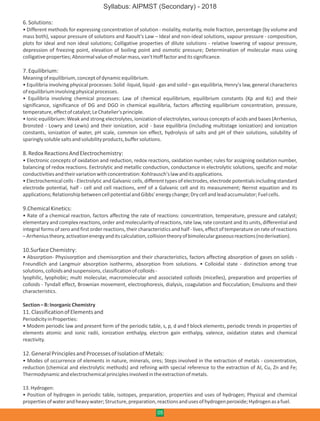 6.Solutions:
• Different methods for expressing concentration of solution - molality, molarity, mole fraction, percentage (by volume and
mass both), vapour pressure of solutions and Raoult's Law – Ideal and non-ideal solutions, vapour pressure - composition,
plots for ideal and non ideal solutions; Colligative properties of dilute solutions - relative lowering of vapour pressure,
depression of freezing point, elevation of boiling point and osmotic pressure; Determination of molecular mass using
colligativeproperties;Abnormalvalueofmolarmass,van'tHofffactoranditssignificance.
7.Equilibrium:
Meaningofequilibrium,conceptofdynamicequilibrium.
• Equilibria involving physical processes: Solid -liquid, liquid - gas and solid – gas equilibria, Henry's law, general characterics
ofequilibriuminvolvingphysicalprocesses.
• Equilibria involving chemical processes: Law of chemical equilibrium, equilibrium constants (Kp and Kc) and their
significance, significance of DG and DGO in chemical equilibria, factors affecting equilibrium concentration, pressure,
temperature,effectofcatalyst;LeChatelier'sprinciple.
• Ionic equilibrium: Weak and strong electrolytes, ionization of electrolytes, various concepts of acids and bases (Arrhenius,
Bronsted - Lowry and Lewis) and their ionization, acid - base equilibria (including multistage ionization) and ionization
constants, ionization of water, pH scale, common ion effect, hydrolysis of salts and pH of their solutions, solubility of
sparinglysolublesaltsandsolubilityproducts,buffersolutions.
8.RedoxReactionsAndElectrochemistry:
• Electronic concepts of oxidation and reduction, redox reactions, oxidation number, rules for assigning oxidation number,
balancing of redox reactions. Eectrolytic and metallic conduction, conductance in electrolytic solutions, specific and molar
conductivitiesandtheirvariationwithconcentration:Kohlrausch'slawanditsapplications.
• Electrochemical cells - Electrolytic and Galvanic cells, different types of electrodes, electrode potentials including standard
electrode potential, half - cell and cell reactions, emf of a Galvanic cell and its measurement; Nernst equation and its
applications;RelationshipbetweencellpotentialandGibbs'energychange;Drycellandleadaccumulator;Fuelcells.
9.ChemicalKinetics:
• Rate of a chemical reaction, factors affecting the rate of reactions: concentration, temperature, pressure and catalyst;
elementary and complex reactions, order and molecularity of reactions, rate law, rate constant and its units, differential and
integral forms of zero and first order reactions, their characteristics and half - lives, effect of temperature on rate of reactions
–Arrheniustheory,activationenergyanditscalculation,collisiontheoryofbimoleculargaseousreactions(noderivation).
10.SurfaceChemistry:
• Absorption- Physisorption and chemisorption and their characteristics, factors affecting absorption of gases on solids -
Freundlich and Langmuir absorption isotherms, absorption from solutions. • Colloidal state - distinction among true
solutions,colloidsandsuspensions,classificationofcolloids-
lyophilic, lyophobic; multi molecular, macromolecular and associated colloids (micelles), preparation and properties of
colloids - Tyndall effect, Brownian movement, electrophoresis, dialysis, coagulation and flocculation; Emulsions and their
characteristics.
Section–B:InorganicChemistry
11.ClassificationofElementsand
PeriodicityinProperties:
• Modem periodic law and present form of the periodic table, s, p, d and f block elements, periodic trends in properties of
elements atomic and ionic radii, ionization enthalpy, electron gain enthalpy, valence, oxidation states and chemical
reactivity.
12.GeneralPrinciplesandProcessesofIsolationofMetals:
• Modes of occurrence of elements in nature, minerals, ores; Steps involved in the extraction of metals - concentration,
reduction (chemical and electrolytic methods) and refining with special reference to the extraction of Al, Cu, Zn and Fe;
Thermodynamicandelectrochemicalprinciplesinvolvedintheextractionofmetals.
13.Hydrogen:
• Position of hydrogen in periodic table, isotopes, preparation, properties and uses of hydrogen; Physical and chemical
propertiesofwaterandheavywater;Structure,preparation,reactionsandusesofhydrogenperoxide;Hydrogenasafuel.
05
Syllabus: AIPMST (Secondary) - 2018
 