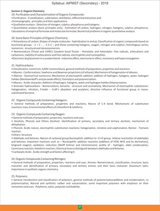 Section-C:OrganicChemistry
19.PurificationandCharacterisationofOrganicCompounds:
•Purification-Crystallization,sublimation,distillation,differentialextractionand
chromatography-principlesandtheirapplications.
•Qualitativeanalysis-Detectionofnitrogen,sulphur,phosphorusandhalogens.
• Quantitative analysis (basic principles only) - Estimation of carbon, hydrogen, nitrogen, halogens, sulphur, phosphorus.
Calculationsofempiricalformulaeandmolecularformulae;Numericalproblemsinorganicquantitativeanalysis.
20.SomeBasicPrinciplesofOrganicChemistry:
• Tetravalency of carbon; Shapes of simple molecules - hybridization (s and p); Classification of organic compounds based on
functional groups: - C = C - , - C h C – and those containing halogens, oxygen, nitrogen and sulphur; Homologous series;
Isomerism-structuralandstereoisomerism.
• Nomenclature (Trivial and IUPAC) Covalent bond fission - Homolytic and heterolytic: free radicals, arbocations and
carbanions;stabilityofcarbocationsandfreeradicals,electrophilesandnucleophiles.
•Electronicdisplacementinacovalentbond-Inductiveeffect,electromericeffect,resonanceandhyperconjugation.
21.Hydrocarbons:
•Classification,isomerism,IUPACnomenclature,generalmethodsofpreparation,propertiesandreactions.
•Alkanes-Conformations:SawhorseandNewmanprojections(ofethane);Mechanismofhalogenationofalkanes.
• Alkenes - Geometrical isomerism; Mechanism of electrophilic addition: addition of hydrogen, halogens, water, hydrogen
halides(Markownikoff'sandperoxideeffect);Ozonolysisandpolymerization.
•Alkynes-Acidiccharacter;Additionofhydrogen,halogens,waterandhydrogenhalides;Polymerization.
• Aromatic hydrocarbons - Nomenclature, benzene - structure and aromaticity; Mechanism of electrophilic substitution:
halogenation, nitration, Friedel – Craft's alkylation and acylation, directive influence of functional group in mono-
substitutedbenzene.
22. OrganicCompoundsContainingHalogens:
• General methods of preparation, properties and reactions; Nature of C-X bond; Mechanisms of substitution
reactions.Uses;Environmentaleffectsofchloroform&iodoform.
23. OrganicCompoundsContainingOxygen:
•Generalmethodsofpreparation,properties,reactionsanduses.
• Alcohols, Phenols and Ethers Alcohols: Identification of primary, secondary and tertiary alcohols; mechanism of
dehydration.
• Phenols: Acidic nature, electrophilic substitution reactions: halogenation, nitration and sulphonation, Reimer - Tiemann
reaction.
•Ethers:Structure
• Aldehyde and Ketones: Nature of carbonyl group;Nucleophilic addition to >C=O group, relative reactivities of aldehydes
and ketones; Important reactions such as – Nucleophilic addition reactions (addition of HCN, NH3 and its derivatives),
Grignard reagent; oxidation; reduction (Wolff Kishner and Clemmensen); acidity of - hydrogen, aldol condensation,
Cannizzaroreaction,Haloformreaction;ChemicalteststodistinguishbetweenaldehydesandKetones.
•CarboxylicAcids: Acidicstrengthandfactorsaffectingit.
24.OrganicCompoundsContainingNitrogen:
• General methods of preparation, properties, reactions and uses. Amines: Nomenclature, classification, structure, basic
character and identification of primary, secondary and tertiary amines and their basic character. Diazonium Salts:
Importanceinsyntheticorganicchemistry.
25.Polymers:
• General introduction and classification of polymers, general methods of polymerizationaddition and condensation, co
polymerization; Natural and synthetic rubber and vulcanization; some important polymers with emphasis on their
monomersanduses-Polythene,nylon,polyesterandbakelite.
07
Syllabus: AIPMST (Secondary) - 2018
 