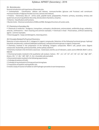 26. Biomolecules:
Generalintroductionandimportanceofbiomolecules.
• Carbohydrates - Classification: aldoses and ketoses; monosaccharides (glucose and fructose) and constituent
monosaccharidesofoligosacchorides(sucrose,lactoseandmaltose).
• Proteins - Elementary Idea of - amino acids, peptide bond, polypeptides; Proteins: primary, secondary, tertiary and
quaternarystructure(qualitativeideaonly),denaturationofproteins,enzymes.
•Vitamins-Classificationandfunctions.
•NucleicAcids-ChemicalconstitutionofDNAandRNA.Biologicalfunctionsofnucleicacids.
27.ChemistryinEverydayLife:
• Chemicals in medicines - Analgesics, tranquilizers, antiseptics, disinfectants, antimicrobials, antifertility drugs, antibiotics,
antacids, antihistamins – their meaning and common examples. • Chemicals in food - Preservatives, artificial sweetening
agents-commonexamples.
•Cleansingagents-Soapsanddetergents,cleansingaction.
28.PrinciplesRelatedToPracticalChemistry:
Detection of extra elements (N, S, halogens) in organic compounds; Detection of the following functional groups: hydroxyl
(alcoholicandphenolic),carbonyl(aldehydeandketone),carboxylandaminogroupsinorganiccompounds.
• Chemistry involved in the preparation of the following: Inorganic compounds: Mohr's salt, potash alum. Organic
compounds:Acetanilide,pnitroacetanilide,anilineyellow,iodoform.
• Chemistry involved in the titrimetric excercises - Acids bases and the use of indicators, oxalic-acid vs KMnO4, Mohr's salt vs
KMnO4
2+ 2+ 3+ 3+ 2+ 2+ 2+ 2+ 2+ 4+
• Chemical principles involved in the qualitative salt analysis: Cations - Pb , Cu , AI , Fe , Zn , Ni , Ca , Ba , Mg , NH .
2- 2- 2- 2- 3- -
Anions-CO ,S ,SO ,NO ,NO ,CI ,Br,I.(Insolublesaltsexcluded).3 4
•Chemicalprinciplesinvolvedinthefollowingexperiments:
1.EnthalpyofsolutionofCuSO4
2.Enthalpyofneutralizationofstrongacidandstrongbase.
3.Preparationoflyophilicandlyophobicsols.
4.Kineticstudyofreactionofiodideionwithhydrogenperoxideatroomtemperature.
08
Syllabus: AIPMST (Secondary) - 2018
 