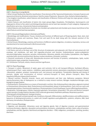 Biology
UNITI:DiversityinLivingWorld:
• What is living? Biodiversity; Need for classification; Three domains of life; Taxonomy & Systematics; Conceptof species and
taxonomicalhierarchy;Binomialnomenclature;ToolsforstudyofTaxonomy-Museums,Zoos,Herbaria,Botanicalgardens.
• Five kingdom classification; salient features and classification of Monera; Protista and Fungi into major groups; Lichens;
VirusesandViroid's.
• Salient features and classification of plants into major groups-Algae, Bryophytes, Pteridophytes, Gymnosperms and
Angiosperms (three to five salient and distinguishing features and at least two examples of each category); Angiosperms
classificationuptoclass,characteristicfeaturesandexamples).
• Salient features and classification of animals-non chordate up to phyla level and chordate up to classes level (three to five
salientfeaturesandatleasttwoexamples).
UNITII:StructuralOrganisationinAnimalsandPlants:
• Morphology and modifications; Tissues; Anatomy and functions of different parts of flowering plants: Root, stem, leaf,
inflorescence- cymose and racemose, flower, fruit and seed (To be dealt along with the relevant practical of the
PracticalSyllabus).
• Animal tissues; Morphology, anatomy and functions of different systems (digestive, circulatory, respiratory, nervous and
reproductive)ofaninsect(cockroach).(Briefaccountonly).
UNITIII:CellStructureandFunction:
• Cell theory and cell as the basic unit of life; Structure of prokaryotic and eukaryotic cell; Plant cell and animal cell; Cell
envelope, cell membrane, cell wall; Cell organelles-structure and function; Endomembrane system-endoplasmic
reticulum,Golgi bodies, lysosomes, vacuoles; mitochondria, ribosomes, plastids, micro bodies; Cytoskeleton, cilia, flagella,
centrioles(ultra-structureandfunction);Nucleus-nuclearmembrane,chromatin,nucleolus.
• Chemical constituents of living cells: Biomolecules-structure and function of proteins, carbohydrates, lipids, nucleic
acids;Enzymes-types,properties,enzymeaction.
•B-Celldivision:Cellcycle,mitosis,meiosisandtheirsignificance.
UNITIV:PlantPhysiology:
• Transport in plants: Movement of water, gases and nutrients; Cell to cell transport-Diffusion, facilitated diffusion,
activetransport; Plant – water relations – Imbibition, water potential, osmosis, plasmolysis; Long distance transport of water
–Absorption, apoplast, symplast, transpiration pull, root pressure and guttation; Transpiration-Opening and closing of
stomata; Uptake and translocation of mineral nutrients-Transport of food, phloem transport, Mass flow
hypothesis;Diffusionofgases(briefmention).
• Mineral nutrition: Essential minerals, macro and micronutrients and their role; Deficiency symptoms; Mineral
toxicity;Elementary idea of Hydroponics as a method to study mineral nutrition; Nitrogen metabolism-Nitrogen cycle,
biologicalnitrogenfixation.
• Photosynthesis: Photosynthesis as a means of Autotrophic nutrition; Site of photosynthesis take place; pigments involved
in Photosynthesis (Elementary idea); Photochemical and biosynthetic phases of photosynthesis; Cyclic and non-cyclic and
photophosphorylation;Chemiosmotichypothesis;PhotorespirationC3andC4pathways;Factorsaffectingphotosynthesis.
• Respiration: Exchange gases; Cellular respiration-glycolysis, fermentation (anaerobic), TCA cycle and electron transport
system(aerobic);Energyrelations-NumberofATPmoleculesgenerated;Amphibolicpathways;Respiratoryquotient.
•Plantgrowthanddevelopment:Seedgermination;
Phases of Plant growth and plant growth rate; Conditions of growth; Differentiation, dedifferentiation and redifferentiation;
Sequence of developmental process in a plant cell; Growth regulators-auxin,gibberellin, cytokinin, ethylene, ABA; Seed
dormancy;Vernalisation;Photoperiodism.
UNITV:HumanPhysiology:
• Digestion and absorption; Alimentary canal and digestive glands; Role of digestive enzymes and gastrointestinal
hormones;Peristalsis, digestion, absorption and assimilation of proteins, carbohydrates and fats; Caloric value of proteins,
carbohydrates and fats; Egestion; Nutritional and digestive disorders – PEM, indigestion, constipation, vomiting, jaundice,
diarrhoea.
09
Syllabus: AIPMST (Secondary) - 2018
 