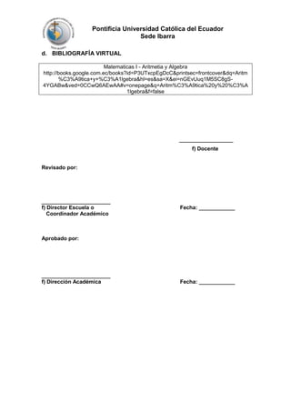 Pontificia Universidad Católica del Ecuador
Sede Ibarra
d. BIBLIOGRAFÍA VIRTUAL
Matematicas I - Aritmetia y Algebra
http://books.google.com.ec/books?id=P3UTxcpEgDcC&printsec=frontcover&dq=Aritm
%C3%A9tica+y+%C3%A1lgebra&hl=es&sa=X&ei=nGEvUuq1M5SC8gS4YGABw&ved=0CCwQ6AEwAA#v=onepage&q=Aritm%C3%A9tica%20y%20%C3%A
1lgebra&f=false

__________________
f) Docente

Revisado por:

_______________________
f) Director Escuela o
Coordinador Académico

Fecha: ____________

Aprobado por:

_______________________
f) Dirección Académica

Fecha: ____________

 