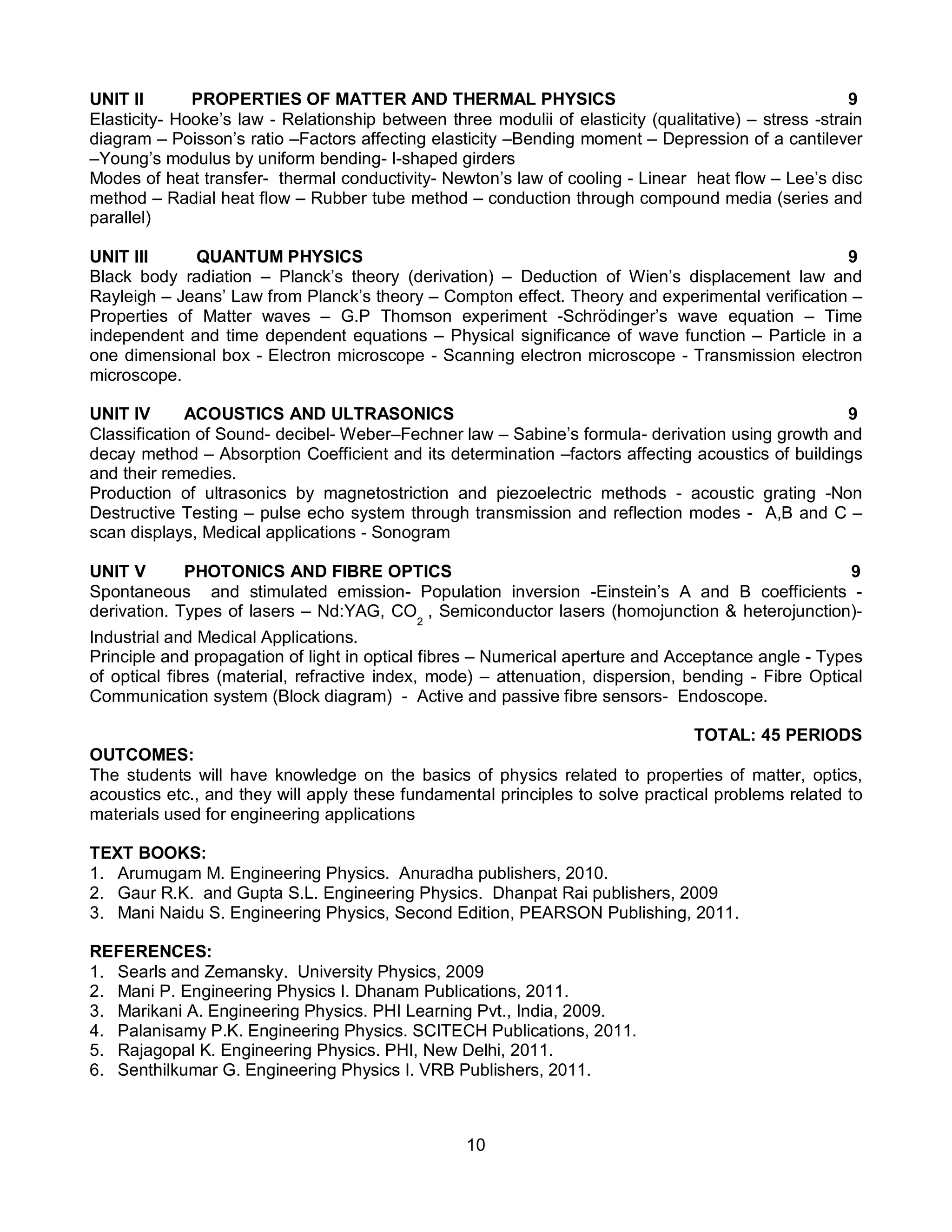 10
UNIT II PROPERTIES OF MATTER AND THERMAL PHYSICS 9
Elasticity- Hooke’s law - Relationship between three modulii of elasticity (qualitative) – stress -strain
diagram – Poisson’s ratio –Factors affecting elasticity –Bending moment – Depression of a cantilever
–Young’s modulus by uniform bending- I-shaped girders
Modes of heat transfer- thermal conductivity- Newton’s law of cooling - Linear heat flow – Lee’s disc
method – Radial heat flow – Rubber tube method – conduction through compound media (series and
parallel)
UNIT III QUANTUM PHYSICS 9
Black body radiation – Planck’s theory (derivation) – Deduction of Wien’s displacement law and
Rayleigh – Jeans’ Law from Planck’s theory – Compton effect. Theory and experimental verification –
Properties of Matter waves – G.P Thomson experiment -Schrödinger’s wave equation – Time
independent and time dependent equations – Physical significance of wave function – Particle in a
one dimensional box - Electron microscope - Scanning electron microscope - Transmission electron
microscope.
UNIT IV ACOUSTICS AND ULTRASONICS 9
Classification of Sound- decibel- Weber–Fechner law – Sabine’s formula- derivation using growth and
decay method – Absorption Coefficient and its determination –factors affecting acoustics of buildings
and their remedies.
Production of ultrasonics by magnetostriction and piezoelectric methods - acoustic grating -Non
Destructive Testing – pulse echo system through transmission and reflection modes - A,B and C –
scan displays, Medical applications - Sonogram
UNIT V PHOTONICS AND FIBRE OPTICS 9
Spontaneous and stimulated emission- Population inversion -Einstein’s A and B coefficients -
derivation. Types of lasers – Nd:YAG, CO
2
, Semiconductor lasers (homojunction & heterojunction)-
Industrial and Medical Applications.
Principle and propagation of light in optical fibres – Numerical aperture and Acceptance angle - Types
of optical fibres (material, refractive index, mode) – attenuation, dispersion, bending - Fibre Optical
Communication system (Block diagram) - Active and passive fibre sensors- Endoscope.
TOTAL: 45 PERIODS
OUTCOMES:
The students will have knowledge on the basics of physics related to properties of matter, optics,
acoustics etc., and they will apply these fundamental principles to solve practical problems related to
materials used for engineering applications
TEXT BOOKS:
1. Arumugam M. Engineering Physics. Anuradha publishers, 2010.
2. Gaur R.K. and Gupta S.L. Engineering Physics. Dhanpat Rai publishers, 2009
3. Mani Naidu S. Engineering Physics, Second Edition, PEARSON Publishing, 2011.
REFERENCES:
1. Searls and Zemansky. University Physics, 2009
2. Mani P. Engineering Physics I. Dhanam Publications, 2011.
3. Marikani A. Engineering Physics. PHI Learning Pvt., India, 2009.
4. Palanisamy P.K. Engineering Physics. SCITECH Publications, 2011.
5. Rajagopal K. Engineering Physics. PHI, New Delhi, 2011.
6. Senthilkumar G. Engineering Physics I. VRB Publishers, 2011.
 