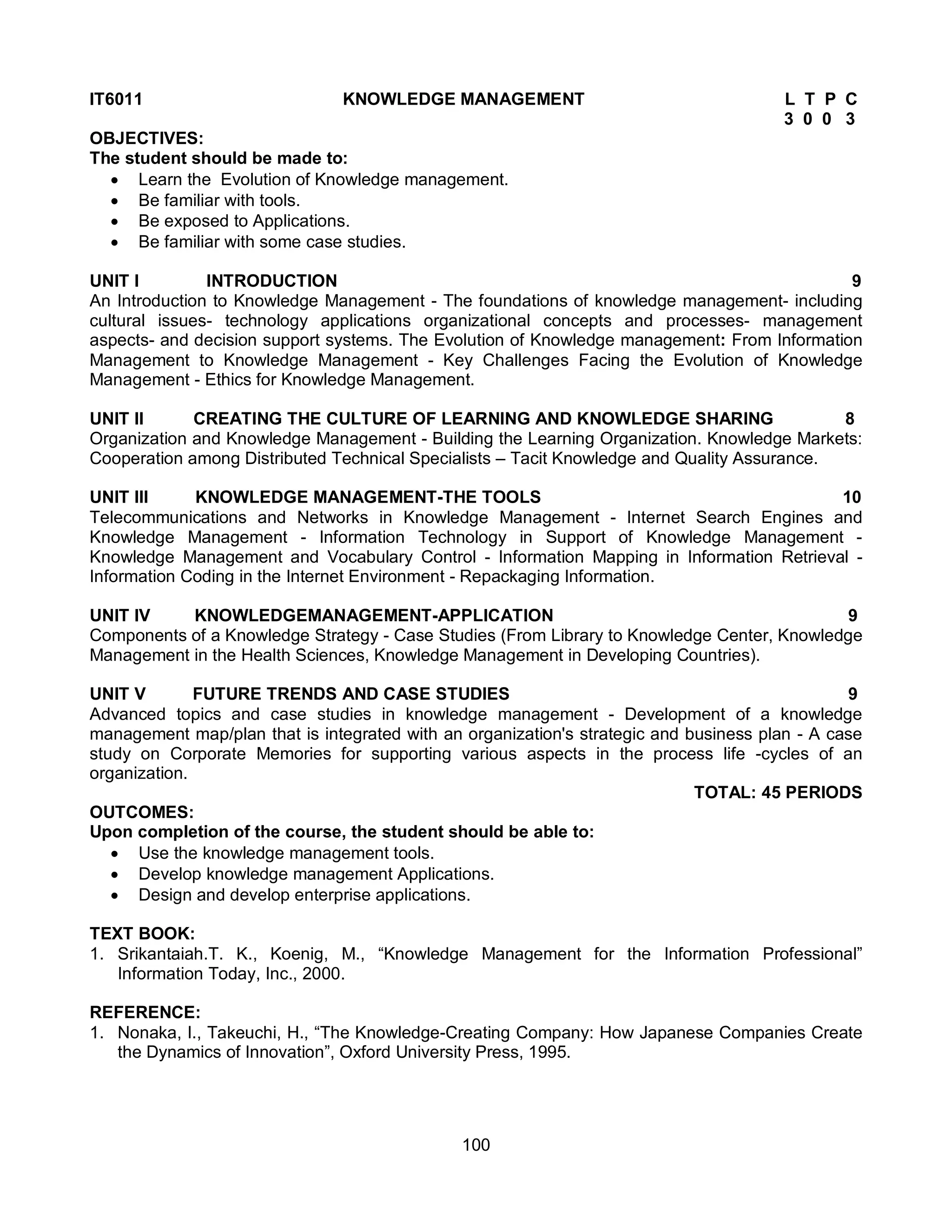 100
IT6011 KNOWLEDGE MANAGEMENT L T P C
3 0 0 3
OBJECTIVES:
The student should be made to:
 Learn the Evolution of Knowledge management.
 Be familiar with tools.
 Be exposed to Applications.
 Be familiar with some case studies.
UNIT I INTRODUCTION 9
An Introduction to Knowledge Management - The foundations of knowledge management- including
cultural issues- technology applications organizational concepts and processes- management
aspects- and decision support systems. The Evolution of Knowledge management: From Information
Management to Knowledge Management - Key Challenges Facing the Evolution of Knowledge
Management - Ethics for Knowledge Management.
UNIT II CREATING THE CULTURE OF LEARNING AND KNOWLEDGE SHARING 8
Organization and Knowledge Management - Building the Learning Organization. Knowledge Markets:
Cooperation among Distributed Technical Specialists – Tacit Knowledge and Quality Assurance.
UNIT III KNOWLEDGE MANAGEMENT-THE TOOLS 10
Telecommunications and Networks in Knowledge Management - Internet Search Engines and
Knowledge Management - Information Technology in Support of Knowledge Management -
Knowledge Management and Vocabulary Control - Information Mapping in Information Retrieval -
Information Coding in the Internet Environment - Repackaging Information.
UNIT IV KNOWLEDGEMANAGEMENT-APPLICATION 9
Components of a Knowledge Strategy - Case Studies (From Library to Knowledge Center, Knowledge
Management in the Health Sciences, Knowledge Management in Developing Countries).
UNIT V FUTURE TRENDS AND CASE STUDIES 9
Advanced topics and case studies in knowledge management - Development of a knowledge
management map/plan that is integrated with an organization's strategic and business plan - A case
study on Corporate Memories for supporting various aspects in the process life -cycles of an
organization.
TOTAL: 45 PERIODS
OUTCOMES:
Upon completion of the course, the student should be able to:
 Use the knowledge management tools.
 Develop knowledge management Applications.
 Design and develop enterprise applications.
TEXT BOOK:
1. Srikantaiah.T. K., Koenig, M., “Knowledge Management for the Information Professional”
Information Today, Inc., 2000.
REFERENCE:
1. Nonaka, I., Takeuchi, H., “The Knowledge-Creating Company: How Japanese Companies Create
the Dynamics of Innovation”, Oxford University Press, 1995.
 
