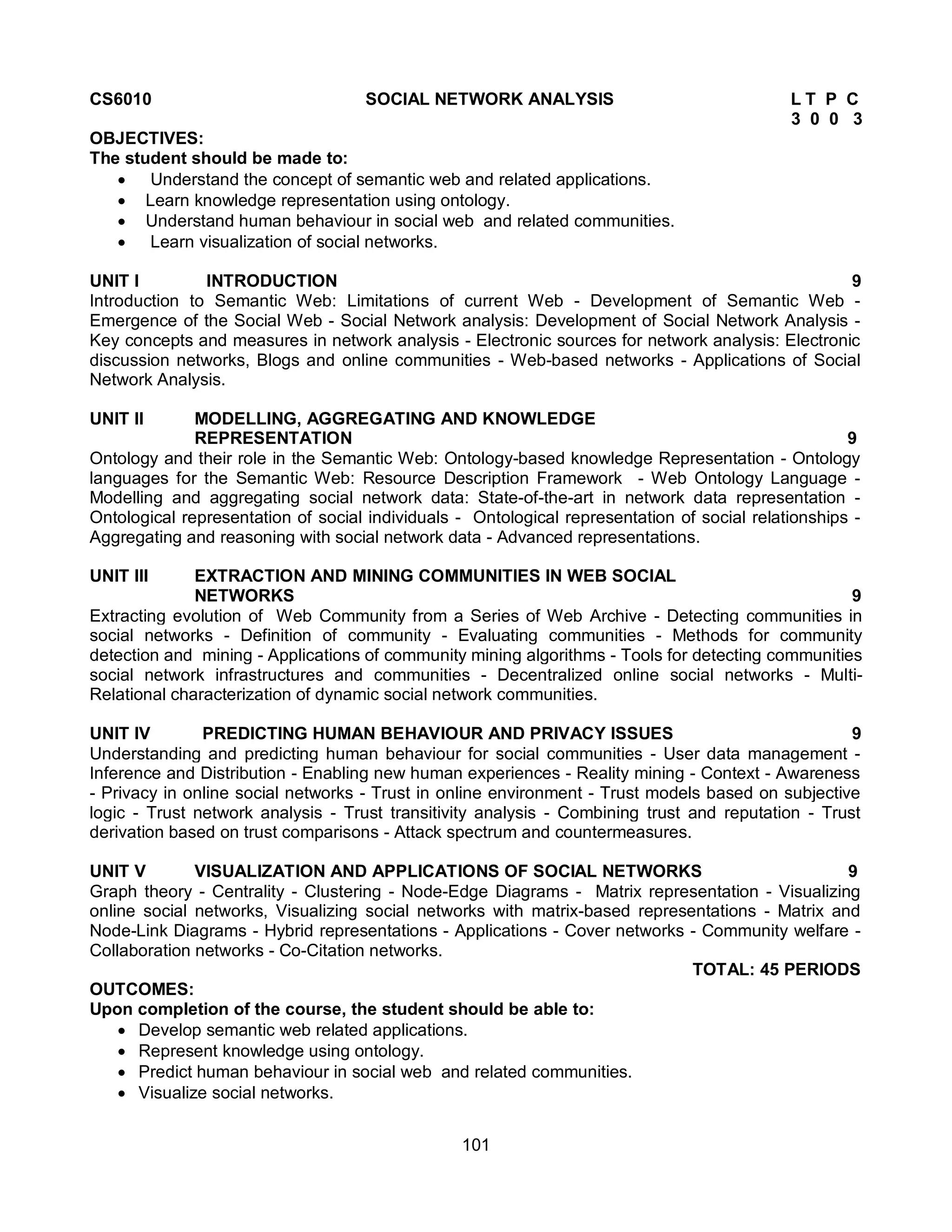 101
CS6010 SOCIAL NETWORK ANALYSIS L T P C
3 0 0 3
OBJECTIVES:
The student should be made to:
 Understand the concept of semantic web and related applications.
 Learn knowledge representation using ontology.
 Understand human behaviour in social web and related communities.
 Learn visualization of social networks.
UNIT I INTRODUCTION 9
Introduction to Semantic Web: Limitations of current Web - Development of Semantic Web -
Emergence of the Social Web - Social Network analysis: Development of Social Network Analysis -
Key concepts and measures in network analysis - Electronic sources for network analysis: Electronic
discussion networks, Blogs and online communities - Web-based networks - Applications of Social
Network Analysis.
UNIT II MODELLING, AGGREGATING AND KNOWLEDGE
REPRESENTATION 9
Ontology and their role in the Semantic Web: Ontology-based knowledge Representation - Ontology
languages for the Semantic Web: Resource Description Framework - Web Ontology Language -
Modelling and aggregating social network data: State-of-the-art in network data representation -
Ontological representation of social individuals - Ontological representation of social relationships -
Aggregating and reasoning with social network data - Advanced representations.
UNIT III EXTRACTION AND MINING COMMUNITIES IN WEB SOCIAL
NETWORKS 9
Extracting evolution of Web Community from a Series of Web Archive - Detecting communities in
social networks - Definition of community - Evaluating communities - Methods for community
detection and mining - Applications of community mining algorithms - Tools for detecting communities
social network infrastructures and communities - Decentralized online social networks - Multi-
Relational characterization of dynamic social network communities.
UNIT IV PREDICTING HUMAN BEHAVIOUR AND PRIVACY ISSUES 9
Understanding and predicting human behaviour for social communities - User data management -
Inference and Distribution - Enabling new human experiences - Reality mining - Context - Awareness
- Privacy in online social networks - Trust in online environment - Trust models based on subjective
logic - Trust network analysis - Trust transitivity analysis - Combining trust and reputation - Trust
derivation based on trust comparisons - Attack spectrum and countermeasures.
UNIT V VISUALIZATION AND APPLICATIONS OF SOCIAL NETWORKS 9
Graph theory - Centrality - Clustering - Node-Edge Diagrams - Matrix representation - Visualizing
online social networks, Visualizing social networks with matrix-based representations - Matrix and
Node-Link Diagrams - Hybrid representations - Applications - Cover networks - Community welfare -
Collaboration networks - Co-Citation networks.
TOTAL: 45 PERIODS
OUTCOMES:
Upon completion of the course, the student should be able to:
 Develop semantic web related applications.
 Represent knowledge using ontology.
 Predict human behaviour in social web and related communities.
 Visualize social networks.
 