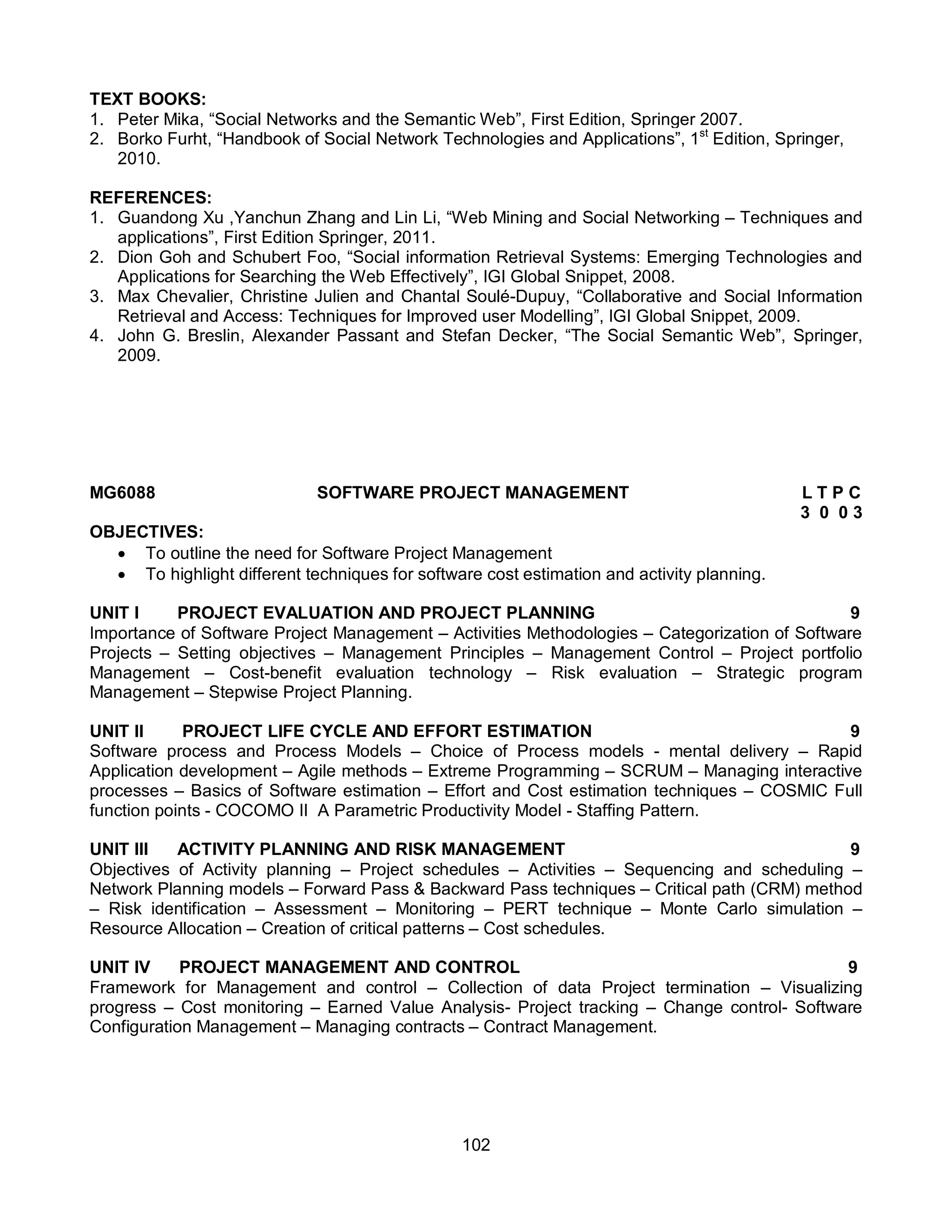 102
TEXT BOOKS:
1. Peter Mika, “Social Networks and the Semantic Web”, First Edition, Springer 2007.
2. Borko Furht, “Handbook of Social Network Technologies and Applications”, 1st
Edition, Springer,
2010.
REFERENCES:
1. Guandong Xu ,Yanchun Zhang and Lin Li, “Web Mining and Social Networking – Techniques and
applications”, First Edition Springer, 2011.
2. Dion Goh and Schubert Foo, “Social information Retrieval Systems: Emerging Technologies and
Applications for Searching the Web Effectively”, IGI Global Snippet, 2008.
3. Max Chevalier, Christine Julien and Chantal Soulé-Dupuy, “Collaborative and Social Information
Retrieval and Access: Techniques for Improved user Modelling”, IGI Global Snippet, 2009.
4. John G. Breslin, Alexander Passant and Stefan Decker, “The Social Semantic Web”, Springer,
2009.
MG6088 SOFTWARE PROJECT MANAGEMENT L T P C
3 0 0 3
OBJECTIVES:
 To outline the need for Software Project Management
 To highlight different techniques for software cost estimation and activity planning.
UNIT I PROJECT EVALUATION AND PROJECT PLANNING 9
Importance of Software Project Management – Activities Methodologies – Categorization of Software
Projects – Setting objectives – Management Principles – Management Control – Project portfolio
Management – Cost-benefit evaluation technology – Risk evaluation – Strategic program
Management – Stepwise Project Planning.
UNIT II PROJECT LIFE CYCLE AND EFFORT ESTIMATION 9
Software process and Process Models – Choice of Process models - mental delivery – Rapid
Application development – Agile methods – Extreme Programming – SCRUM – Managing interactive
processes – Basics of Software estimation – Effort and Cost estimation techniques – COSMIC Full
function points - COCOMO II A Parametric Productivity Model - Staffing Pattern.
UNIT III ACTIVITY PLANNING AND RISK MANAGEMENT 9
Objectives of Activity planning – Project schedules – Activities – Sequencing and scheduling –
Network Planning models – Forward Pass & Backward Pass techniques – Critical path (CRM) method
– Risk identification – Assessment – Monitoring – PERT technique – Monte Carlo simulation –
Resource Allocation – Creation of critical patterns – Cost schedules.
UNIT IV PROJECT MANAGEMENT AND CONTROL 9
Framework for Management and control – Collection of data Project termination – Visualizing
progress – Cost monitoring – Earned Value Analysis- Project tracking – Change control- Software
Configuration Management – Managing contracts – Contract Management.
 